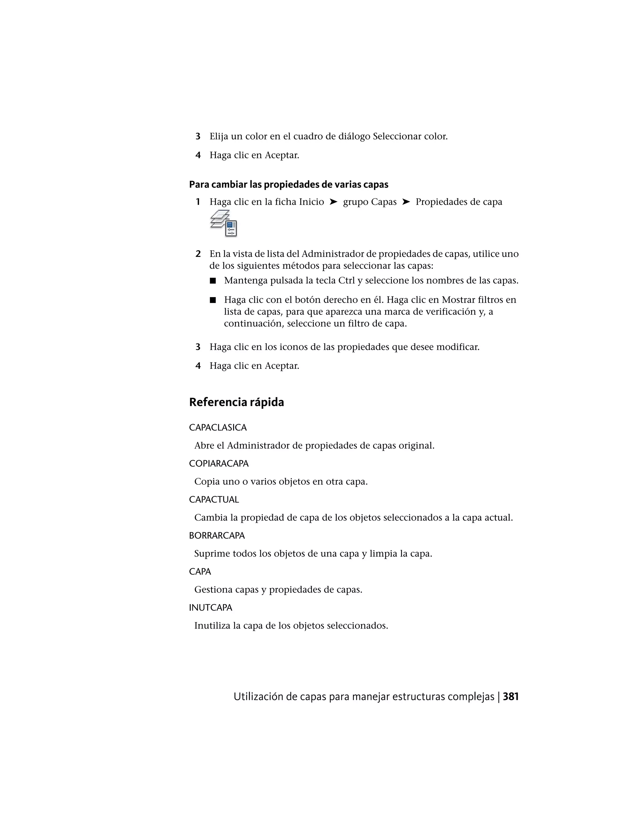 3 Elija un color en el cuadro de diálogo Seleccionar color.
4 Haga clic en Aceptar.
Para cambiar las propiedades de varias capas
1 Haga clic en la ficha Inicio ➤ grupo Capas ➤ Propiedades de capa
2 En la vista de lista del Administrador de propiedades de capas, utilice uno
de los siguientes métodos para seleccionar las capas:
■ Mantenga pulsada la tecla Ctrl y seleccione los nombres de las capas.
■ Haga clic con el botón derecho en él. Haga clic en Mostrar filtros en
lista de capas, para que aparezca una marca de verificación y, a
continuación, seleccione un filtro de capa.
3 Haga clic en los iconos de las propiedades que desee modificar.
4 Haga clic en Aceptar.
Referencia rápida
CAPACLASICA
Abre el Administrador de propiedades de capas original.
COPIARACAPA
Copia uno o varios objetos en otra capa.
CAPACTUAL
Cambia la propiedad de capa de los objetos seleccionados a la capa actual.
BORRARCAPA
Suprime todos los objetos de una capa y limpia la capa.
CAPA
Gestiona capas y propiedades de capas.
INUTCAPA
Inutiliza la capa de los objetos seleccionados.
Utilización de capas para manejar estructuras complejas | 381
 