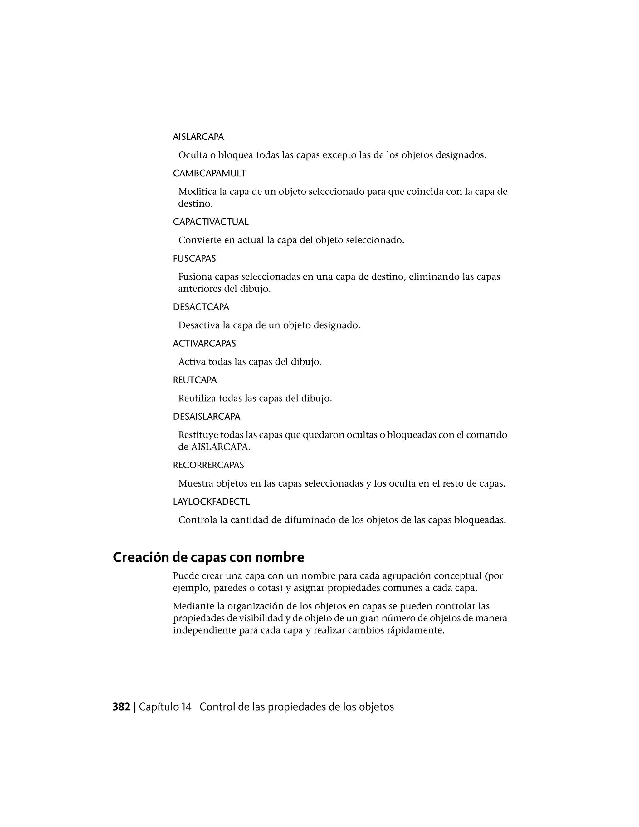 AISLARCAPA
Oculta o bloquea todas las capas excepto las de los objetos designados.
CAMBCAPAMULT
Modifica la capa de un objeto seleccionado para que coincida con la capa de
destino.
CAPACTIVACTUAL
Convierte en actual la capa del objeto seleccionado.
FUSCAPAS
Fusiona capas seleccionadas en una capa de destino, eliminando las capas
anteriores del dibujo.
DESACTCAPA
Desactiva la capa de un objeto designado.
ACTIVARCAPAS
Activa todas las capas del dibujo.
REUTCAPA
Reutiliza todas las capas del dibujo.
DESAISLARCAPA
Restituye todas las capas que quedaron ocultas o bloqueadas con el comando
de AISLARCAPA.
RECORRERCAPAS
Muestra objetos en las capas seleccionadas y los oculta en el resto de capas.
LAYLOCKFADECTL
Controla la cantidad de difuminado de los objetos de las capas bloqueadas.
Creación de capas con nombre
Puede crear una capa con un nombre para cada agrupación conceptual (por
ejemplo, paredes o cotas) y asignar propiedades comunes a cada capa.
Mediante la organización de los objetos en capas se pueden controlar las
propiedades de visibilidad y de objeto de un gran número de objetos de manera
independiente para cada capa y realizar cambios rápidamente.
382 | Capítulo 14 Control de las propiedades de los objetos
 