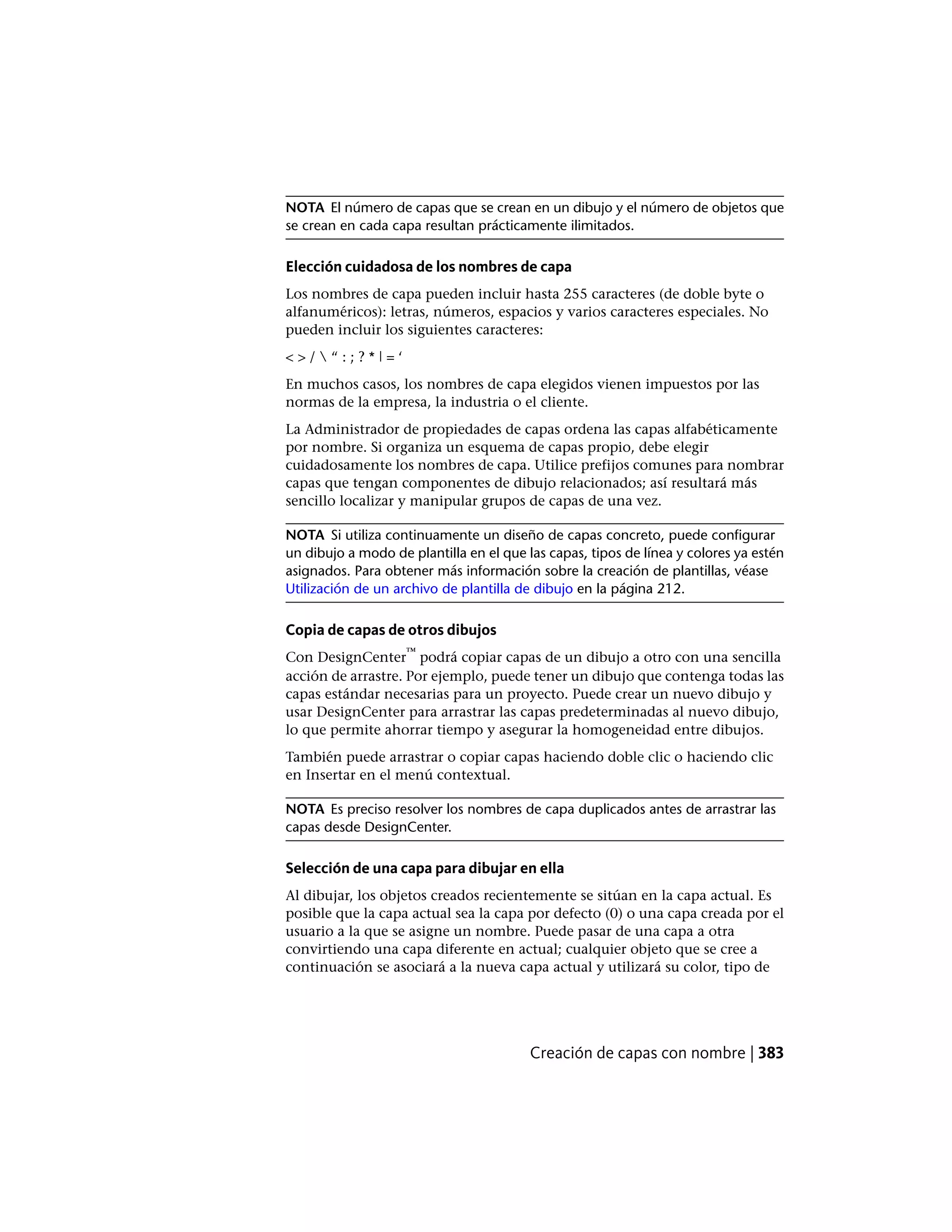 NOTA El número de capas que se crean en un dibujo y el número de objetos que
se crean en cada capa resultan prácticamente ilimitados.
Elección cuidadosa de los nombres de capa
Los nombres de capa pueden incluir hasta 255 caracteres (de doble byte o
alfanuméricos): letras, números, espacios y varios caracteres especiales. No
pueden incluir los siguientes caracteres:
< > /  “ : ; ? * | = ‘
En muchos casos, los nombres de capa elegidos vienen impuestos por las
normas de la empresa, la industria o el cliente.
La Administrador de propiedades de capas ordena las capas alfabéticamente
por nombre. Si organiza un esquema de capas propio, debe elegir
cuidadosamente los nombres de capa. Utilice prefijos comunes para nombrar
capas que tengan componentes de dibujo relacionados; así resultará más
sencillo localizar y manipular grupos de capas de una vez.
NOTA Si utiliza continuamente un diseño de capas concreto, puede configurar
un dibujo a modo de plantilla en el que las capas, tipos de línea y colores ya estén
asignados. Para obtener más información sobre la creación de plantillas, véase
Utilización de un archivo de plantilla de dibujo en la página 212.
Copia de capas de otros dibujos
Con DesignCenter
™
podrá copiar capas de un dibujo a otro con una sencilla
acción de arrastre. Por ejemplo, puede tener un dibujo que contenga todas las
capas estándar necesarias para un proyecto. Puede crear un nuevo dibujo y
usar DesignCenter para arrastrar las capas predeterminadas al nuevo dibujo,
lo que permite ahorrar tiempo y asegurar la homogeneidad entre dibujos.
También puede arrastrar o copiar capas haciendo doble clic o haciendo clic
en Insertar en el menú contextual.
NOTA Es preciso resolver los nombres de capa duplicados antes de arrastrar las
capas desde DesignCenter.
Selección de una capa para dibujar en ella
Al dibujar, los objetos creados recientemente se sitúan en la capa actual. Es
posible que la capa actual sea la capa por defecto (0) o una capa creada por el
usuario a la que se asigne un nombre. Puede pasar de una capa a otra
convirtiendo una capa diferente en actual; cualquier objeto que se cree a
continuación se asociará a la nueva capa actual y utilizará su color, tipo de
Creación de capas con nombre | 383
 