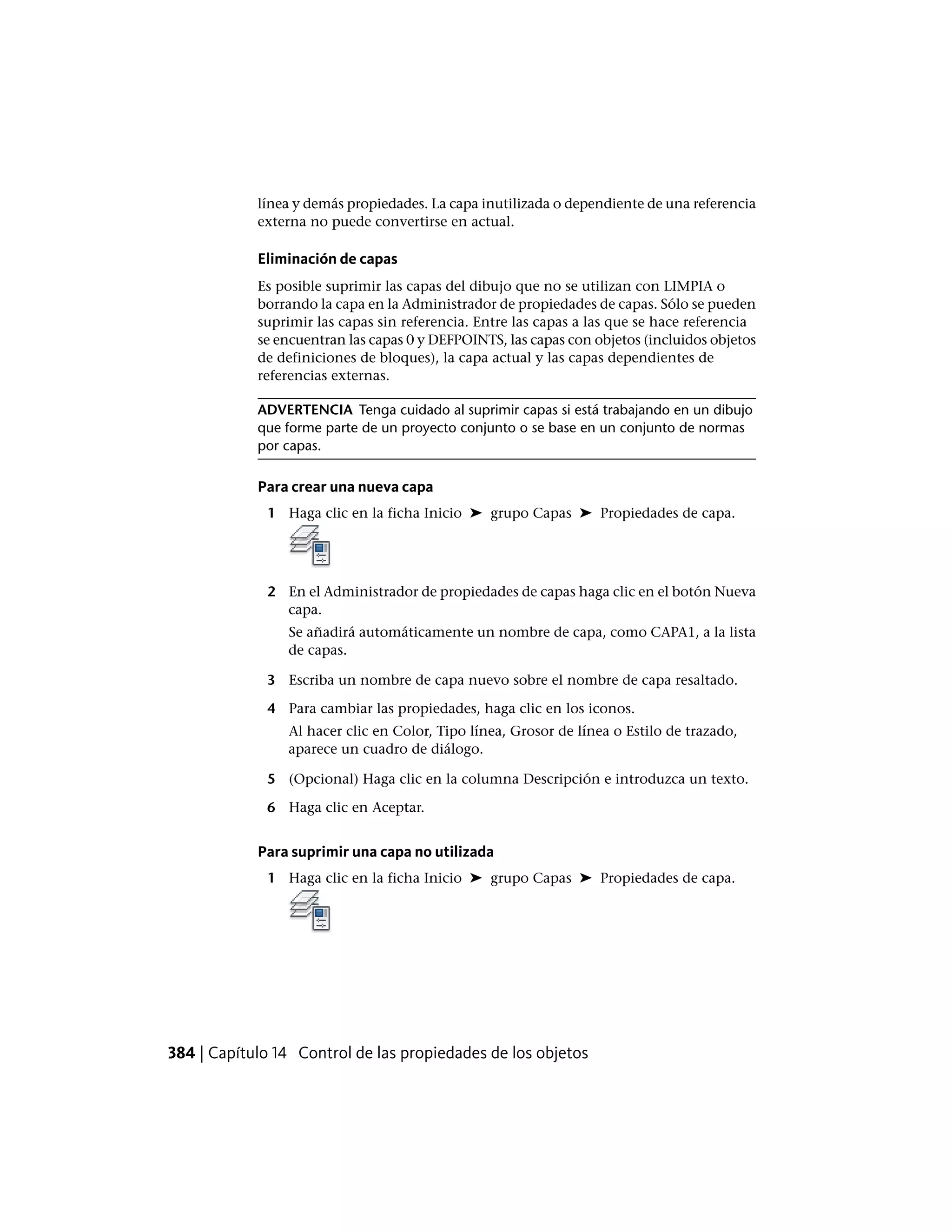 línea y demás propiedades. La capa inutilizada o dependiente de una referencia
externa no puede convertirse en actual.
Eliminación de capas
Es posible suprimir las capas del dibujo que no se utilizan con LIMPIA o
borrando la capa en la Administrador de propiedades de capas. Sólo se pueden
suprimir las capas sin referencia. Entre las capas a las que se hace referencia
se encuentran las capas 0 y DEFPOINTS, las capas con objetos (incluidos objetos
de definiciones de bloques), la capa actual y las capas dependientes de
referencias externas.
ADVERTENCIA Tenga cuidado al suprimir capas si está trabajando en un dibujo
que forme parte de un proyecto conjunto o se base en un conjunto de normas
por capas.
Para crear una nueva capa
1 Haga clic en la ficha Inicio ➤ grupo Capas ➤ Propiedades de capa.
2 En el Administrador de propiedades de capas haga clic en el botón Nueva
capa.
Se añadirá automáticamente un nombre de capa, como CAPA1, a la lista
de capas.
3 Escriba un nombre de capa nuevo sobre el nombre de capa resaltado.
4 Para cambiar las propiedades, haga clic en los iconos.
Al hacer clic en Color, Tipo línea, Grosor de línea o Estilo de trazado,
aparece un cuadro de diálogo.
5 (Opcional) Haga clic en la columna Descripción e introduzca un texto.
6 Haga clic en Aceptar.
Para suprimir una capa no utilizada
1 Haga clic en la ficha Inicio ➤ grupo Capas ➤ Propiedades de capa.
384 | Capítulo 14 Control de las propiedades de los objetos
 