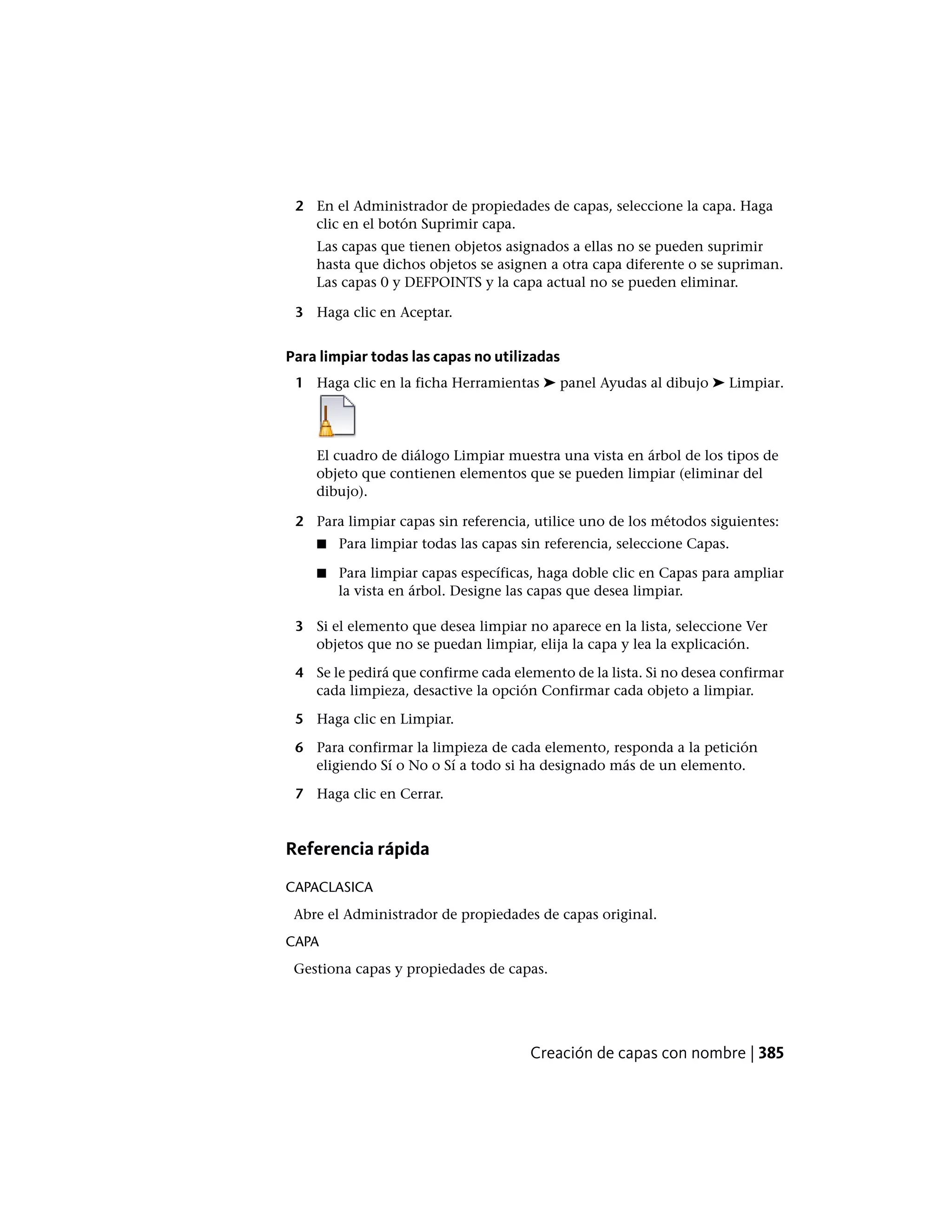 2 En el Administrador de propiedades de capas, seleccione la capa. Haga
clic en el botón Suprimir capa.
Las capas que tienen objetos asignados a ellas no se pueden suprimir
hasta que dichos objetos se asignen a otra capa diferente o se supriman.
Las capas 0 y DEFPOINTS y la capa actual no se pueden eliminar.
3 Haga clic en Aceptar.
Para limpiar todas las capas no utilizadas
1 Haga clic en la ficha Herramientas ➤ panel Ayudas al dibujo ➤ Limpiar.
El cuadro de diálogo Limpiar muestra una vista en árbol de los tipos de
objeto que contienen elementos que se pueden limpiar (eliminar del
dibujo).
2 Para limpiar capas sin referencia, utilice uno de los métodos siguientes:
■ Para limpiar todas las capas sin referencia, seleccione Capas.
■ Para limpiar capas específicas, haga doble clic en Capas para ampliar
la vista en árbol. Designe las capas que desea limpiar.
3 Si el elemento que desea limpiar no aparece en la lista, seleccione Ver
objetos que no se puedan limpiar, elija la capa y lea la explicación.
4 Se le pedirá que confirme cada elemento de la lista. Si no desea confirmar
cada limpieza, desactive la opción Confirmar cada objeto a limpiar.
5 Haga clic en Limpiar.
6 Para confirmar la limpieza de cada elemento, responda a la petición
eligiendo Sí o No o Sí a todo si ha designado más de un elemento.
7 Haga clic en Cerrar.
Referencia rápida
CAPACLASICA
Abre el Administrador de propiedades de capas original.
CAPA
Gestiona capas y propiedades de capas.
Creación de capas con nombre | 385
 