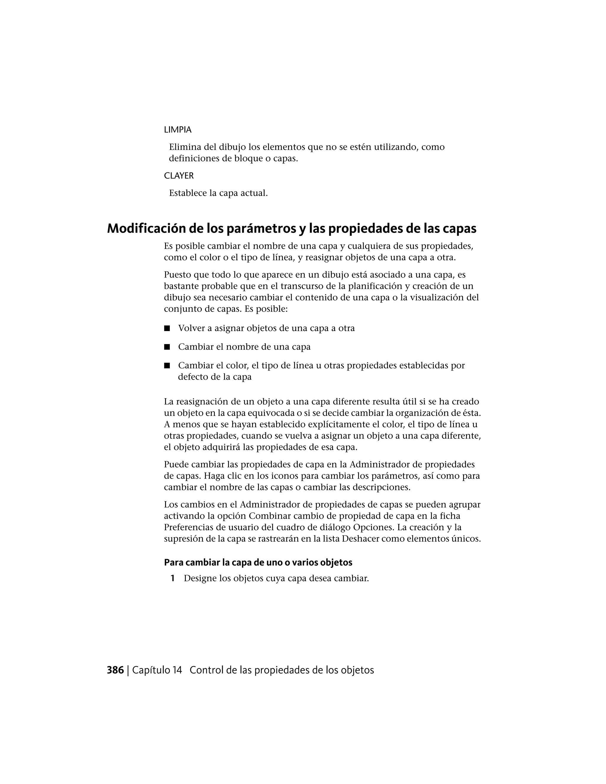 LIMPIA
Elimina del dibujo los elementos que no se estén utilizando, como
definiciones de bloque o capas.
CLAYER
Establece la capa actual.
Modificación de los parámetros y las propiedades de las capas
Es posible cambiar el nombre de una capa y cualquiera de sus propiedades,
como el color o el tipo de línea, y reasignar objetos de una capa a otra.
Puesto que todo lo que aparece en un dibujo está asociado a una capa, es
bastante probable que en el transcurso de la planificación y creación de un
dibujo sea necesario cambiar el contenido de una capa o la visualización del
conjunto de capas. Es posible:
■ Volver a asignar objetos de una capa a otra
■ Cambiar el nombre de una capa
■ Cambiar el color, el tipo de línea u otras propiedades establecidas por
defecto de la capa
La reasignación de un objeto a una capa diferente resulta útil si se ha creado
un objeto en la capa equivocada o si se decide cambiar la organización de ésta.
A menos que se hayan establecido explícitamente el color, el tipo de línea u
otras propiedades, cuando se vuelva a asignar un objeto a una capa diferente,
el objeto adquirirá las propiedades de esa capa.
Puede cambiar las propiedades de capa en la Administrador de propiedades
de capas. Haga clic en los iconos para cambiar los parámetros, así como para
cambiar el nombre de las capas o cambiar las descripciones.
Los cambios en el Administrador de propiedades de capas se pueden agrupar
activando la opción Combinar cambio de propiedad de capa en la ficha
Preferencias de usuario del cuadro de diálogo Opciones. La creación y la
supresión de la capa se rastrearán en la lista Deshacer como elementos únicos.
Para cambiar la capa de uno o varios objetos
1 Designe los objetos cuya capa desea cambiar.
386 | Capítulo 14 Control de las propiedades de los objetos
 
