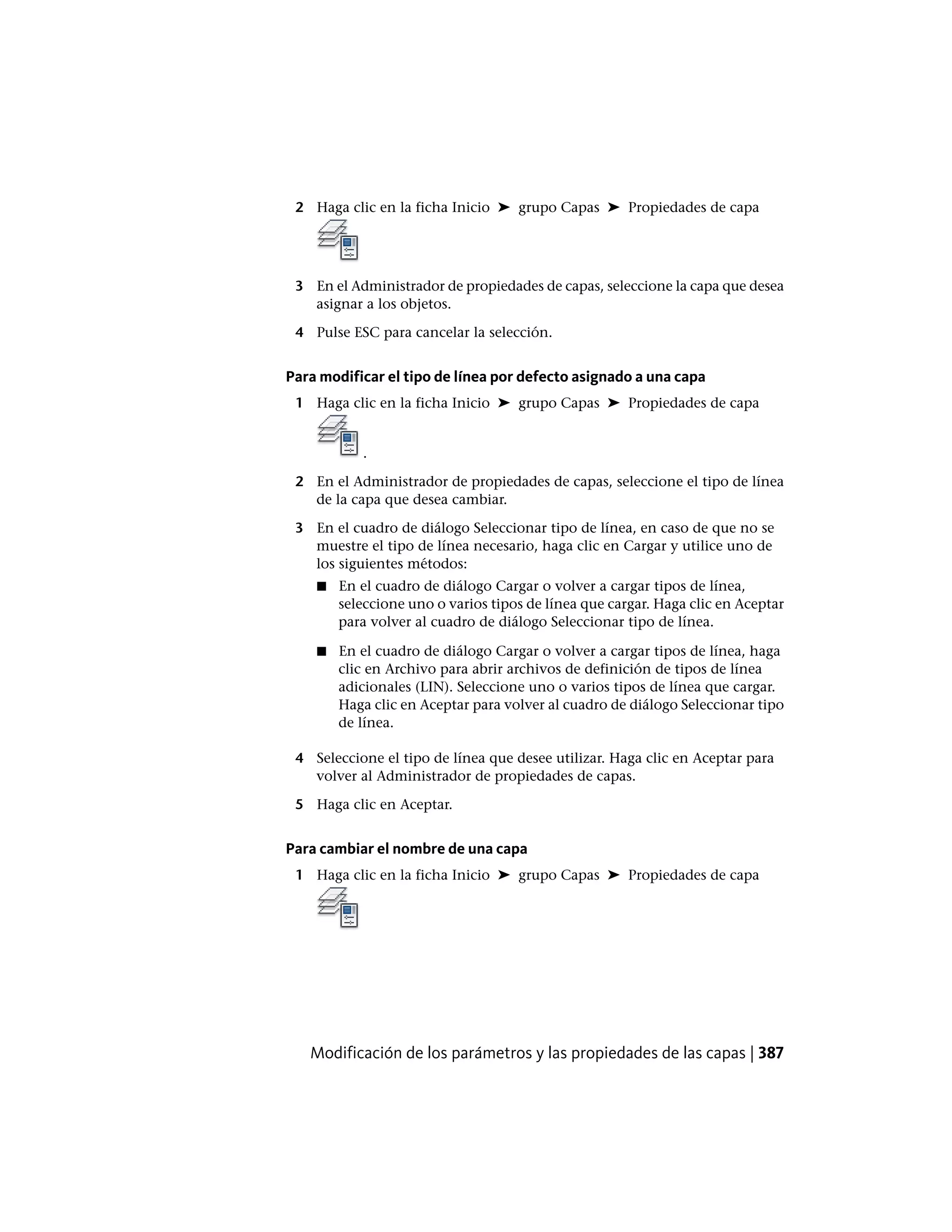 2 Haga clic en la ficha Inicio ➤ grupo Capas ➤ Propiedades de capa
3 En el Administrador de propiedades de capas, seleccione la capa que desea
asignar a los objetos.
4 Pulse ESC para cancelar la selección.
Para modificar el tipo de línea por defecto asignado a una capa
1 Haga clic en la ficha Inicio ➤ grupo Capas ➤ Propiedades de capa
.
2 En el Administrador de propiedades de capas, seleccione el tipo de línea
de la capa que desea cambiar.
3 En el cuadro de diálogo Seleccionar tipo de línea, en caso de que no se
muestre el tipo de línea necesario, haga clic en Cargar y utilice uno de
los siguientes métodos:
■ En el cuadro de diálogo Cargar o volver a cargar tipos de línea,
seleccione uno o varios tipos de línea que cargar. Haga clic en Aceptar
para volver al cuadro de diálogo Seleccionar tipo de línea.
■ En el cuadro de diálogo Cargar o volver a cargar tipos de línea, haga
clic en Archivo para abrir archivos de definición de tipos de línea
adicionales (LIN). Seleccione uno o varios tipos de línea que cargar.
Haga clic en Aceptar para volver al cuadro de diálogo Seleccionar tipo
de línea.
4 Seleccione el tipo de línea que desee utilizar. Haga clic en Aceptar para
volver al Administrador de propiedades de capas.
5 Haga clic en Aceptar.
Para cambiar el nombre de una capa
1 Haga clic en la ficha Inicio ➤ grupo Capas ➤ Propiedades de capa
Modificación de los parámetros y las propiedades de las capas | 387
 