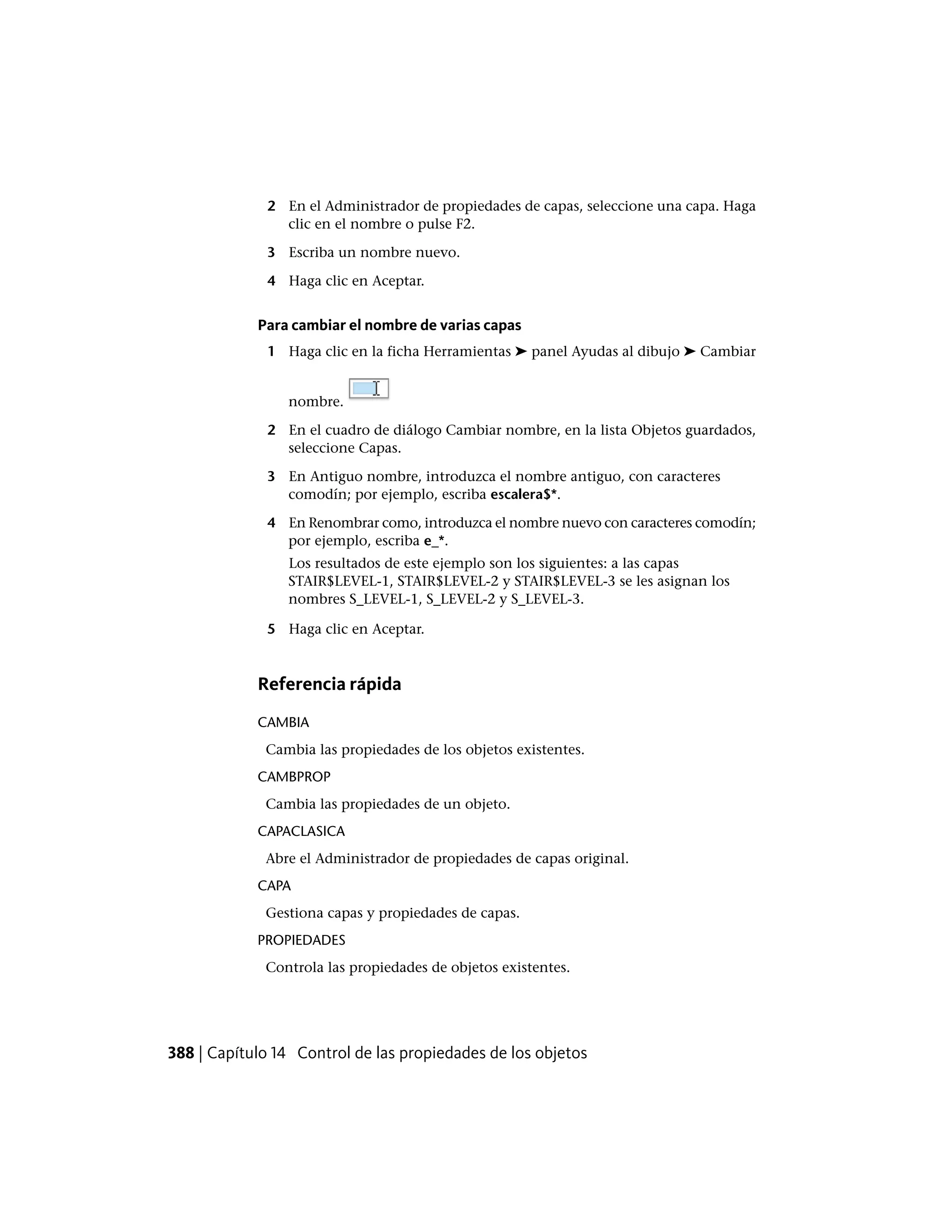 2 En el Administrador de propiedades de capas, seleccione una capa. Haga
clic en el nombre o pulse F2.
3 Escriba un nombre nuevo.
4 Haga clic en Aceptar.
Para cambiar el nombre de varias capas
1 Haga clic en la ficha Herramientas ➤ panel Ayudas al dibujo ➤ Cambiar
nombre.
2 En el cuadro de diálogo Cambiar nombre, en la lista Objetos guardados,
seleccione Capas.
3 En Antiguo nombre, introduzca el nombre antiguo, con caracteres
comodín; por ejemplo, escriba escalera$*.
4 En Renombrar como, introduzca el nombre nuevo con caracteres comodín;
por ejemplo, escriba e_*.
Los resultados de este ejemplo son los siguientes: a las capas
STAIR$LEVEL-1, STAIR$LEVEL-2 y STAIR$LEVEL-3 se les asignan los
nombres S_LEVEL-1, S_LEVEL-2 y S_LEVEL-3.
5 Haga clic en Aceptar.
Referencia rápida
CAMBIA
Cambia las propiedades de los objetos existentes.
CAMBPROP
Cambia las propiedades de un objeto.
CAPACLASICA
Abre el Administrador de propiedades de capas original.
CAPA
Gestiona capas y propiedades de capas.
PROPIEDADES
Controla las propiedades de objetos existentes.
388 | Capítulo 14 Control de las propiedades de los objetos
 