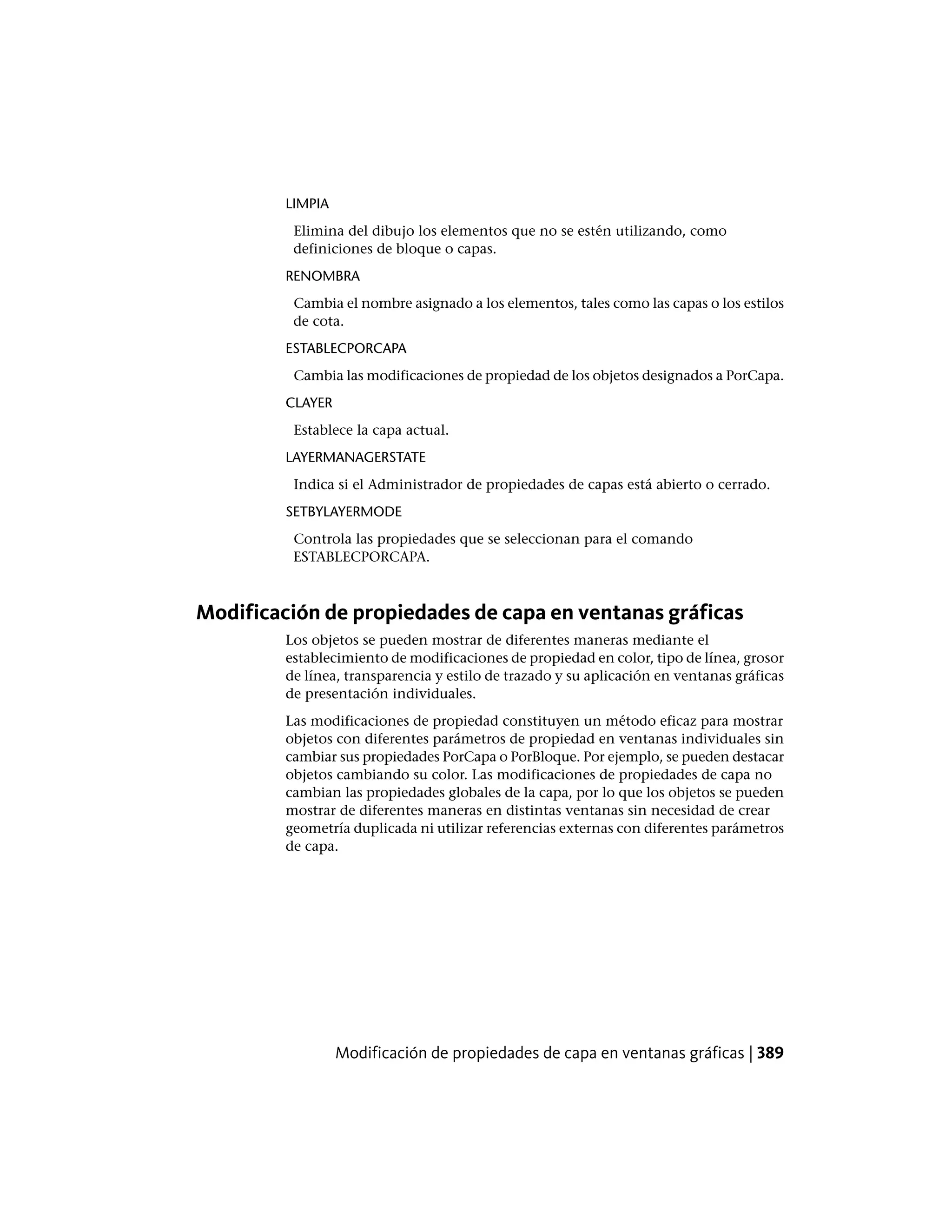 LIMPIA
Elimina del dibujo los elementos que no se estén utilizando, como
definiciones de bloque o capas.
RENOMBRA
Cambia el nombre asignado a los elementos, tales como las capas o los estilos
de cota.
ESTABLECPORCAPA
Cambia las modificaciones de propiedad de los objetos designados a PorCapa.
CLAYER
Establece la capa actual.
LAYERMANAGERSTATE
Indica si el Administrador de propiedades de capas está abierto o cerrado.
SETBYLAYERMODE
Controla las propiedades que se seleccionan para el comando
ESTABLECPORCAPA.
Modificación de propiedades de capa en ventanas gráficas
Los objetos se pueden mostrar de diferentes maneras mediante el
establecimiento de modificaciones de propiedad en color, tipo de línea, grosor
de línea, transparencia y estilo de trazado y su aplicación en ventanas gráficas
de presentación individuales.
Las modificaciones de propiedad constituyen un método eficaz para mostrar
objetos con diferentes parámetros de propiedad en ventanas individuales sin
cambiar sus propiedades PorCapa o PorBloque. Por ejemplo, se pueden destacar
objetos cambiando su color. Las modificaciones de propiedades de capa no
cambian las propiedades globales de la capa, por lo que los objetos se pueden
mostrar de diferentes maneras en distintas ventanas sin necesidad de crear
geometría duplicada ni utilizar referencias externas con diferentes parámetros
de capa.
Modificación de propiedades de capa en ventanas gráficas | 389
 