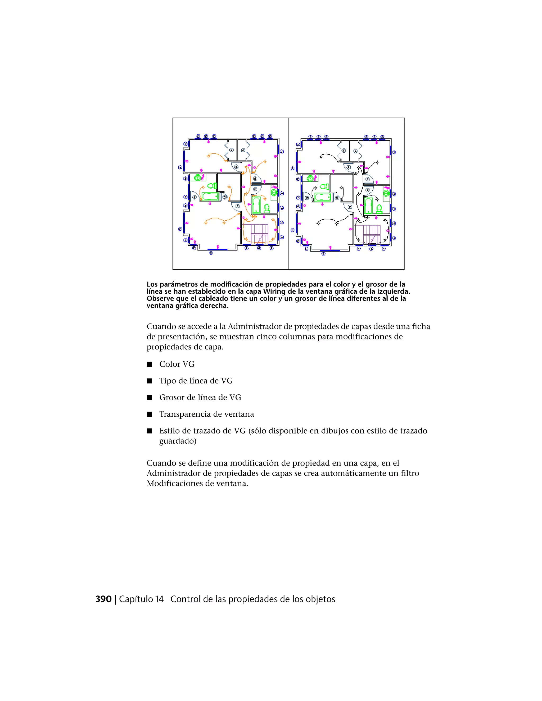Los parámetros de modificación de propiedades para el color y el grosor de la
línea se han establecido en la capa Wiring de la ventana gráfica de la izquierda.
Observe que el cableado tiene un color y un grosor de línea diferentes al de la
ventana gráfica derecha.
Cuando se accede a la Administrador de propiedades de capas desde una ficha
de presentación, se muestran cinco columnas para modificaciones de
propiedades de capa.
■ Color VG
■ Tipo de línea de VG
■ Grosor de línea de VG
■ Transparencia de ventana
■ Estilo de trazado de VG (sólo disponible en dibujos con estilo de trazado
guardado)
Cuando se define una modificación de propiedad en una capa, en el
Administrador de propiedades de capas se crea automáticamente un filtro
Modificaciones de ventana.
390 | Capítulo 14 Control de las propiedades de los objetos
 
