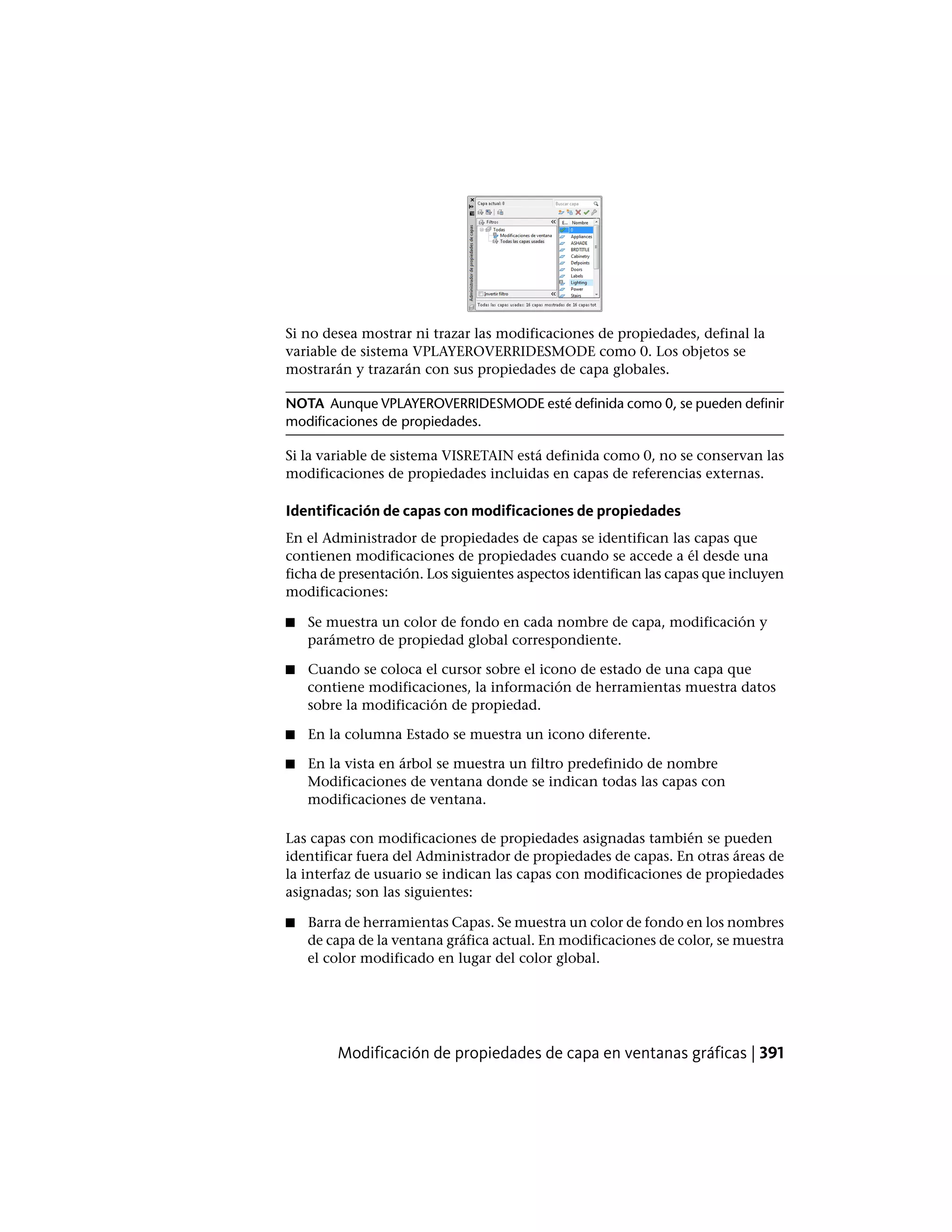 Si no desea mostrar ni trazar las modificaciones de propiedades, definal la
variable de sistema VPLAYEROVERRIDESMODE como 0. Los objetos se
mostrarán y trazarán con sus propiedades de capa globales.
NOTA Aunque VPLAYEROVERRIDESMODE esté definida como 0, se pueden definir
modificaciones de propiedades.
Si la variable de sistema VISRETAIN está definida como 0, no se conservan las
modificaciones de propiedades incluidas en capas de referencias externas.
Identificación de capas con modificaciones de propiedades
En el Administrador de propiedades de capas se identifican las capas que
contienen modificaciones de propiedades cuando se accede a él desde una
ficha de presentación. Los siguientes aspectos identifican las capas que incluyen
modificaciones:
■ Se muestra un color de fondo en cada nombre de capa, modificación y
parámetro de propiedad global correspondiente.
■ Cuando se coloca el cursor sobre el icono de estado de una capa que
contiene modificaciones, la información de herramientas muestra datos
sobre la modificación de propiedad.
■ En la columna Estado se muestra un icono diferente.
■ En la vista en árbol se muestra un filtro predefinido de nombre
Modificaciones de ventana donde se indican todas las capas con
modificaciones de ventana.
Las capas con modificaciones de propiedades asignadas también se pueden
identificar fuera del Administrador de propiedades de capas. En otras áreas de
la interfaz de usuario se indican las capas con modificaciones de propiedades
asignadas; son las siguientes:
■ Barra de herramientas Capas. Se muestra un color de fondo en los nombres
de capa de la ventana gráfica actual. En modificaciones de color, se muestra
el color modificado en lugar del color global.
Modificación de propiedades de capa en ventanas gráficas | 391
 