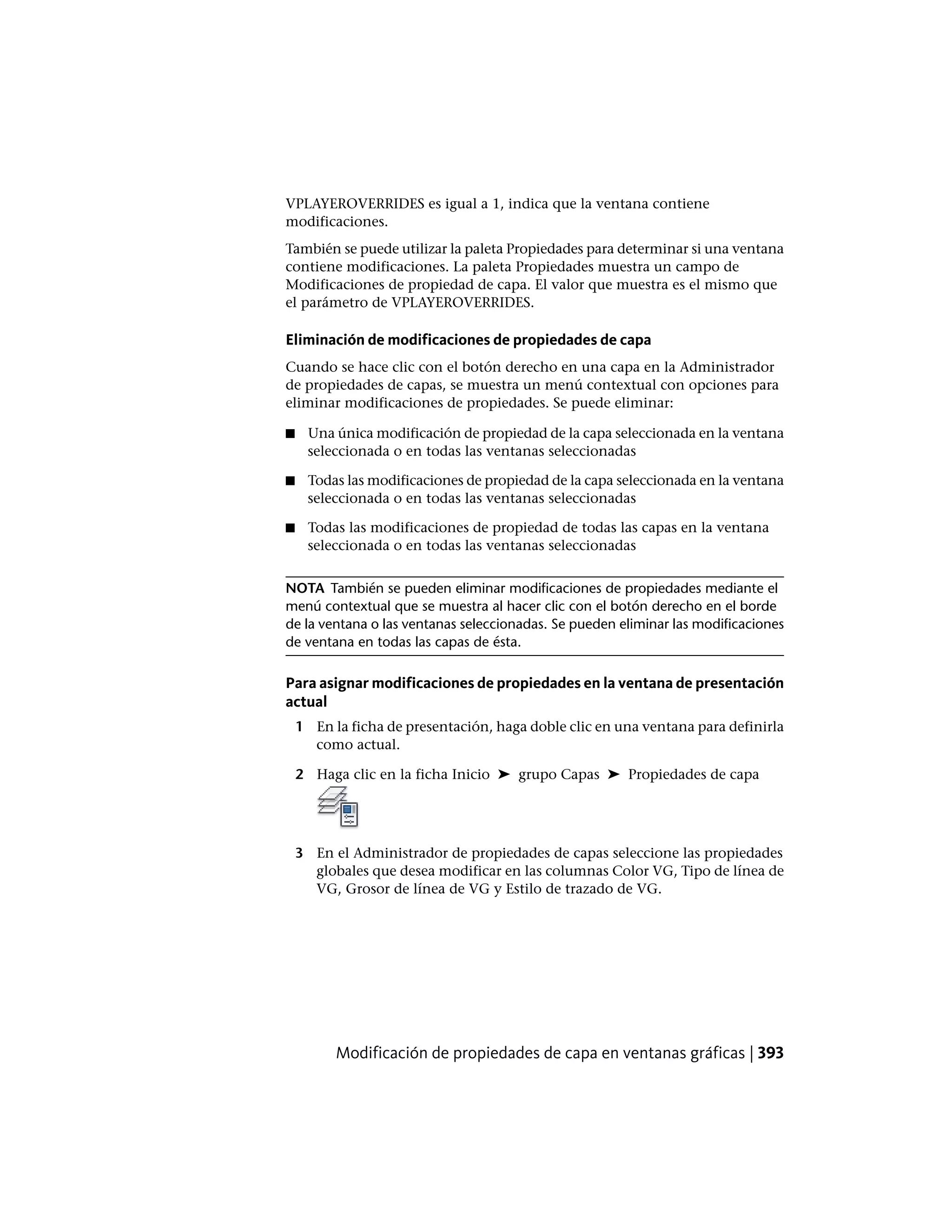 VPLAYEROVERRIDES es igual a 1, indica que la ventana contiene
modificaciones.
También se puede utilizar la paleta Propiedades para determinar si una ventana
contiene modificaciones. La paleta Propiedades muestra un campo de
Modificaciones de propiedad de capa. El valor que muestra es el mismo que
el parámetro de VPLAYEROVERRIDES.
Eliminación de modificaciones de propiedades de capa
Cuando se hace clic con el botón derecho en una capa en la Administrador
de propiedades de capas, se muestra un menú contextual con opciones para
eliminar modificaciones de propiedades. Se puede eliminar:
■ Una única modificación de propiedad de la capa seleccionada en la ventana
seleccionada o en todas las ventanas seleccionadas
■ Todas las modificaciones de propiedad de la capa seleccionada en la ventana
seleccionada o en todas las ventanas seleccionadas
■ Todas las modificaciones de propiedad de todas las capas en la ventana
seleccionada o en todas las ventanas seleccionadas
NOTA También se pueden eliminar modificaciones de propiedades mediante el
menú contextual que se muestra al hacer clic con el botón derecho en el borde
de la ventana o las ventanas seleccionadas. Se pueden eliminar las modificaciones
de ventana en todas las capas de ésta.
Para asignar modificaciones de propiedades en la ventana de presentación
actual
1 En la ficha de presentación, haga doble clic en una ventana para definirla
como actual.
2 Haga clic en la ficha Inicio ➤ grupo Capas ➤ Propiedades de capa
3 En el Administrador de propiedades de capas seleccione las propiedades
globales que desea modificar en las columnas Color VG, Tipo de línea de
VG, Grosor de línea de VG y Estilo de trazado de VG.
Modificación de propiedades de capa en ventanas gráficas | 393
 