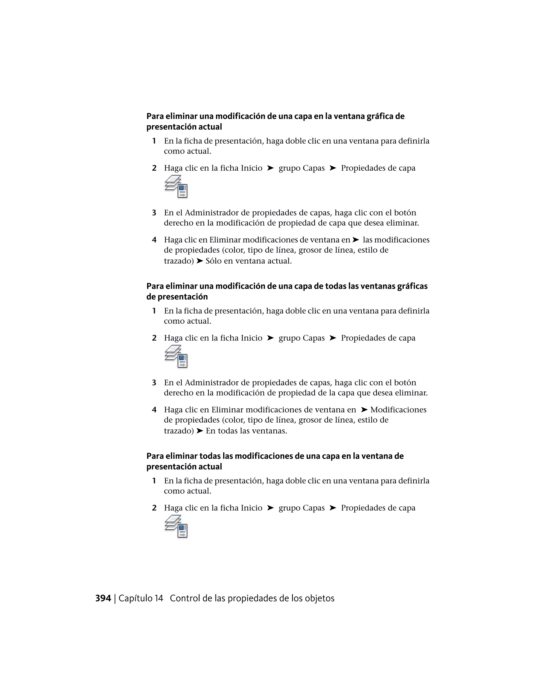 Para eliminar una modificación de una capa en la ventana gráfica de
presentación actual
1 En la ficha de presentación, haga doble clic en una ventana para definirla
como actual.
2 Haga clic en la ficha Inicio ➤ grupo Capas ➤ Propiedades de capa
3 En el Administrador de propiedades de capas, haga clic con el botón
derecho en la modificación de propiedad de capa que desea eliminar.
4 Haga clic en Eliminar modificaciones de ventana en ➤ las modificaciones
de propiedades (color, tipo de línea, grosor de línea, estilo de
trazado) ➤ Sólo en ventana actual.
Para eliminar una modificación de una capa de todas las ventanas gráficas
de presentación
1 En la ficha de presentación, haga doble clic en una ventana para definirla
como actual.
2 Haga clic en la ficha Inicio ➤ grupo Capas ➤ Propiedades de capa
3 En el Administrador de propiedades de capas, haga clic con el botón
derecho en la modificación de propiedad de la capa que desea eliminar.
4 Haga clic en Eliminar modificaciones de ventana en ➤ Modificaciones
de propiedades (color, tipo de línea, grosor de línea, estilo de
trazado) ➤ En todas las ventanas.
Para eliminar todas las modificaciones de una capa en la ventana de
presentación actual
1 En la ficha de presentación, haga doble clic en una ventana para definirla
como actual.
2 Haga clic en la ficha Inicio ➤ grupo Capas ➤ Propiedades de capa
394 | Capítulo 14 Control de las propiedades de los objetos
 