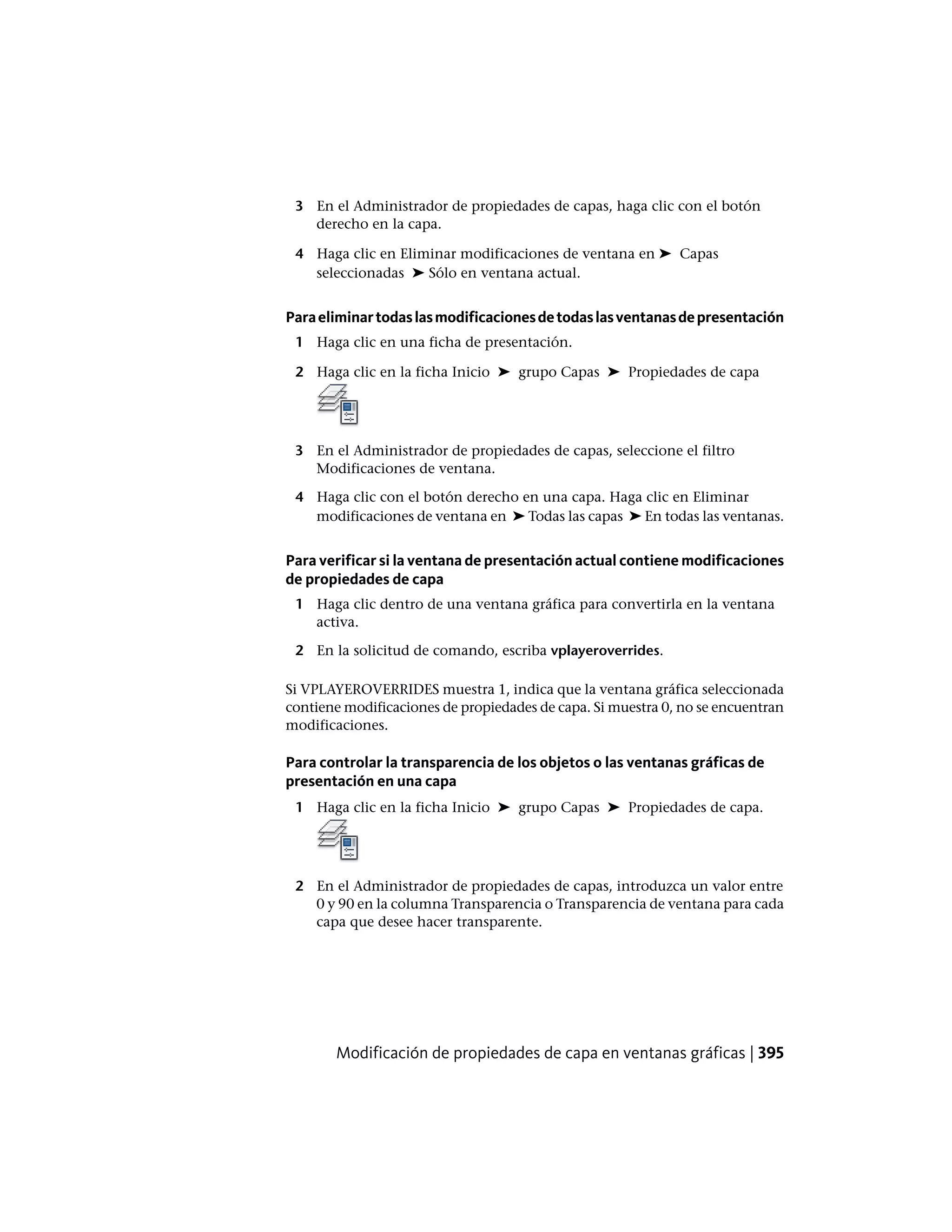 3 En el Administrador de propiedades de capas, haga clic con el botón
derecho en la capa.
4 Haga clic en Eliminar modificaciones de ventana en ➤ Capas
seleccionadas ➤ Sólo en ventana actual.
Paraeliminartodaslasmodificacionesdetodaslasventanasdepresentación
1 Haga clic en una ficha de presentación.
2 Haga clic en la ficha Inicio ➤ grupo Capas ➤ Propiedades de capa
3 En el Administrador de propiedades de capas, seleccione el filtro
Modificaciones de ventana.
4 Haga clic con el botón derecho en una capa. Haga clic en Eliminar
modificaciones de ventana en ➤ Todas las capas ➤ En todas las ventanas.
Para verificar si la ventana de presentación actual contiene modificaciones
de propiedades de capa
1 Haga clic dentro de una ventana gráfica para convertirla en la ventana
activa.
2 En la solicitud de comando, escriba vplayeroverrides.
Si VPLAYEROVERRIDES muestra 1, indica que la ventana gráfica seleccionada
contiene modificaciones de propiedades de capa. Si muestra 0, no se encuentran
modificaciones.
Para controlar la transparencia de los objetos o las ventanas gráficas de
presentación en una capa
1 Haga clic en la ficha Inicio ➤ grupo Capas ➤ Propiedades de capa.
2 En el Administrador de propiedades de capas, introduzca un valor entre
0 y 90 en la columna Transparencia o Transparencia de ventana para cada
capa que desee hacer transparente.
Modificación de propiedades de capa en ventanas gráficas | 395
 