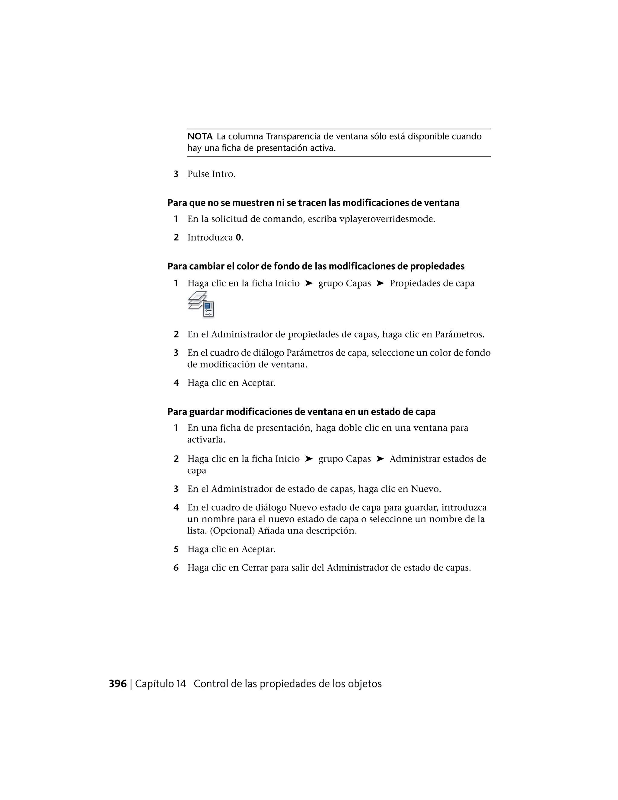 NOTA La columna Transparencia de ventana sólo está disponible cuando
hay una ficha de presentación activa.
3 Pulse Intro.
Para que no se muestren ni se tracen las modificaciones de ventana
1 En la solicitud de comando, escriba vplayeroverridesmode.
2 Introduzca 0.
Para cambiar el color de fondo de las modificaciones de propiedades
1 Haga clic en la ficha Inicio ➤ grupo Capas ➤ Propiedades de capa
2 En el Administrador de propiedades de capas, haga clic en Parámetros.
3 En el cuadro de diálogo Parámetros de capa, seleccione un color de fondo
de modificación de ventana.
4 Haga clic en Aceptar.
Para guardar modificaciones de ventana en un estado de capa
1 En una ficha de presentación, haga doble clic en una ventana para
activarla.
2 Haga clic en la ficha Inicio ➤ grupo Capas ➤ Administrar estados de
capa
3 En el Administrador de estado de capas, haga clic en Nuevo.
4 En el cuadro de diálogo Nuevo estado de capa para guardar, introduzca
un nombre para el nuevo estado de capa o seleccione un nombre de la
lista. (Opcional) Añada una descripción.
5 Haga clic en Aceptar.
6 Haga clic en Cerrar para salir del Administrador de estado de capas.
396 | Capítulo 14 Control de las propiedades de los objetos
 