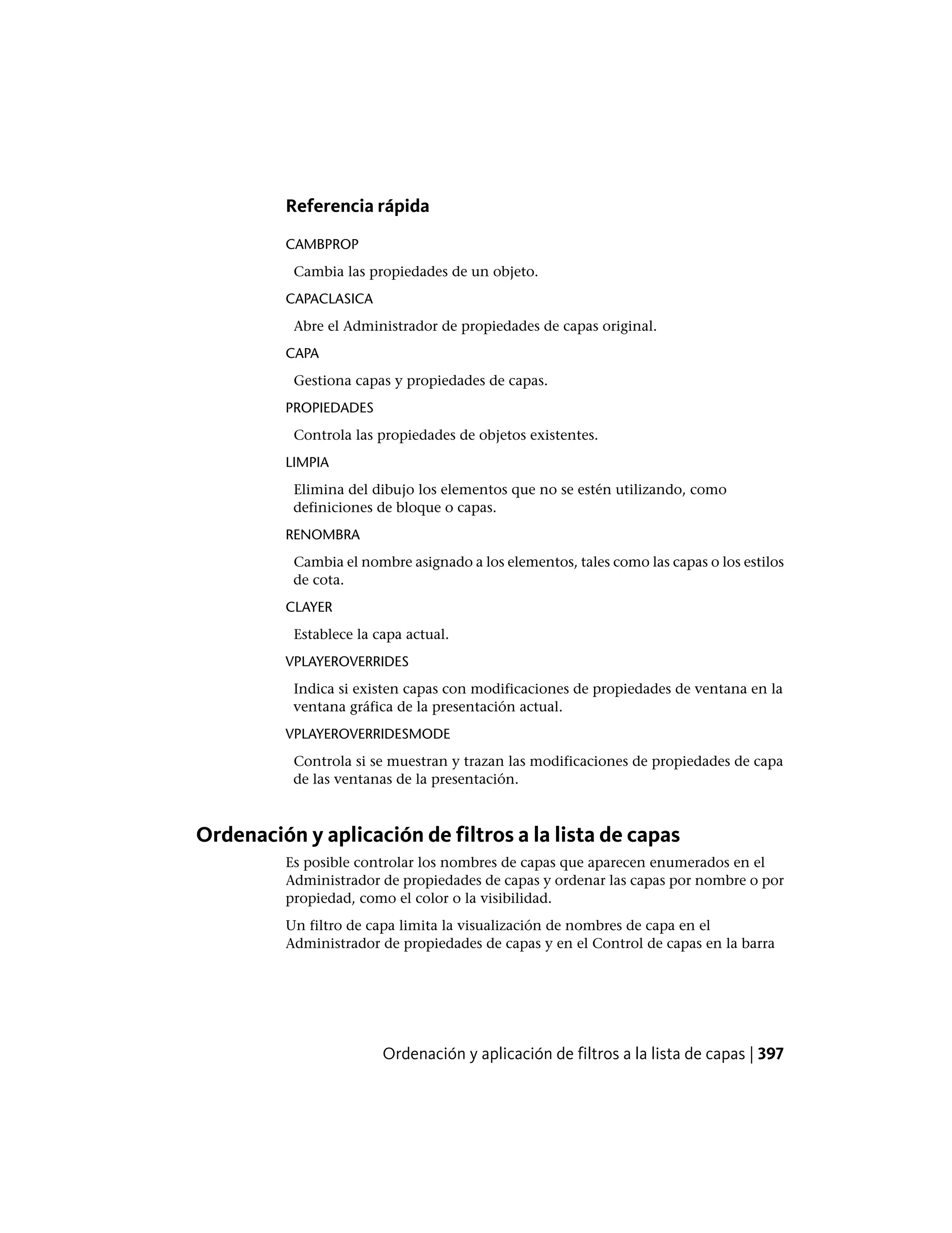 Referencia rápida
CAMBPROP
Cambia las propiedades de un objeto.
CAPACLASICA
Abre el Administrador de propiedades de capas original.
CAPA
Gestiona capas y propiedades de capas.
PROPIEDADES
Controla las propiedades de objetos existentes.
LIMPIA
Elimina del dibujo los elementos que no se estén utilizando, como
definiciones de bloque o capas.
RENOMBRA
Cambia el nombre asignado a los elementos, tales como las capas o los estilos
de cota.
CLAYER
Establece la capa actual.
VPLAYEROVERRIDES
Indica si existen capas con modificaciones de propiedades de ventana en la
ventana gráfica de la presentación actual.
VPLAYEROVERRIDESMODE
Controla si se muestran y trazan las modificaciones de propiedades de capa
de las ventanas de la presentación.
Ordenación y aplicación de filtros a la lista de capas
Es posible controlar los nombres de capas que aparecen enumerados en el
Administrador de propiedades de capas y ordenar las capas por nombre o por
propiedad, como el color o la visibilidad.
Un filtro de capa limita la visualización de nombres de capa en el
Administrador de propiedades de capas y en el Control de capas en la barra
Ordenación y aplicación de filtros a la lista de capas | 397
 