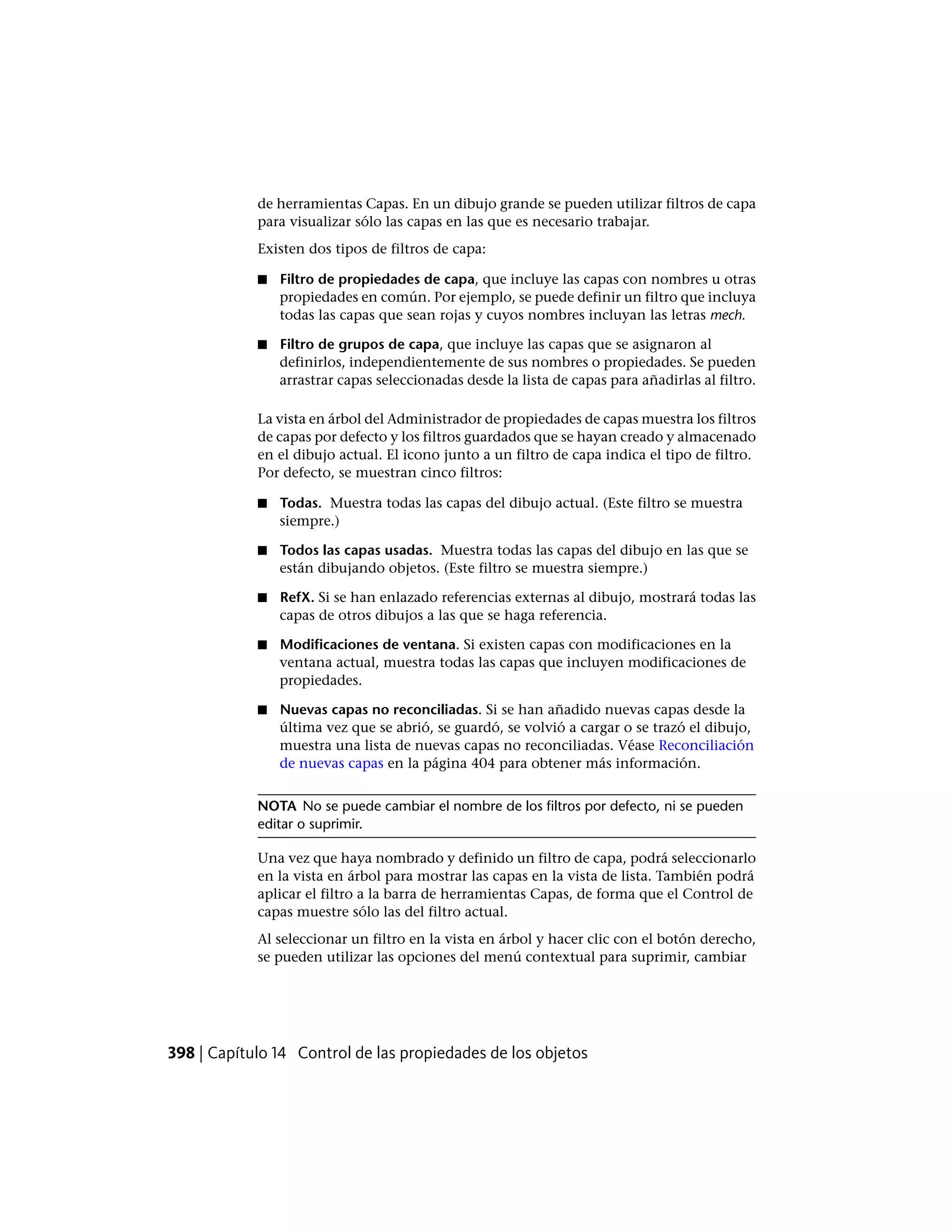 de herramientas Capas. En un dibujo grande se pueden utilizar filtros de capa
para visualizar sólo las capas en las que es necesario trabajar.
Existen dos tipos de filtros de capa:
■ Filtro de propiedades de capa, que incluye las capas con nombres u otras
propiedades en común. Por ejemplo, se puede definir un filtro que incluya
todas las capas que sean rojas y cuyos nombres incluyan las letras mech.
■ Filtro de grupos de capa, que incluye las capas que se asignaron al
definirlos, independientemente de sus nombres o propiedades. Se pueden
arrastrar capas seleccionadas desde la lista de capas para añadirlas al filtro.
La vista en árbol del Administrador de propiedades de capas muestra los filtros
de capas por defecto y los filtros guardados que se hayan creado y almacenado
en el dibujo actual. El icono junto a un filtro de capa indica el tipo de filtro.
Por defecto, se muestran cinco filtros:
■ Todas. Muestra todas las capas del dibujo actual. (Este filtro se muestra
siempre.)
■ Todos las capas usadas. Muestra todas las capas del dibujo en las que se
están dibujando objetos. (Este filtro se muestra siempre.)
■ RefX. Si se han enlazado referencias externas al dibujo, mostrará todas las
capas de otros dibujos a las que se haga referencia.
■ Modificaciones de ventana. Si existen capas con modificaciones en la
ventana actual, muestra todas las capas que incluyen modificaciones de
propiedades.
■ Nuevas capas no reconciliadas. Si se han añadido nuevas capas desde la
última vez que se abrió, se guardó, se volvió a cargar o se trazó el dibujo,
muestra una lista de nuevas capas no reconciliadas. Véase Reconciliación
de nuevas capas en la página 404 para obtener más información.
NOTA No se puede cambiar el nombre de los filtros por defecto, ni se pueden
editar o suprimir.
Una vez que haya nombrado y definido un filtro de capa, podrá seleccionarlo
en la vista en árbol para mostrar las capas en la vista de lista. También podrá
aplicar el filtro a la barra de herramientas Capas, de forma que el Control de
capas muestre sólo las del filtro actual.
Al seleccionar un filtro en la vista en árbol y hacer clic con el botón derecho,
se pueden utilizar las opciones del menú contextual para suprimir, cambiar
398 | Capítulo 14 Control de las propiedades de los objetos
 