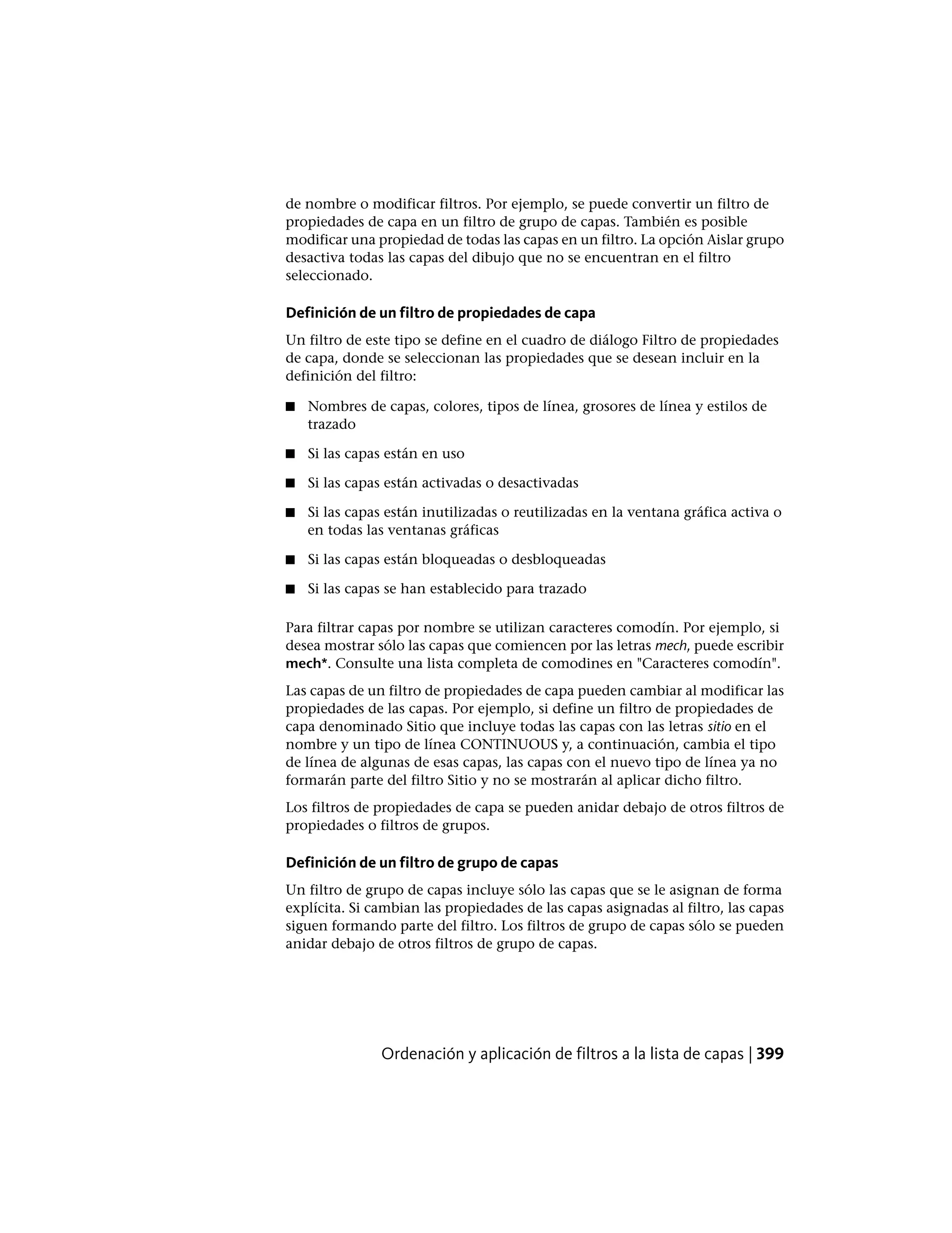 de nombre o modificar filtros. Por ejemplo, se puede convertir un filtro de
propiedades de capa en un filtro de grupo de capas. También es posible
modificar una propiedad de todas las capas en un filtro. La opción Aislar grupo
desactiva todas las capas del dibujo que no se encuentran en el filtro
seleccionado.
Definición de un filtro de propiedades de capa
Un filtro de este tipo se define en el cuadro de diálogo Filtro de propiedades
de capa, donde se seleccionan las propiedades que se desean incluir en la
definición del filtro:
■ Nombres de capas, colores, tipos de línea, grosores de línea y estilos de
trazado
■ Si las capas están en uso
■ Si las capas están activadas o desactivadas
■ Si las capas están inutilizadas o reutilizadas en la ventana gráfica activa o
en todas las ventanas gráficas
■ Si las capas están bloqueadas o desbloqueadas
■ Si las capas se han establecido para trazado
Para filtrar capas por nombre se utilizan caracteres comodín. Por ejemplo, si
desea mostrar sólo las capas que comiencen por las letras mech, puede escribir
mech*. Consulte una lista completa de comodines en "Caracteres comodín".
Las capas de un filtro de propiedades de capa pueden cambiar al modificar las
propiedades de las capas. Por ejemplo, si define un filtro de propiedades de
capa denominado Sitio que incluye todas las capas con las letras sitio en el
nombre y un tipo de línea CONTINUOUS y, a continuación, cambia el tipo
de línea de algunas de esas capas, las capas con el nuevo tipo de línea ya no
formarán parte del filtro Sitio y no se mostrarán al aplicar dicho filtro.
Los filtros de propiedades de capa se pueden anidar debajo de otros filtros de
propiedades o filtros de grupos.
Definición de un filtro de grupo de capas
Un filtro de grupo de capas incluye sólo las capas que se le asignan de forma
explícita. Si cambian las propiedades de las capas asignadas al filtro, las capas
siguen formando parte del filtro. Los filtros de grupo de capas sólo se pueden
anidar debajo de otros filtros de grupo de capas.
Ordenación y aplicación de filtros a la lista de capas | 399
 