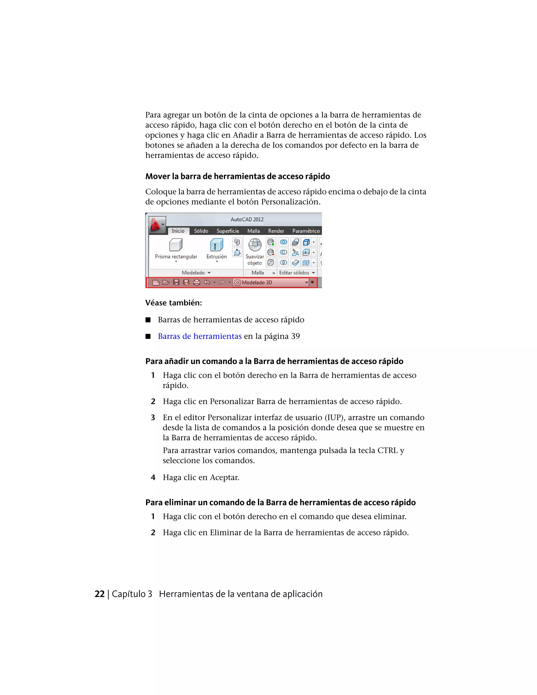 Para agregar un botón de la cinta de opciones a la barra de herramientas de
acceso rápido, haga clic con el botón derecho en el botón de la cinta de
opciones y haga clic en Añadir a Barra de herramientas de acceso rápido. Los
botones se añaden a la derecha de los comandos por defecto en la barra de
herramientas de acceso rápido.
Mover la barra de herramientas de acceso rápido
Coloque la barra de herramientas de acceso rápido encima o debajo de la cinta
de opciones mediante el botón Personalización.
Véase también:
■ Barras de herramientas de acceso rápido
■ Barras de herramientas en la página 39
Para añadir un comando a la Barra de herramientas de acceso rápido
1 Haga clic con el botón derecho en la Barra de herramientas de acceso
rápido.
2 Haga clic en Personalizar Barra de herramientas de acceso rápido.
3 En el editor Personalizar interfaz de usuario (IUP), arrastre un comando
desde la lista de comandos a la posición donde desea que se muestre en
la Barra de herramientas de acceso rápido.
Para arrastrar varios comandos, mantenga pulsada la tecla CTRL y
seleccione los comandos.
4 Haga clic en Aceptar.
Para eliminar un comando de la Barra de herramientas de acceso rápido
1 Haga clic con el botón derecho en el comando que desea eliminar.
2 Haga clic en Eliminar de la Barra de herramientas de acceso rápido.
22 | Capítulo 3 Herramientas de la ventana de aplicación
 