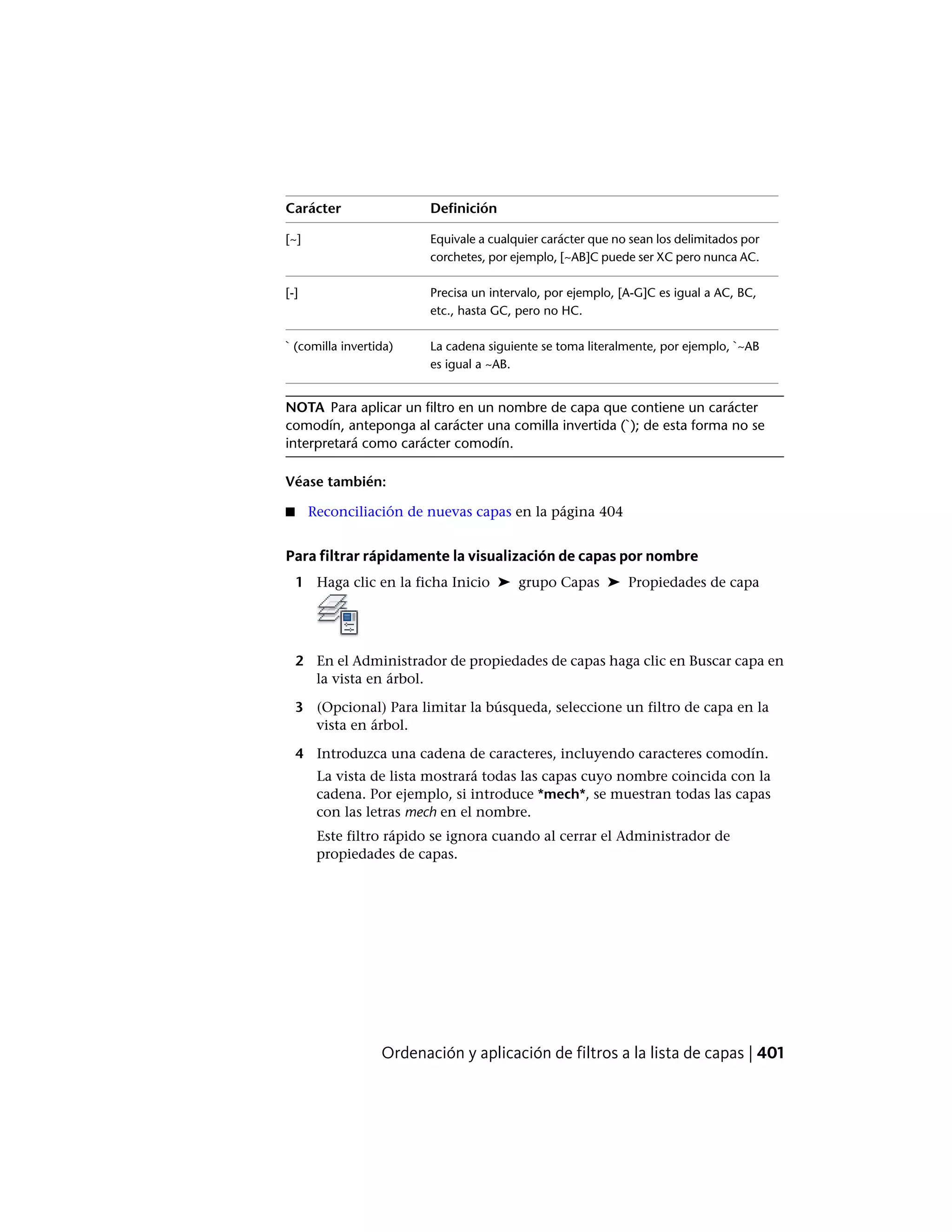 DefiniciónCarácter
Equivale a cualquier carácter que no sean los delimitados por
corchetes, por ejemplo, [~AB]C puede ser XC pero nunca AC.
[~]
Precisa un intervalo, por ejemplo, [A-G]C es igual a AC, BC,
etc., hasta GC, pero no HC.
[-]
La cadena siguiente se toma literalmente, por ejemplo, `~AB
es igual a ~AB.
` (comilla invertida)
NOTA Para aplicar un filtro en un nombre de capa que contiene un carácter
comodín, anteponga al carácter una comilla invertida (`); de esta forma no se
interpretará como carácter comodín.
Véase también:
■ Reconciliación de nuevas capas en la página 404
Para filtrar rápidamente la visualización de capas por nombre
1 Haga clic en la ficha Inicio ➤ grupo Capas ➤ Propiedades de capa
2 En el Administrador de propiedades de capas haga clic en Buscar capa en
la vista en árbol.
3 (Opcional) Para limitar la búsqueda, seleccione un filtro de capa en la
vista en árbol.
4 Introduzca una cadena de caracteres, incluyendo caracteres comodín.
La vista de lista mostrará todas las capas cuyo nombre coincida con la
cadena. Por ejemplo, si introduce *mech*, se muestran todas las capas
con las letras mech en el nombre.
Este filtro rápido se ignora cuando al cerrar el Administrador de
propiedades de capas.
Ordenación y aplicación de filtros a la lista de capas | 401
 