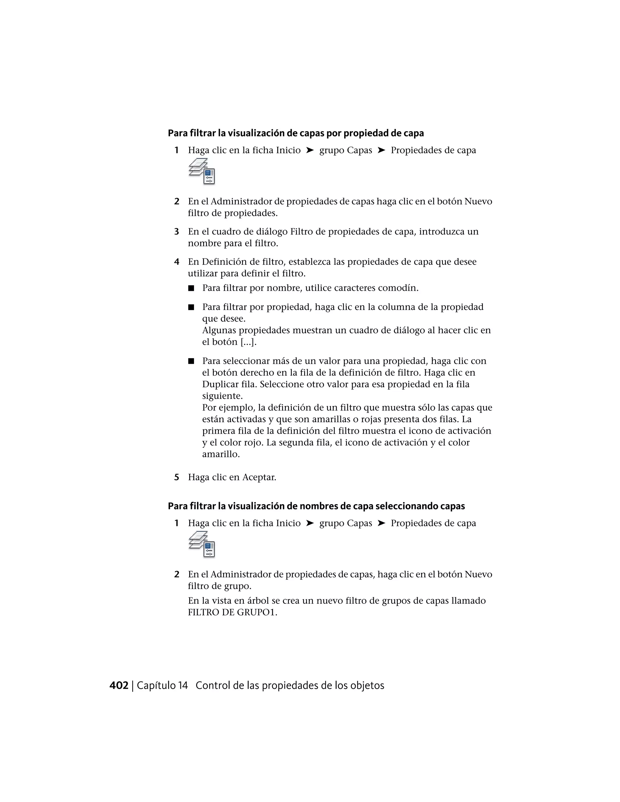 Para filtrar la visualización de capas por propiedad de capa
1 Haga clic en la ficha Inicio ➤ grupo Capas ➤ Propiedades de capa
2 En el Administrador de propiedades de capas haga clic en el botón Nuevo
filtro de propiedades.
3 En el cuadro de diálogo Filtro de propiedades de capa, introduzca un
nombre para el filtro.
4 En Definición de filtro, establezca las propiedades de capa que desee
utilizar para definir el filtro.
■ Para filtrar por nombre, utilice caracteres comodín.
■ Para filtrar por propiedad, haga clic en la columna de la propiedad
que desee.
Algunas propiedades muestran un cuadro de diálogo al hacer clic en
el botón [...].
■ Para seleccionar más de un valor para una propiedad, haga clic con
el botón derecho en la fila de la definición de filtro. Haga clic en
Duplicar fila. Seleccione otro valor para esa propiedad en la fila
siguiente.
Por ejemplo, la definición de un filtro que muestra sólo las capas que
están activadas y que son amarillas o rojas presenta dos filas. La
primera fila de la definición del filtro muestra el icono de activación
y el color rojo. La segunda fila, el icono de activación y el color
amarillo.
5 Haga clic en Aceptar.
Para filtrar la visualización de nombres de capa seleccionando capas
1 Haga clic en la ficha Inicio ➤ grupo Capas ➤ Propiedades de capa
2 En el Administrador de propiedades de capas, haga clic en el botón Nuevo
filtro de grupo.
En la vista en árbol se crea un nuevo filtro de grupos de capas llamado
FILTRO DE GRUPO1.
402 | Capítulo 14 Control de las propiedades de los objetos
 