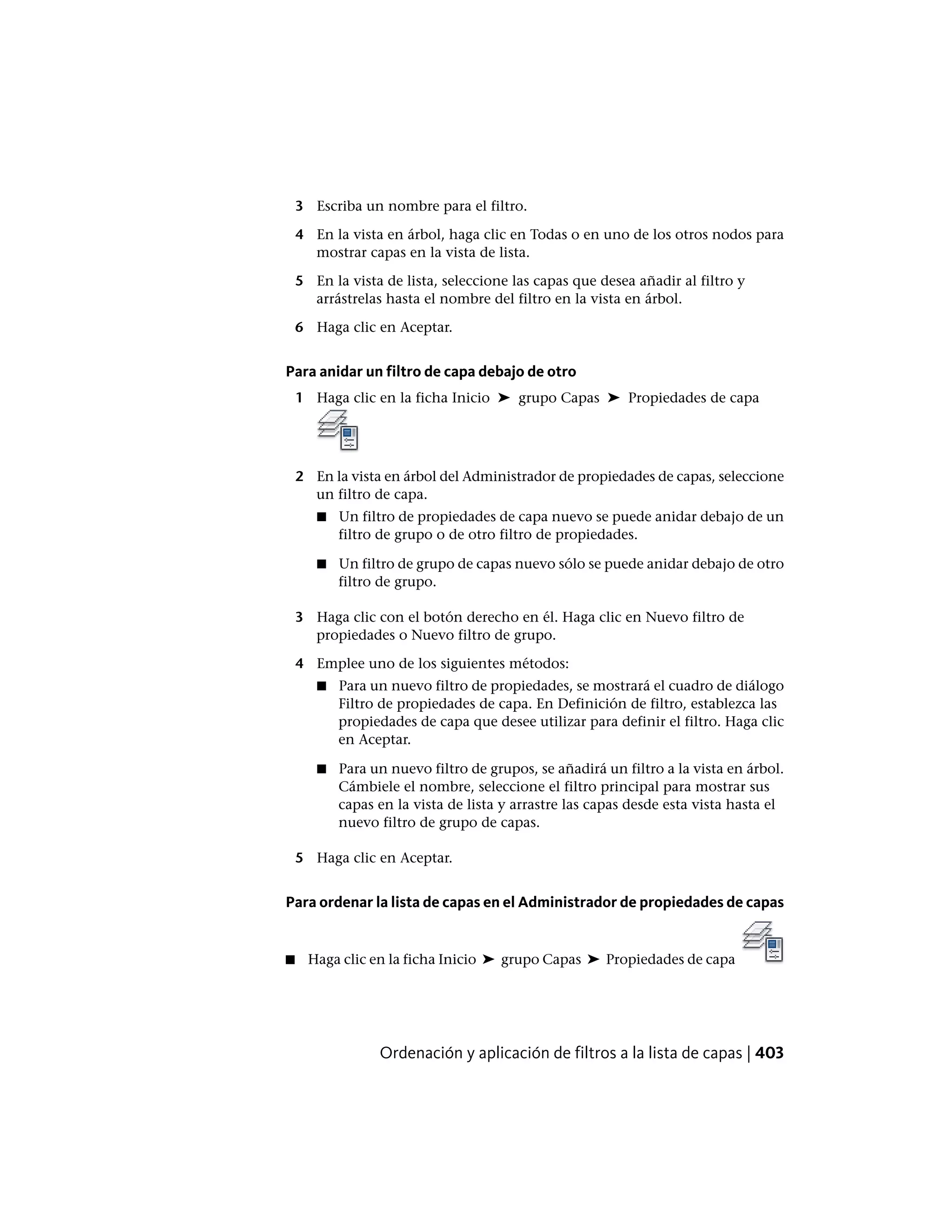 3 Escriba un nombre para el filtro.
4 En la vista en árbol, haga clic en Todas o en uno de los otros nodos para
mostrar capas en la vista de lista.
5 En la vista de lista, seleccione las capas que desea añadir al filtro y
arrástrelas hasta el nombre del filtro en la vista en árbol.
6 Haga clic en Aceptar.
Para anidar un filtro de capa debajo de otro
1 Haga clic en la ficha Inicio ➤ grupo Capas ➤ Propiedades de capa
2 En la vista en árbol del Administrador de propiedades de capas, seleccione
un filtro de capa.
■ Un filtro de propiedades de capa nuevo se puede anidar debajo de un
filtro de grupo o de otro filtro de propiedades.
■ Un filtro de grupo de capas nuevo sólo se puede anidar debajo de otro
filtro de grupo.
3 Haga clic con el botón derecho en él. Haga clic en Nuevo filtro de
propiedades o Nuevo filtro de grupo.
4 Emplee uno de los siguientes métodos:
■ Para un nuevo filtro de propiedades, se mostrará el cuadro de diálogo
Filtro de propiedades de capa. En Definición de filtro, establezca las
propiedades de capa que desee utilizar para definir el filtro. Haga clic
en Aceptar.
■ Para un nuevo filtro de grupos, se añadirá un filtro a la vista en árbol.
Cámbiele el nombre, seleccione el filtro principal para mostrar sus
capas en la vista de lista y arrastre las capas desde esta vista hasta el
nuevo filtro de grupo de capas.
5 Haga clic en Aceptar.
Para ordenar la lista de capas en el Administrador de propiedades de capas
■ Haga clic en la ficha Inicio ➤ grupo Capas ➤ Propiedades de capa
Ordenación y aplicación de filtros a la lista de capas | 403
 