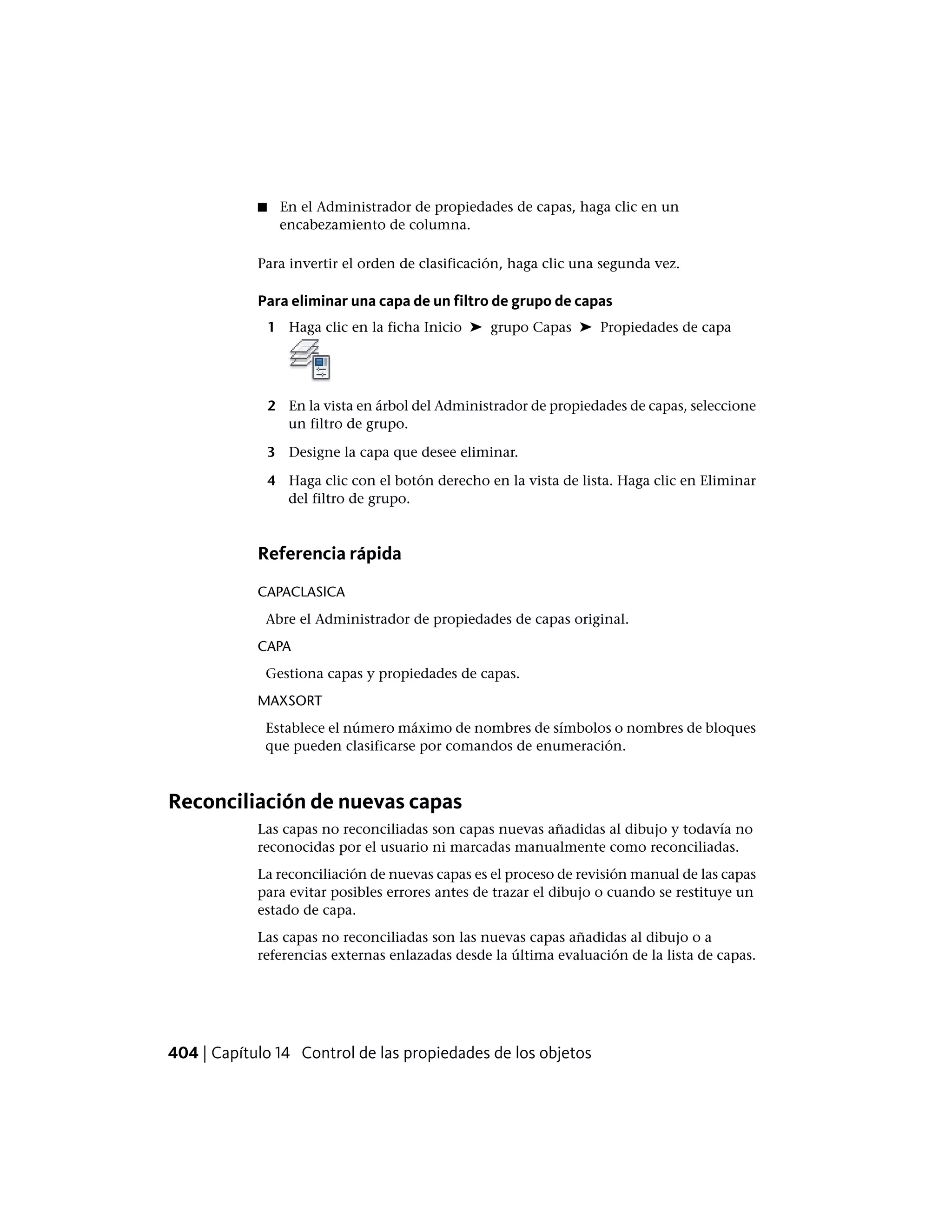 ■ En el Administrador de propiedades de capas, haga clic en un
encabezamiento de columna.
Para invertir el orden de clasificación, haga clic una segunda vez.
Para eliminar una capa de un filtro de grupo de capas
1 Haga clic en la ficha Inicio ➤ grupo Capas ➤ Propiedades de capa
2 En la vista en árbol del Administrador de propiedades de capas, seleccione
un filtro de grupo.
3 Designe la capa que desee eliminar.
4 Haga clic con el botón derecho en la vista de lista. Haga clic en Eliminar
del filtro de grupo.
Referencia rápida
CAPACLASICA
Abre el Administrador de propiedades de capas original.
CAPA
Gestiona capas y propiedades de capas.
MAXSORT
Establece el número máximo de nombres de símbolos o nombres de bloques
que pueden clasificarse por comandos de enumeración.
Reconciliación de nuevas capas
Las capas no reconciliadas son capas nuevas añadidas al dibujo y todavía no
reconocidas por el usuario ni marcadas manualmente como reconciliadas.
La reconciliación de nuevas capas es el proceso de revisión manual de las capas
para evitar posibles errores antes de trazar el dibujo o cuando se restituye un
estado de capa.
Las capas no reconciliadas son las nuevas capas añadidas al dibujo o a
referencias externas enlazadas desde la última evaluación de la lista de capas.
404 | Capítulo 14 Control de las propiedades de los objetos
 