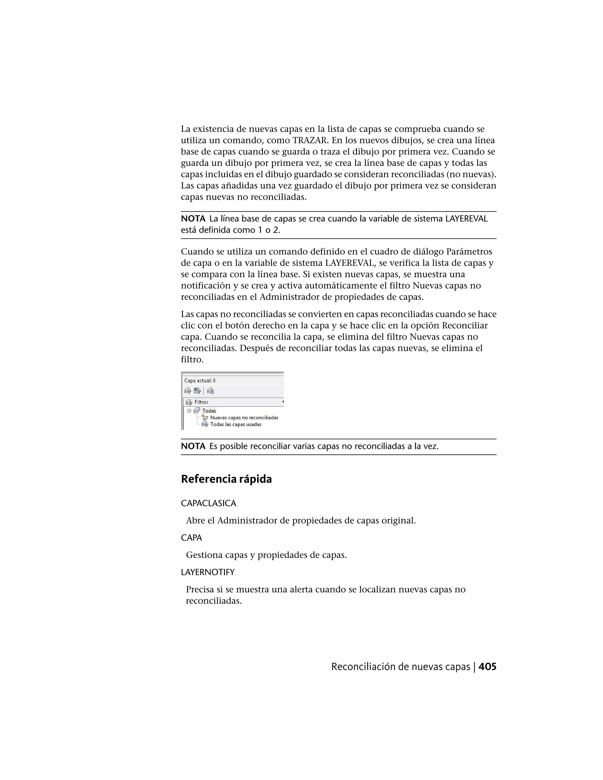 La existencia de nuevas capas en la lista de capas se comprueba cuando se
utiliza un comando, como TRAZAR. En los nuevos dibujos, se crea una línea
base de capas cuando se guarda o traza el dibujo por primera vez. Cuando se
guarda un dibujo por primera vez, se crea la línea base de capas y todas las
capas incluidas en el dibujo guardado se consideran reconciliadas (no nuevas).
Las capas añadidas una vez guardado el dibujo por primera vez se consideran
capas nuevas no reconciliadas.
NOTA La línea base de capas se crea cuando la variable de sistema LAYEREVAL
está definida como 1 o 2.
Cuando se utiliza un comando definido en el cuadro de diálogo Parámetros
de capa o en la variable de sistema LAYEREVAL, se verifica la lista de capas y
se compara con la línea base. Si existen nuevas capas, se muestra una
notificación y se crea y activa automáticamente el filtro Nuevas capas no
reconciliadas en el Administrador de propiedades de capas.
Las capas no reconciliadas se convierten en capas reconciliadas cuando se hace
clic con el botón derecho en la capa y se hace clic en la opción Reconciliar
capa. Cuando se reconcilia la capa, se elimina del filtro Nuevas capas no
reconciliadas. Después de reconciliar todas las capas nuevas, se elimina el
filtro.
NOTA Es posible reconciliar varias capas no reconciliadas a la vez.
Referencia rápida
CAPACLASICA
Abre el Administrador de propiedades de capas original.
CAPA
Gestiona capas y propiedades de capas.
LAYERNOTIFY
Precisa si se muestra una alerta cuando se localizan nuevas capas no
reconciliadas.
Reconciliación de nuevas capas | 405
 