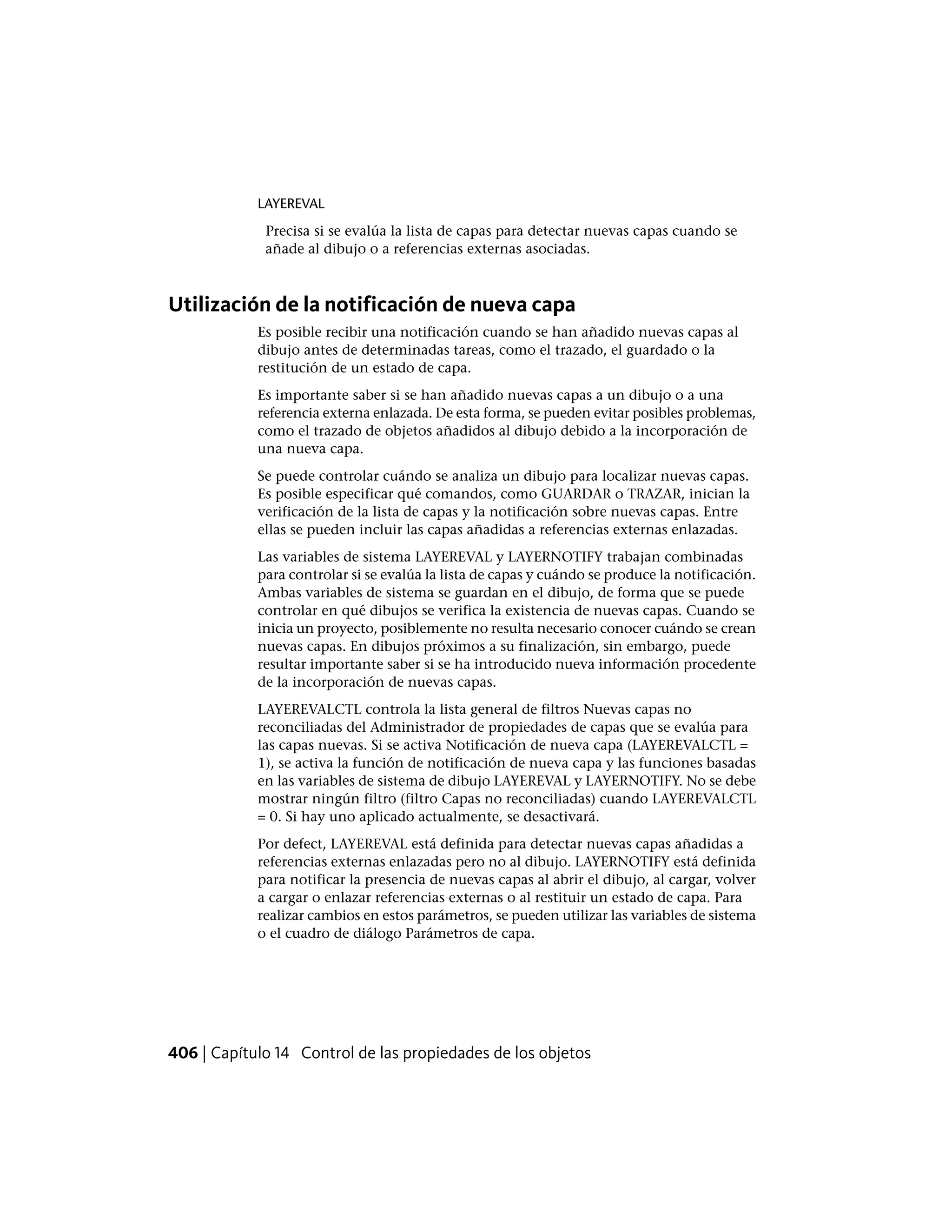 LAYEREVAL
Precisa si se evalúa la lista de capas para detectar nuevas capas cuando se
añade al dibujo o a referencias externas asociadas.
Utilización de la notificación de nueva capa
Es posible recibir una notificación cuando se han añadido nuevas capas al
dibujo antes de determinadas tareas, como el trazado, el guardado o la
restitución de un estado de capa.
Es importante saber si se han añadido nuevas capas a un dibujo o a una
referencia externa enlazada. De esta forma, se pueden evitar posibles problemas,
como el trazado de objetos añadidos al dibujo debido a la incorporación de
una nueva capa.
Se puede controlar cuándo se analiza un dibujo para localizar nuevas capas.
Es posible especificar qué comandos, como GUARDAR o TRAZAR, inician la
verificación de la lista de capas y la notificación sobre nuevas capas. Entre
ellas se pueden incluir las capas añadidas a referencias externas enlazadas.
Las variables de sistema LAYEREVAL y LAYERNOTIFY trabajan combinadas
para controlar si se evalúa la lista de capas y cuándo se produce la notificación.
Ambas variables de sistema se guardan en el dibujo, de forma que se puede
controlar en qué dibujos se verifica la existencia de nuevas capas. Cuando se
inicia un proyecto, posiblemente no resulta necesario conocer cuándo se crean
nuevas capas. En dibujos próximos a su finalización, sin embargo, puede
resultar importante saber si se ha introducido nueva información procedente
de la incorporación de nuevas capas.
LAYEREVALCTL controla la lista general de filtros Nuevas capas no
reconciliadas del Administrador de propiedades de capas que se evalúa para
las capas nuevas. Si se activa Notificación de nueva capa (LAYEREVALCTL =
1), se activa la función de notificación de nueva capa y las funciones basadas
en las variables de sistema de dibujo LAYEREVAL y LAYERNOTIFY. No se debe
mostrar ningún filtro (filtro Capas no reconciliadas) cuando LAYEREVALCTL
= 0. Si hay uno aplicado actualmente, se desactivará.
Por defect, LAYEREVAL está definida para detectar nuevas capas añadidas a
referencias externas enlazadas pero no al dibujo. LAYERNOTIFY está definida
para notificar la presencia de nuevas capas al abrir el dibujo, al cargar, volver
a cargar o enlazar referencias externas o al restituir un estado de capa. Para
realizar cambios en estos parámetros, se pueden utilizar las variables de sistema
o el cuadro de diálogo Parámetros de capa.
406 | Capítulo 14 Control de las propiedades de los objetos
 