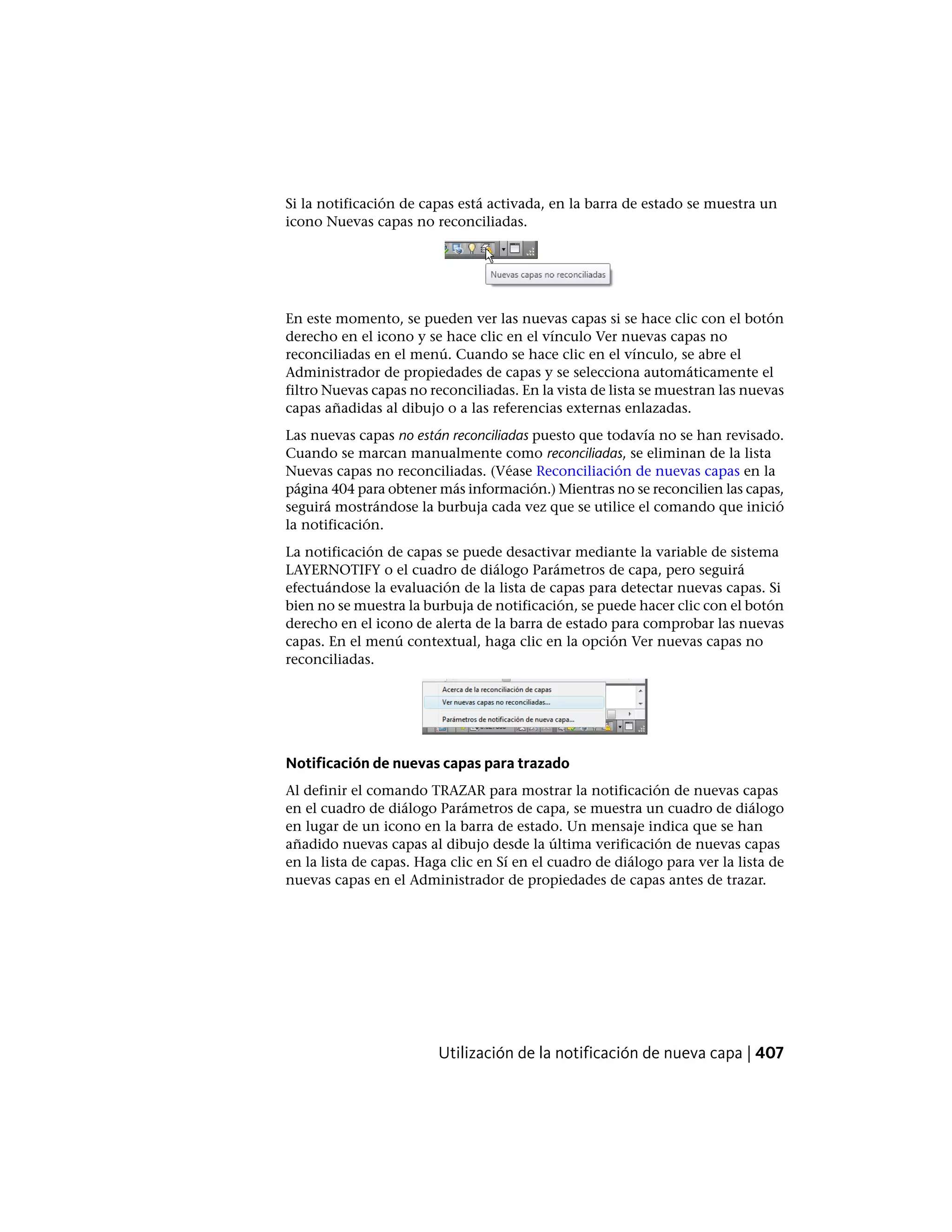 Si la notificación de capas está activada, en la barra de estado se muestra un
icono Nuevas capas no reconciliadas.
En este momento, se pueden ver las nuevas capas si se hace clic con el botón
derecho en el icono y se hace clic en el vínculo Ver nuevas capas no
reconciliadas en el menú. Cuando se hace clic en el vínculo, se abre el
Administrador de propiedades de capas y se selecciona automáticamente el
filtro Nuevas capas no reconciliadas. En la vista de lista se muestran las nuevas
capas añadidas al dibujo o a las referencias externas enlazadas.
Las nuevas capas no están reconciliadas puesto que todavía no se han revisado.
Cuando se marcan manualmente como reconciliadas, se eliminan de la lista
Nuevas capas no reconciliadas. (Véase Reconciliación de nuevas capas en la
página 404 para obtener más información.) Mientras no se reconcilien las capas,
seguirá mostrándose la burbuja cada vez que se utilice el comando que inició
la notificación.
La notificación de capas se puede desactivar mediante la variable de sistema
LAYERNOTIFY o el cuadro de diálogo Parámetros de capa, pero seguirá
efectuándose la evaluación de la lista de capas para detectar nuevas capas. Si
bien no se muestra la burbuja de notificación, se puede hacer clic con el botón
derecho en el icono de alerta de la barra de estado para comprobar las nuevas
capas. En el menú contextual, haga clic en la opción Ver nuevas capas no
reconciliadas.
Notificación de nuevas capas para trazado
Al definir el comando TRAZAR para mostrar la notificación de nuevas capas
en el cuadro de diálogo Parámetros de capa, se muestra un cuadro de diálogo
en lugar de un icono en la barra de estado. Un mensaje indica que se han
añadido nuevas capas al dibujo desde la última verificación de nuevas capas
en la lista de capas. Haga clic en Sí en el cuadro de diálogo para ver la lista de
nuevas capas en el Administrador de propiedades de capas antes de trazar.
Utilización de la notificación de nueva capa | 407
 
