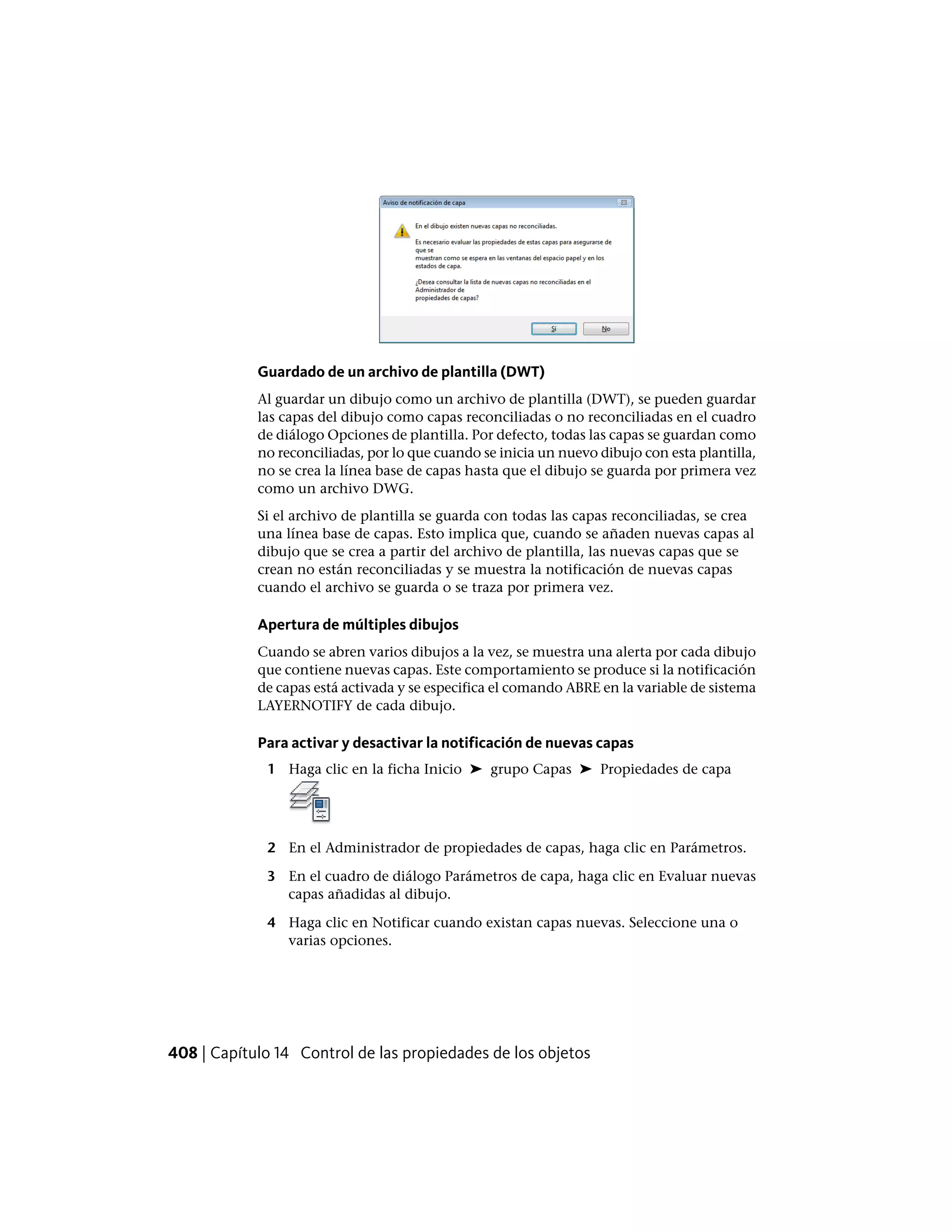 Guardado de un archivo de plantilla (DWT)
Al guardar un dibujo como un archivo de plantilla (DWT), se pueden guardar
las capas del dibujo como capas reconciliadas o no reconciliadas en el cuadro
de diálogo Opciones de plantilla. Por defecto, todas las capas se guardan como
no reconciliadas, por lo que cuando se inicia un nuevo dibujo con esta plantilla,
no se crea la línea base de capas hasta que el dibujo se guarda por primera vez
como un archivo DWG.
Si el archivo de plantilla se guarda con todas las capas reconciliadas, se crea
una línea base de capas. Esto implica que, cuando se añaden nuevas capas al
dibujo que se crea a partir del archivo de plantilla, las nuevas capas que se
crean no están reconciliadas y se muestra la notificación de nuevas capas
cuando el archivo se guarda o se traza por primera vez.
Apertura de múltiples dibujos
Cuando se abren varios dibujos a la vez, se muestra una alerta por cada dibujo
que contiene nuevas capas. Este comportamiento se produce si la notificación
de capas está activada y se especifica el comando ABRE en la variable de sistema
LAYERNOTIFY de cada dibujo.
Para activar y desactivar la notificación de nuevas capas
1 Haga clic en la ficha Inicio ➤ grupo Capas ➤ Propiedades de capa
2 En el Administrador de propiedades de capas, haga clic en Parámetros.
3 En el cuadro de diálogo Parámetros de capa, haga clic en Evaluar nuevas
capas añadidas al dibujo.
4 Haga clic en Notificar cuando existan capas nuevas. Seleccione una o
varias opciones.
408 | Capítulo 14 Control de las propiedades de los objetos
 
