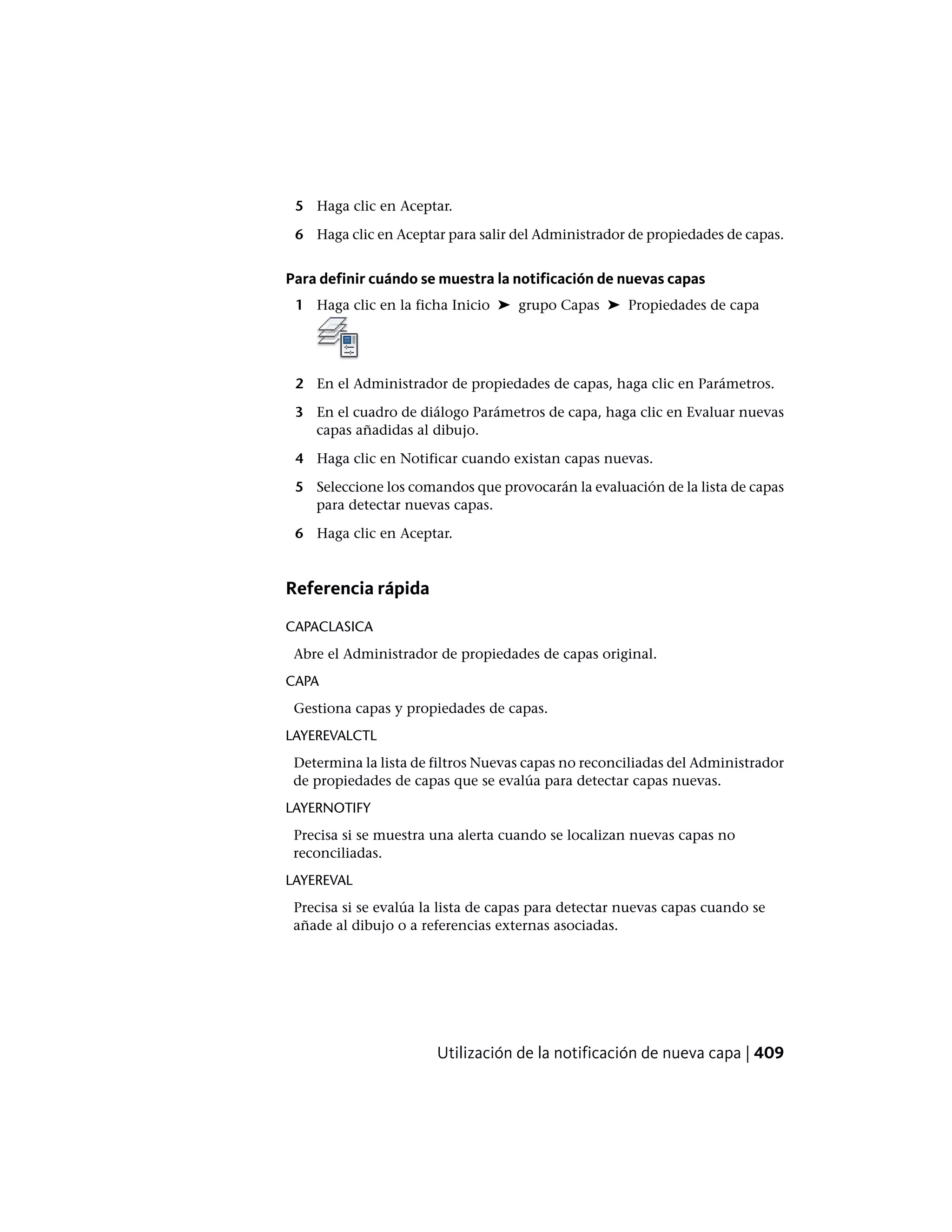5 Haga clic en Aceptar.
6 Haga clic en Aceptar para salir del Administrador de propiedades de capas.
Para definir cuándo se muestra la notificación de nuevas capas
1 Haga clic en la ficha Inicio ➤ grupo Capas ➤ Propiedades de capa
2 En el Administrador de propiedades de capas, haga clic en Parámetros.
3 En el cuadro de diálogo Parámetros de capa, haga clic en Evaluar nuevas
capas añadidas al dibujo.
4 Haga clic en Notificar cuando existan capas nuevas.
5 Seleccione los comandos que provocarán la evaluación de la lista de capas
para detectar nuevas capas.
6 Haga clic en Aceptar.
Referencia rápida
CAPACLASICA
Abre el Administrador de propiedades de capas original.
CAPA
Gestiona capas y propiedades de capas.
LAYEREVALCTL
Determina la lista de filtros Nuevas capas no reconciliadas del Administrador
de propiedades de capas que se evalúa para detectar capas nuevas.
LAYERNOTIFY
Precisa si se muestra una alerta cuando se localizan nuevas capas no
reconciliadas.
LAYEREVAL
Precisa si se evalúa la lista de capas para detectar nuevas capas cuando se
añade al dibujo o a referencias externas asociadas.
Utilización de la notificación de nueva capa | 409
 