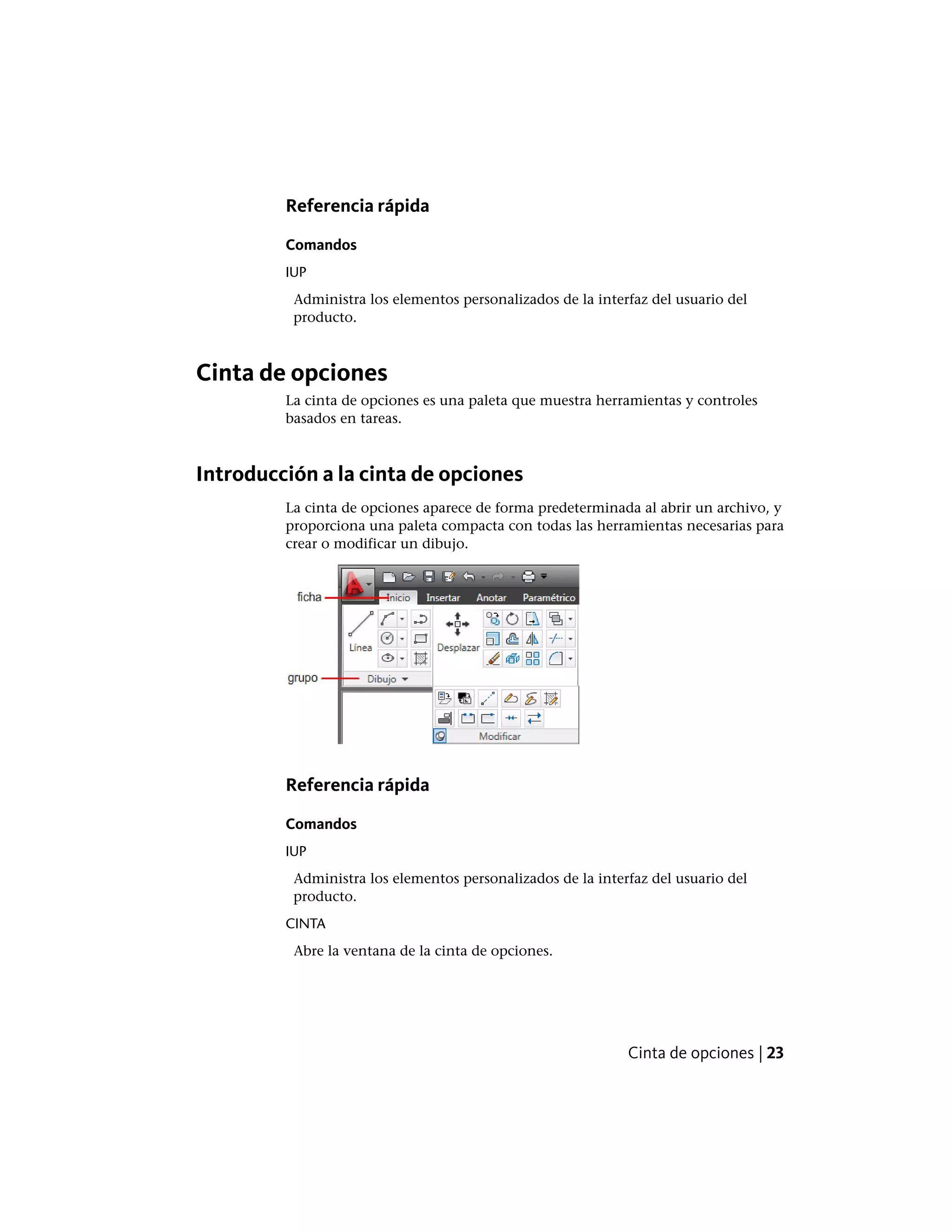 Referencia rápida
Comandos
IUP
Administra los elementos personalizados de la interfaz del usuario del
producto.
Cinta de opciones
La cinta de opciones es una paleta que muestra herramientas y controles
basados en tareas.
Introducción a la cinta de opciones
La cinta de opciones aparece de forma predeterminada al abrir un archivo, y
proporciona una paleta compacta con todas las herramientas necesarias para
crear o modificar un dibujo.
Referencia rápida
Comandos
IUP
Administra los elementos personalizados de la interfaz del usuario del
producto.
CINTA
Abre la ventana de la cinta de opciones.
Cinta de opciones | 23
 