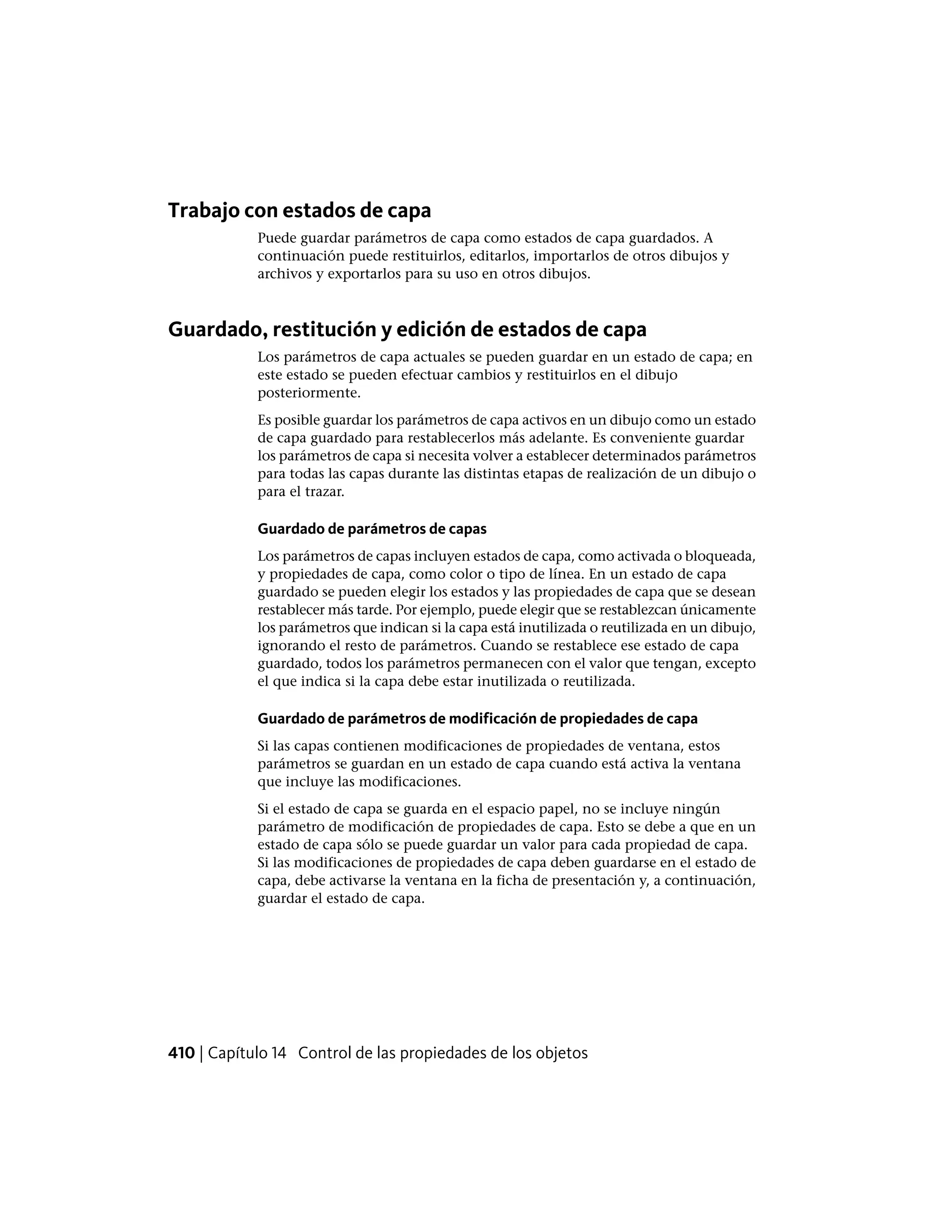 Trabajo con estados de capa
Puede guardar parámetros de capa como estados de capa guardados. A
continuación puede restituirlos, editarlos, importarlos de otros dibujos y
archivos y exportarlos para su uso en otros dibujos.
Guardado, restitución y edición de estados de capa
Los parámetros de capa actuales se pueden guardar en un estado de capa; en
este estado se pueden efectuar cambios y restituirlos en el dibujo
posteriormente.
Es posible guardar los parámetros de capa activos en un dibujo como un estado
de capa guardado para restablecerlos más adelante. Es conveniente guardar
los parámetros de capa si necesita volver a establecer determinados parámetros
para todas las capas durante las distintas etapas de realización de un dibujo o
para el trazar.
Guardado de parámetros de capas
Los parámetros de capas incluyen estados de capa, como activada o bloqueada,
y propiedades de capa, como color o tipo de línea. En un estado de capa
guardado se pueden elegir los estados y las propiedades de capa que se desean
restablecer más tarde. Por ejemplo, puede elegir que se restablezcan únicamente
los parámetros que indican si la capa está inutilizada o reutilizada en un dibujo,
ignorando el resto de parámetros. Cuando se restablece ese estado de capa
guardado, todos los parámetros permanecen con el valor que tengan, excepto
el que indica si la capa debe estar inutilizada o reutilizada.
Guardado de parámetros de modificación de propiedades de capa
Si las capas contienen modificaciones de propiedades de ventana, estos
parámetros se guardan en un estado de capa cuando está activa la ventana
que incluye las modificaciones.
Si el estado de capa se guarda en el espacio papel, no se incluye ningún
parámetro de modificación de propiedades de capa. Esto se debe a que en un
estado de capa sólo se puede guardar un valor para cada propiedad de capa.
Si las modificaciones de propiedades de capa deben guardarse en el estado de
capa, debe activarse la ventana en la ficha de presentación y, a continuación,
guardar el estado de capa.
410 | Capítulo 14 Control de las propiedades de los objetos
 