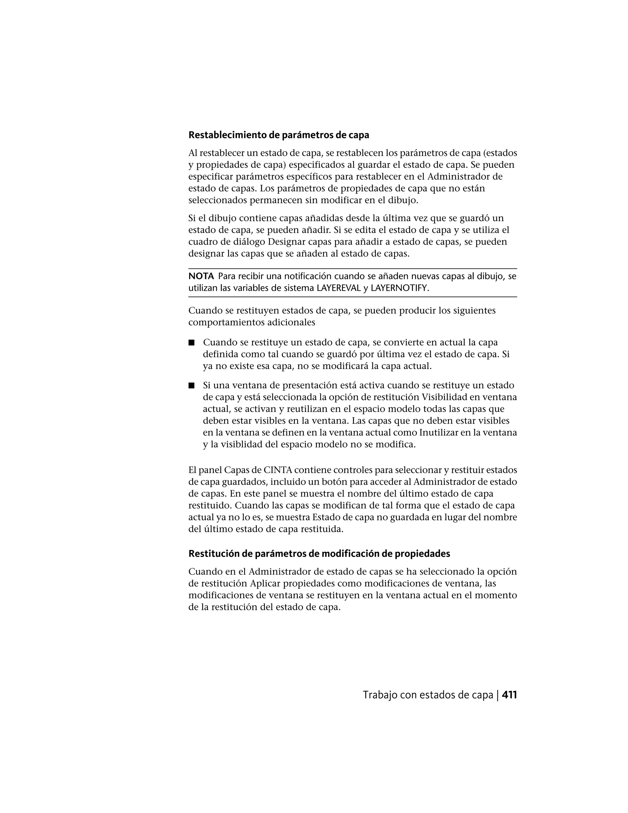 Restablecimiento de parámetros de capa
Al restablecer un estado de capa, se restablecen los parámetros de capa (estados
y propiedades de capa) especificados al guardar el estado de capa. Se pueden
especificar parámetros específicos para restablecer en el Administrador de
estado de capas. Los parámetros de propiedades de capa que no están
seleccionados permanecen sin modificar en el dibujo.
Si el dibujo contiene capas añadidas desde la última vez que se guardó un
estado de capa, se pueden añadir. Si se edita el estado de capa y se utiliza el
cuadro de diálogo Designar capas para añadir a estado de capas, se pueden
designar las capas que se añaden al estado de capas.
NOTA Para recibir una notificación cuando se añaden nuevas capas al dibujo, se
utilizan las variables de sistema LAYEREVAL y LAYERNOTIFY.
Cuando se restituyen estados de capa, se pueden producir los siguientes
comportamientos adicionales
■ Cuando se restituye un estado de capa, se convierte en actual la capa
definida como tal cuando se guardó por última vez el estado de capa. Si
ya no existe esa capa, no se modificará la capa actual.
■ Si una ventana de presentación está activa cuando se restituye un estado
de capa y está seleccionada la opción de restitución Visibilidad en ventana
actual, se activan y reutilizan en el espacio modelo todas las capas que
deben estar visibles en la ventana. Las capas que no deben estar visibles
en la ventana se definen en la ventana actual como Inutilizar en la ventana
y la visiblidad del espacio modelo no se modifica.
El panel Capas de CINTA contiene controles para seleccionar y restituir estados
de capa guardados, incluido un botón para acceder al Administrador de estado
de capas. En este panel se muestra el nombre del último estado de capa
restituido. Cuando las capas se modifican de tal forma que el estado de capa
actual ya no lo es, se muestra Estado de capa no guardada en lugar del nombre
del último estado de capa restituida.
Restitución de parámetros de modificación de propiedades
Cuando en el Administrador de estado de capas se ha seleccionado la opción
de restitución Aplicar propiedades como modificaciones de ventana, las
modificaciones de ventana se restituyen en la ventana actual en el momento
de la restitución del estado de capa.
Trabajo con estados de capa | 411
 