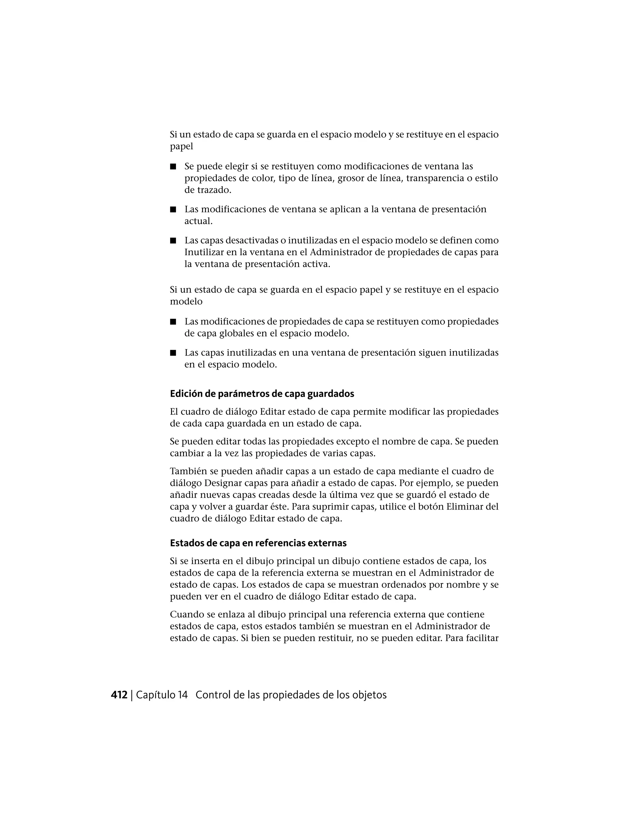 Si un estado de capa se guarda en el espacio modelo y se restituye en el espacio
papel
■ Se puede elegir si se restituyen como modificaciones de ventana las
propiedades de color, tipo de línea, grosor de línea, transparencia o estilo
de trazado.
■ Las modificaciones de ventana se aplican a la ventana de presentación
actual.
■ Las capas desactivadas o inutilizadas en el espacio modelo se definen como
Inutilizar en la ventana en el Administrador de propiedades de capas para
la ventana de presentación activa.
Si un estado de capa se guarda en el espacio papel y se restituye en el espacio
modelo
■ Las modificaciones de propiedades de capa se restituyen como propiedades
de capa globales en el espacio modelo.
■ Las capas inutilizadas en una ventana de presentación siguen inutilizadas
en el espacio modelo.
Edición de parámetros de capa guardados
El cuadro de diálogo Editar estado de capa permite modificar las propiedades
de cada capa guardada en un estado de capa.
Se pueden editar todas las propiedades excepto el nombre de capa. Se pueden
cambiar a la vez las propiedades de varias capas.
También se pueden añadir capas a un estado de capa mediante el cuadro de
diálogo Designar capas para añadir a estado de capas. Por ejemplo, se pueden
añadir nuevas capas creadas desde la última vez que se guardó el estado de
capa y volver a guardar éste. Para suprimir capas, utilice el botón Eliminar del
cuadro de diálogo Editar estado de capa.
Estados de capa en referencias externas
Si se inserta en el dibujo principal un dibujo contiene estados de capa, los
estados de capa de la referencia externa se muestran en el Administrador de
estado de capas. Los estados de capa se muestran ordenados por nombre y se
pueden ver en el cuadro de diálogo Editar estado de capa.
Cuando se enlaza al dibujo principal una referencia externa que contiene
estados de capa, estos estados también se muestran en el Administrador de
estado de capas. Si bien se pueden restituir, no se pueden editar. Para facilitar
412 | Capítulo 14 Control de las propiedades de los objetos
 