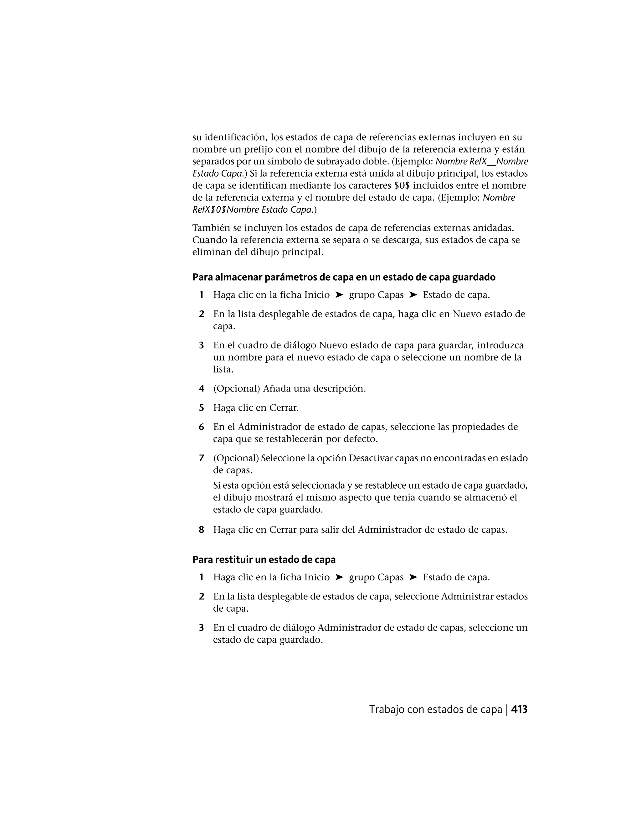 su identificación, los estados de capa de referencias externas incluyen en su
nombre un prefijo con el nombre del dibujo de la referencia externa y están
separados por un símbolo de subrayado doble. (Ejemplo: Nombre RefX__Nombre
Estado Capa.) Si la referencia externa está unida al dibujo principal, los estados
de capa se identifican mediante los caracteres $0$ incluidos entre el nombre
de la referencia externa y el nombre del estado de capa. (Ejemplo: Nombre
RefX$0$Nombre Estado Capa.)
También se incluyen los estados de capa de referencias externas anidadas.
Cuando la referencia externa se separa o se descarga, sus estados de capa se
eliminan del dibujo principal.
Para almacenar parámetros de capa en un estado de capa guardado
1 Haga clic en la ficha Inicio ➤ grupo Capas ➤ Estado de capa.
2 En la lista desplegable de estados de capa, haga clic en Nuevo estado de
capa.
3 En el cuadro de diálogo Nuevo estado de capa para guardar, introduzca
un nombre para el nuevo estado de capa o seleccione un nombre de la
lista.
4 (Opcional) Añada una descripción.
5 Haga clic en Cerrar.
6 En el Administrador de estado de capas, seleccione las propiedades de
capa que se restablecerán por defecto.
7 (Opcional) Seleccione la opción Desactivar capas no encontradas en estado
de capas.
Si esta opción está seleccionada y se restablece un estado de capa guardado,
el dibujo mostrará el mismo aspecto que tenía cuando se almacenó el
estado de capa guardado.
8 Haga clic en Cerrar para salir del Administrador de estado de capas.
Para restituir un estado de capa
1 Haga clic en la ficha Inicio ➤ grupo Capas ➤ Estado de capa.
2 En la lista desplegable de estados de capa, seleccione Administrar estados
de capa.
3 En el cuadro de diálogo Administrador de estado de capas, seleccione un
estado de capa guardado.
Trabajo con estados de capa | 413
 