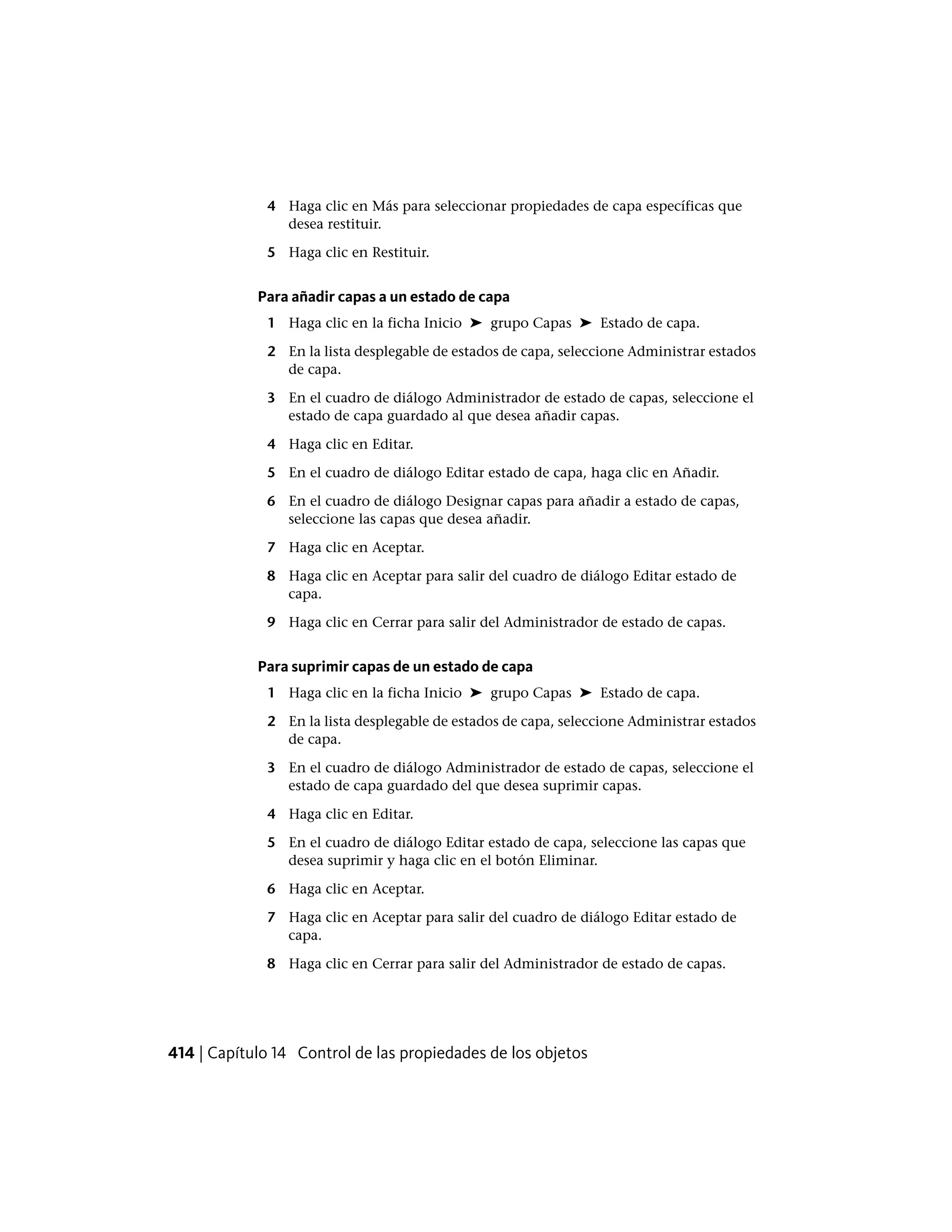 4 Haga clic en Más para seleccionar propiedades de capa específicas que
desea restituir.
5 Haga clic en Restituir.
Para añadir capas a un estado de capa
1 Haga clic en la ficha Inicio ➤ grupo Capas ➤ Estado de capa.
2 En la lista desplegable de estados de capa, seleccione Administrar estados
de capa.
3 En el cuadro de diálogo Administrador de estado de capas, seleccione el
estado de capa guardado al que desea añadir capas.
4 Haga clic en Editar.
5 En el cuadro de diálogo Editar estado de capa, haga clic en Añadir.
6 En el cuadro de diálogo Designar capas para añadir a estado de capas,
seleccione las capas que desea añadir.
7 Haga clic en Aceptar.
8 Haga clic en Aceptar para salir del cuadro de diálogo Editar estado de
capa.
9 Haga clic en Cerrar para salir del Administrador de estado de capas.
Para suprimir capas de un estado de capa
1 Haga clic en la ficha Inicio ➤ grupo Capas ➤ Estado de capa.
2 En la lista desplegable de estados de capa, seleccione Administrar estados
de capa.
3 En el cuadro de diálogo Administrador de estado de capas, seleccione el
estado de capa guardado del que desea suprimir capas.
4 Haga clic en Editar.
5 En el cuadro de diálogo Editar estado de capa, seleccione las capas que
desea suprimir y haga clic en el botón Eliminar.
6 Haga clic en Aceptar.
7 Haga clic en Aceptar para salir del cuadro de diálogo Editar estado de
capa.
8 Haga clic en Cerrar para salir del Administrador de estado de capas.
414 | Capítulo 14 Control de las propiedades de los objetos
 