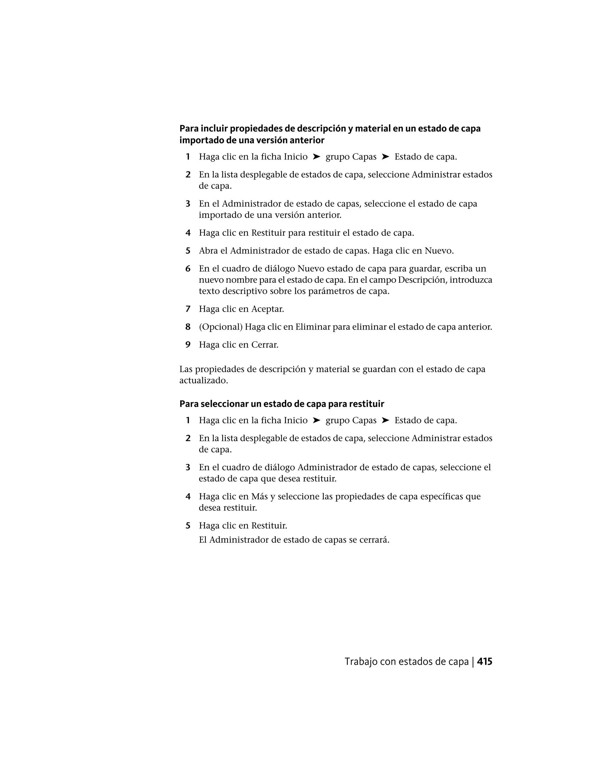 Para incluir propiedades de descripción y material en un estado de capa
importado de una versión anterior
1 Haga clic en la ficha Inicio ➤ grupo Capas ➤ Estado de capa.
2 En la lista desplegable de estados de capa, seleccione Administrar estados
de capa.
3 En el Administrador de estado de capas, seleccione el estado de capa
importado de una versión anterior.
4 Haga clic en Restituir para restituir el estado de capa.
5 Abra el Administrador de estado de capas. Haga clic en Nuevo.
6 En el cuadro de diálogo Nuevo estado de capa para guardar, escriba un
nuevo nombre para el estado de capa. En el campo Descripción, introduzca
texto descriptivo sobre los parámetros de capa.
7 Haga clic en Aceptar.
8 (Opcional) Haga clic en Eliminar para eliminar el estado de capa anterior.
9 Haga clic en Cerrar.
Las propiedades de descripción y material se guardan con el estado de capa
actualizado.
Para seleccionar un estado de capa para restituir
1 Haga clic en la ficha Inicio ➤ grupo Capas ➤ Estado de capa.
2 En la lista desplegable de estados de capa, seleccione Administrar estados
de capa.
3 En el cuadro de diálogo Administrador de estado de capas, seleccione el
estado de capa que desea restituir.
4 Haga clic en Más y seleccione las propiedades de capa específicas que
desea restituir.
5 Haga clic en Restituir.
El Administrador de estado de capas se cerrará.
Trabajo con estados de capa | 415
 