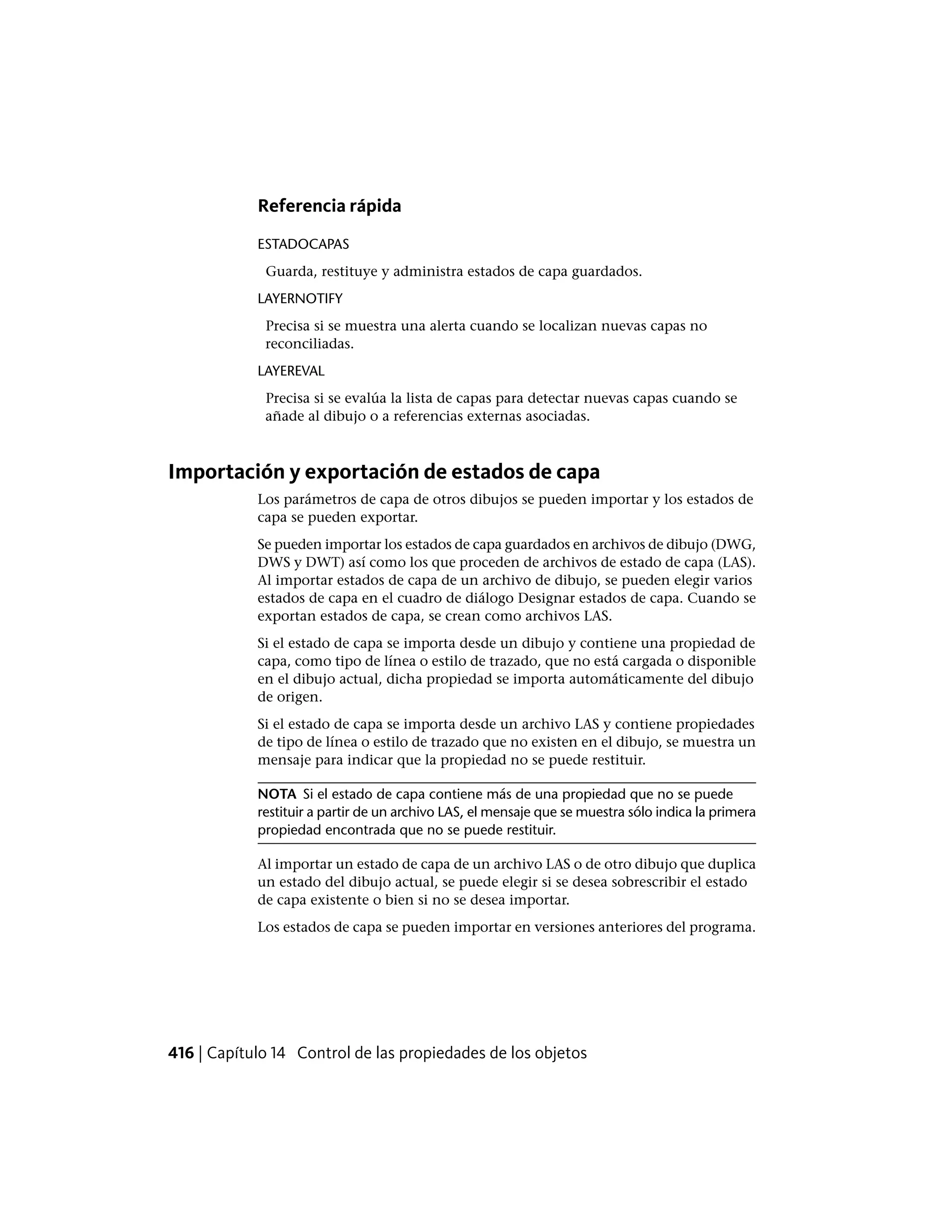 Referencia rápida
ESTADOCAPAS
Guarda, restituye y administra estados de capa guardados.
LAYERNOTIFY
Precisa si se muestra una alerta cuando se localizan nuevas capas no
reconciliadas.
LAYEREVAL
Precisa si se evalúa la lista de capas para detectar nuevas capas cuando se
añade al dibujo o a referencias externas asociadas.
Importación y exportación de estados de capa
Los parámetros de capa de otros dibujos se pueden importar y los estados de
capa se pueden exportar.
Se pueden importar los estados de capa guardados en archivos de dibujo (DWG,
DWS y DWT) así como los que proceden de archivos de estado de capa (LAS).
Al importar estados de capa de un archivo de dibujo, se pueden elegir varios
estados de capa en el cuadro de diálogo Designar estados de capa. Cuando se
exportan estados de capa, se crean como archivos LAS.
Si el estado de capa se importa desde un dibujo y contiene una propiedad de
capa, como tipo de línea o estilo de trazado, que no está cargada o disponible
en el dibujo actual, dicha propiedad se importa automáticamente del dibujo
de origen.
Si el estado de capa se importa desde un archivo LAS y contiene propiedades
de tipo de línea o estilo de trazado que no existen en el dibujo, se muestra un
mensaje para indicar que la propiedad no se puede restituir.
NOTA Si el estado de capa contiene más de una propiedad que no se puede
restituir a partir de un archivo LAS, el mensaje que se muestra sólo indica la primera
propiedad encontrada que no se puede restituir.
Al importar un estado de capa de un archivo LAS o de otro dibujo que duplica
un estado del dibujo actual, se puede elegir si se desea sobrescribir el estado
de capa existente o bien si no se desea importar.
Los estados de capa se pueden importar en versiones anteriores del programa.
416 | Capítulo 14 Control de las propiedades de los objetos
 