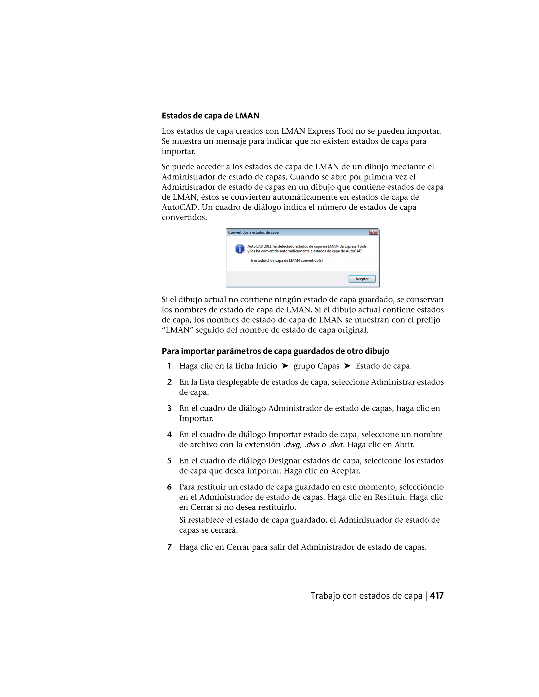 Estados de capa de LMAN
Los estados de capa creados con LMAN Express Tool no se pueden importar.
Se muestra un mensaje para indicar que no existen estados de capa para
importar.
Se puede acceder a los estados de capa de LMAN de un dibujo mediante el
Administrador de estado de capas. Cuando se abre por primera vez el
Administrador de estado de capas en un dibujo que contiene estados de capa
de LMAN, éstos se convierten automáticamente en estados de capa de
AutoCAD. Un cuadro de diálogo indica el número de estados de capa
convertidos.
Si el dibujo actual no contiene ningún estado de capa guardado, se conservan
los nombres de estado de capa de LMAN. Si el dibujo actual contiene estados
de capa, los nombres de estado de capa de LMAN se muestran con el prefijo
“LMAN” seguido del nombre de estado de capa original.
Para importar parámetros de capa guardados de otro dibujo
1 Haga clic en la ficha Inicio ➤ grupo Capas ➤ Estado de capa.
2 En la lista desplegable de estados de capa, seleccione Administrar estados
de capa.
3 En el cuadro de diálogo Administrador de estado de capas, haga clic en
Importar.
4 En el cuadro de diálogo Importar estado de capa, seleccione un nombre
de archivo con la extensión .dwg, .dws o .dwt. Haga clic en Abrir.
5 En el cuadro de diálogo Designar estados de capa, selecicone los estados
de capa que desea importar. Haga clic en Aceptar.
6 Para restituir un estado de capa guardado en este momento, selecciónelo
en el Administrador de estado de capas. Haga clic en Restituir. Haga clic
en Cerrar si no desea restituirlo.
Si restablece el estado de capa guardado, el Administrador de estado de
capas se cerrará.
7 Haga clic en Cerrar para salir del Administrador de estado de capas.
Trabajo con estados de capa | 417
 