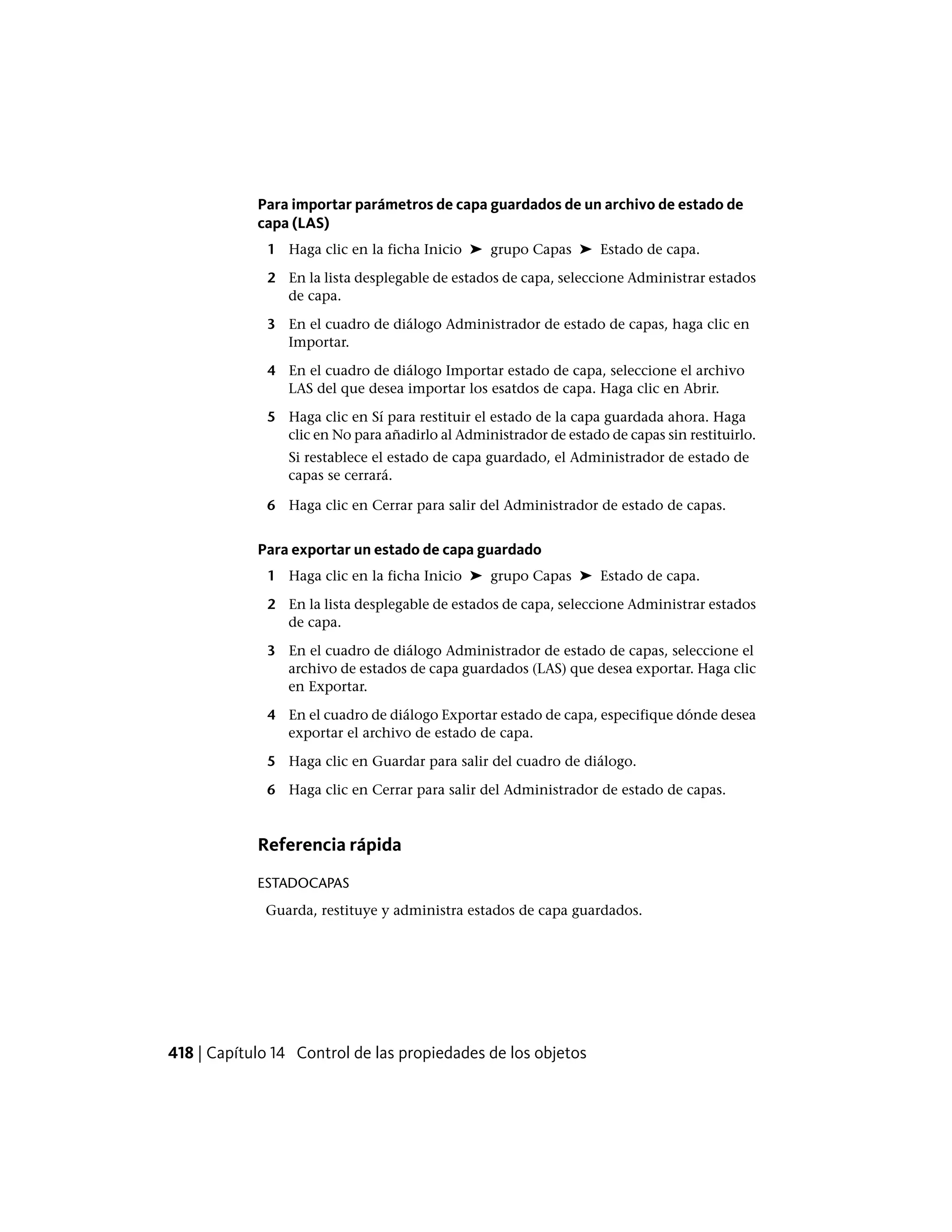 Para importar parámetros de capa guardados de un archivo de estado de
capa (LAS)
1 Haga clic en la ficha Inicio ➤ grupo Capas ➤ Estado de capa.
2 En la lista desplegable de estados de capa, seleccione Administrar estados
de capa.
3 En el cuadro de diálogo Administrador de estado de capas, haga clic en
Importar.
4 En el cuadro de diálogo Importar estado de capa, seleccione el archivo
LAS del que desea importar los esatdos de capa. Haga clic en Abrir.
5 Haga clic en Sí para restituir el estado de la capa guardada ahora. Haga
clic en No para añadirlo al Administrador de estado de capas sin restituirlo.
Si restablece el estado de capa guardado, el Administrador de estado de
capas se cerrará.
6 Haga clic en Cerrar para salir del Administrador de estado de capas.
Para exportar un estado de capa guardado
1 Haga clic en la ficha Inicio ➤ grupo Capas ➤ Estado de capa.
2 En la lista desplegable de estados de capa, seleccione Administrar estados
de capa.
3 En el cuadro de diálogo Administrador de estado de capas, seleccione el
archivo de estados de capa guardados (LAS) que desea exportar. Haga clic
en Exportar.
4 En el cuadro de diálogo Exportar estado de capa, especifique dónde desea
exportar el archivo de estado de capa.
5 Haga clic en Guardar para salir del cuadro de diálogo.
6 Haga clic en Cerrar para salir del Administrador de estado de capas.
Referencia rápida
ESTADOCAPAS
Guarda, restituye y administra estados de capa guardados.
418 | Capítulo 14 Control de las propiedades de los objetos
 