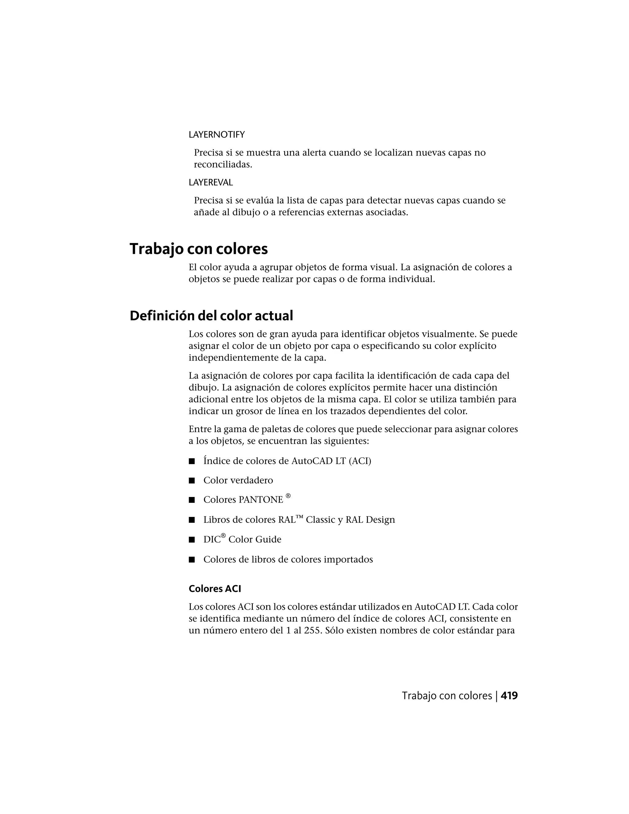 LAYERNOTIFY
Precisa si se muestra una alerta cuando se localizan nuevas capas no
reconciliadas.
LAYEREVAL
Precisa si se evalúa la lista de capas para detectar nuevas capas cuando se
añade al dibujo o a referencias externas asociadas.
Trabajo con colores
El color ayuda a agrupar objetos de forma visual. La asignación de colores a
objetos se puede realizar por capas o de forma individual.
Definición del color actual
Los colores son de gran ayuda para identificar objetos visualmente. Se puede
asignar el color de un objeto por capa o especificando su color explícito
independientemente de la capa.
La asignación de colores por capa facilita la identificación de cada capa del
dibujo. La asignación de colores explícitos permite hacer una distinción
adicional entre los objetos de la misma capa. El color se utiliza también para
indicar un grosor de línea en los trazados dependientes del color.
Entre la gama de paletas de colores que puede seleccionar para asignar colores
a los objetos, se encuentran las siguientes:
■ Índice de colores de AutoCAD LT (ACI)
■ Color verdadero
■ Colores PANTONE
®
■ Libros de colores RAL™ Classic y RAL Design
■ DIC
®
Color Guide
■ Colores de libros de colores importados
Colores ACI
Los colores ACI son los colores estándar utilizados en AutoCAD LT. Cada color
se identifica mediante un número del índice de colores ACI, consistente en
un número entero del 1 al 255. Sólo existen nombres de color estándar para
Trabajo con colores | 419
 