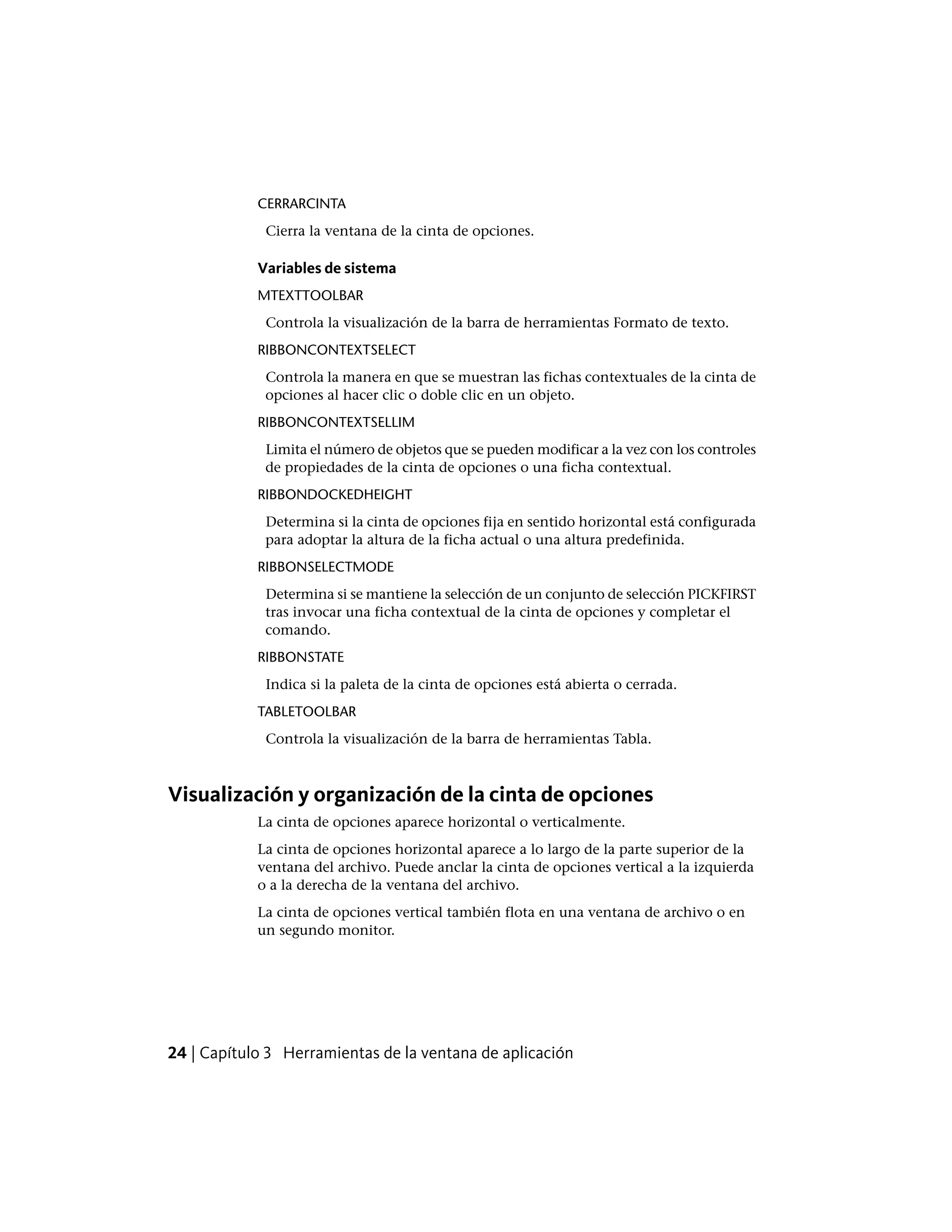 CERRARCINTA
Cierra la ventana de la cinta de opciones.
Variables de sistema
MTEXTTOOLBAR
Controla la visualización de la barra de herramientas Formato de texto.
RIBBONCONTEXTSELECT
Controla la manera en que se muestran las fichas contextuales de la cinta de
opciones al hacer clic o doble clic en un objeto.
RIBBONCONTEXTSELLIM
Limita el número de objetos que se pueden modificar a la vez con los controles
de propiedades de la cinta de opciones o una ficha contextual.
RIBBONDOCKEDHEIGHT
Determina si la cinta de opciones fija en sentido horizontal está configurada
para adoptar la altura de la ficha actual o una altura predefinida.
RIBBONSELECTMODE
Determina si se mantiene la selección de un conjunto de selección PICKFIRST
tras invocar una ficha contextual de la cinta de opciones y completar el
comando.
RIBBONSTATE
Indica si la paleta de la cinta de opciones está abierta o cerrada.
TABLETOOLBAR
Controla la visualización de la barra de herramientas Tabla.
Visualización y organización de la cinta de opciones
La cinta de opciones aparece horizontal o verticalmente.
La cinta de opciones horizontal aparece a lo largo de la parte superior de la
ventana del archivo. Puede anclar la cinta de opciones vertical a la izquierda
o a la derecha de la ventana del archivo.
La cinta de opciones vertical también flota en una ventana de archivo o en
un segundo monitor.
24 | Capítulo 3 Herramientas de la ventana de aplicación
 