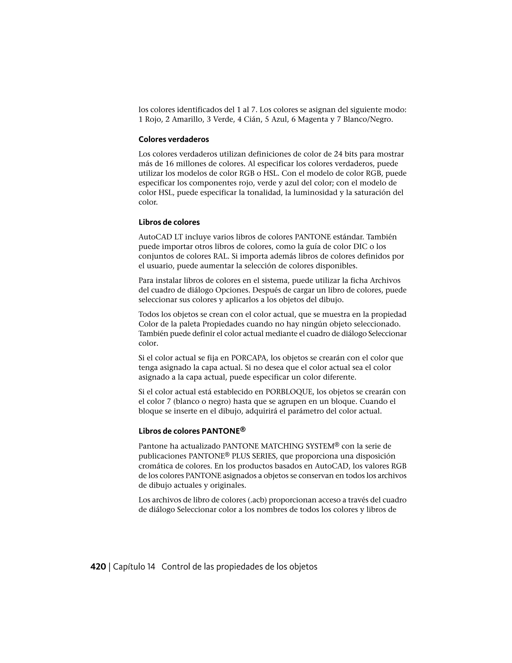 los colores identificados del 1 al 7. Los colores se asignan del siguiente modo:
1 Rojo, 2 Amarillo, 3 Verde, 4 Cián, 5 Azul, 6 Magenta y 7 Blanco/Negro.
Colores verdaderos
Los colores verdaderos utilizan definiciones de color de 24 bits para mostrar
más de 16 millones de colores. Al especificar los colores verdaderos, puede
utilizar los modelos de color RGB o HSL. Con el modelo de color RGB, puede
especificar los componentes rojo, verde y azul del color; con el modelo de
color HSL, puede especificar la tonalidad, la luminosidad y la saturación del
color.
Libros de colores
AutoCAD LT incluye varios libros de colores PANTONE estándar. También
puede importar otros libros de colores, como la guía de color DIC o los
conjuntos de colores RAL. Si importa además libros de colores definidos por
el usuario, puede aumentar la selección de colores disponibles.
Para instalar libros de colores en el sistema, puede utilizar la ficha Archivos
del cuadro de diálogo Opciones. Después de cargar un libro de colores, puede
seleccionar sus colores y aplicarlos a los objetos del dibujo.
Todos los objetos se crean con el color actual, que se muestra en la propiedad
Color de la paleta Propiedades cuando no hay ningún objeto seleccionado.
También puede definir el color actual mediante el cuadro de diálogo Seleccionar
color.
Si el color actual se fija en PORCAPA, los objetos se crearán con el color que
tenga asignado la capa actual. Si no desea que el color actual sea el color
asignado a la capa actual, puede especificar un color diferente.
Si el color actual está establecido en PORBLOQUE, los objetos se crearán con
el color 7 (blanco o negro) hasta que se agrupen en un bloque. Cuando el
bloque se inserte en el dibujo, adquirirá el parámetro del color actual.
Libros de colores PANTONE®
Pantone ha actualizado PANTONE MATCHING SYSTEM® con la serie de
publicaciones PANTONE® PLUS SERIES, que proporciona una disposición
cromática de colores. En los productos basados en AutoCAD, los valores RGB
de los colores PANTONE asignados a objetos se conservan en todos los archivos
de dibujo actuales y originales.
Los archivos de libro de colores (.acb) proporcionan acceso a través del cuadro
de diálogo Seleccionar color a los nombres de todos los colores y libros de
420 | Capítulo 14 Control de las propiedades de los objetos
 