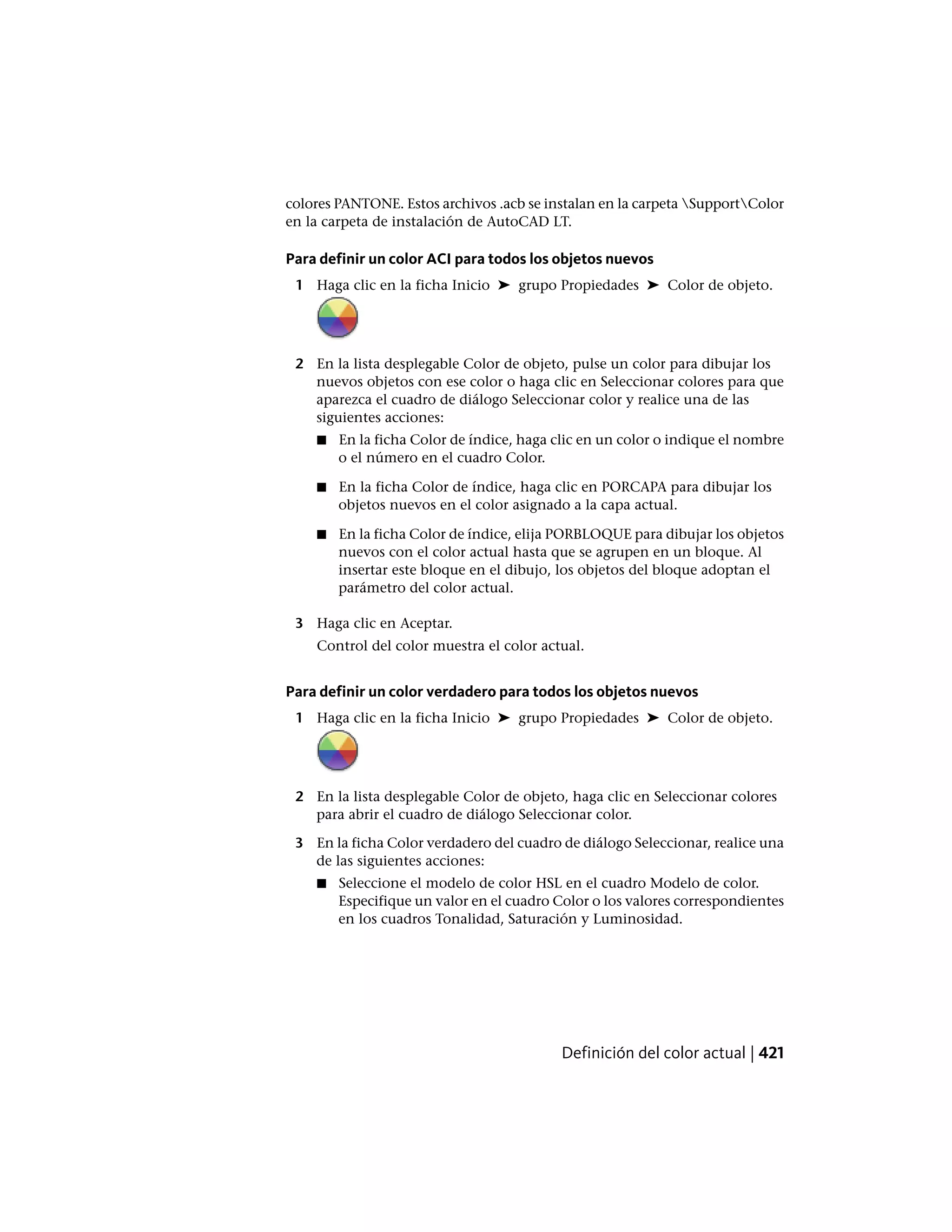 colores PANTONE. Estos archivos .acb se instalan en la carpeta SupportColor
en la carpeta de instalación de AutoCAD LT.
Para definir un color ACI para todos los objetos nuevos
1 Haga clic en la ficha Inicio ➤ grupo Propiedades ➤ Color de objeto.
2 En la lista desplegable Color de objeto, pulse un color para dibujar los
nuevos objetos con ese color o haga clic en Seleccionar colores para que
aparezca el cuadro de diálogo Seleccionar color y realice una de las
siguientes acciones:
■ En la ficha Color de índice, haga clic en un color o indique el nombre
o el número en el cuadro Color.
■ En la ficha Color de índice, haga clic en PORCAPA para dibujar los
objetos nuevos en el color asignado a la capa actual.
■ En la ficha Color de índice, elija PORBLOQUE para dibujar los objetos
nuevos con el color actual hasta que se agrupen en un bloque. Al
insertar este bloque en el dibujo, los objetos del bloque adoptan el
parámetro del color actual.
3 Haga clic en Aceptar.
Control del color muestra el color actual.
Para definir un color verdadero para todos los objetos nuevos
1 Haga clic en la ficha Inicio ➤ grupo Propiedades ➤ Color de objeto.
2 En la lista desplegable Color de objeto, haga clic en Seleccionar colores
para abrir el cuadro de diálogo Seleccionar color.
3 En la ficha Color verdadero del cuadro de diálogo Seleccionar, realice una
de las siguientes acciones:
■ Seleccione el modelo de color HSL en el cuadro Modelo de color.
Especifique un valor en el cuadro Color o los valores correspondientes
en los cuadros Tonalidad, Saturación y Luminosidad.
Definición del color actual | 421
 
