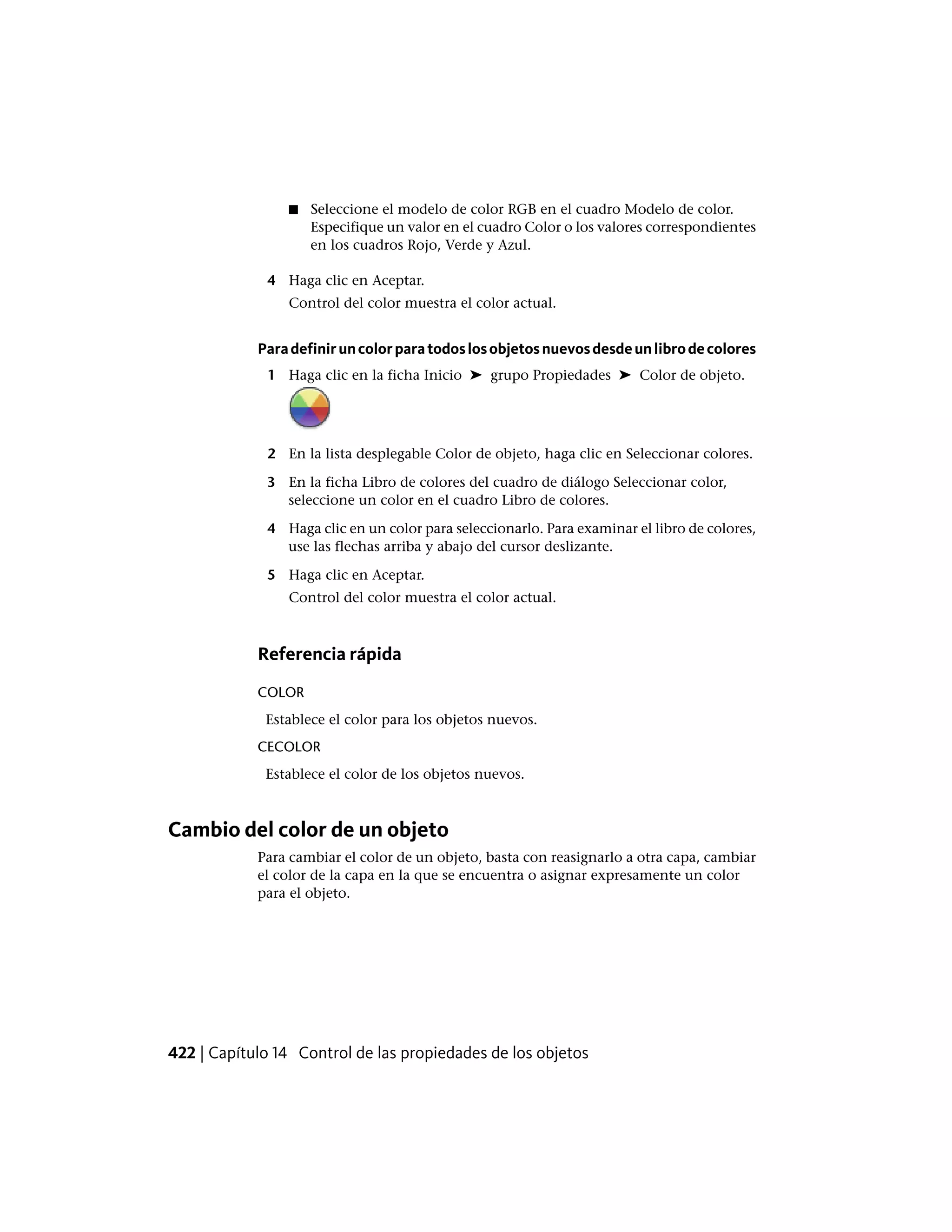 ■ Seleccione el modelo de color RGB en el cuadro Modelo de color.
Especifique un valor en el cuadro Color o los valores correspondientes
en los cuadros Rojo, Verde y Azul.
4 Haga clic en Aceptar.
Control del color muestra el color actual.
Paradefiniruncolorparatodoslosobjetosnuevosdesdeunlibrodecolores
1 Haga clic en la ficha Inicio ➤ grupo Propiedades ➤ Color de objeto.
2 En la lista desplegable Color de objeto, haga clic en Seleccionar colores.
3 En la ficha Libro de colores del cuadro de diálogo Seleccionar color,
seleccione un color en el cuadro Libro de colores.
4 Haga clic en un color para seleccionarlo. Para examinar el libro de colores,
use las flechas arriba y abajo del cursor deslizante.
5 Haga clic en Aceptar.
Control del color muestra el color actual.
Referencia rápida
COLOR
Establece el color para los objetos nuevos.
CECOLOR
Establece el color de los objetos nuevos.
Cambio del color de un objeto
Para cambiar el color de un objeto, basta con reasignarlo a otra capa, cambiar
el color de la capa en la que se encuentra o asignar expresamente un color
para el objeto.
422 | Capítulo 14 Control de las propiedades de los objetos
 