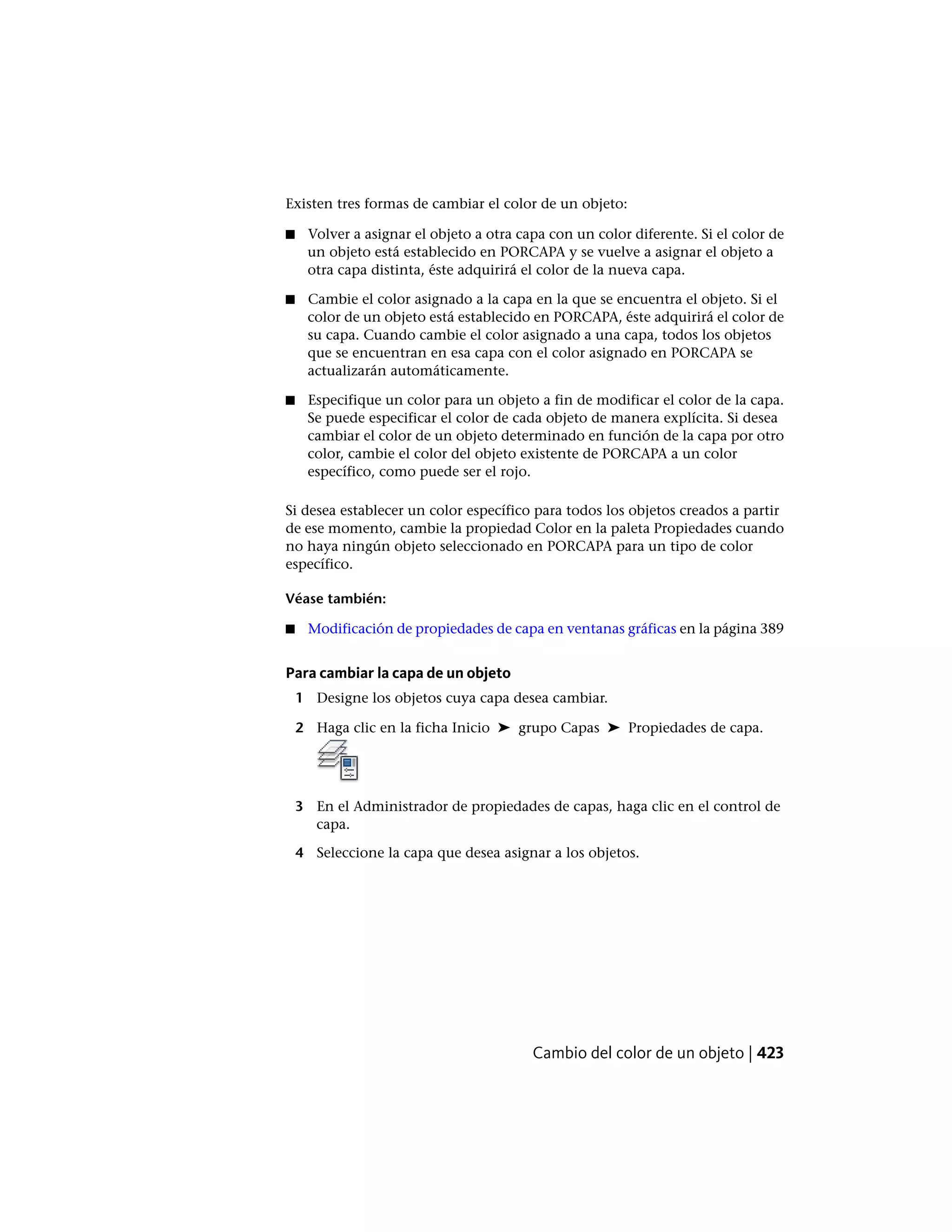 Existen tres formas de cambiar el color de un objeto:
■ Volver a asignar el objeto a otra capa con un color diferente. Si el color de
un objeto está establecido en PORCAPA y se vuelve a asignar el objeto a
otra capa distinta, éste adquirirá el color de la nueva capa.
■ Cambie el color asignado a la capa en la que se encuentra el objeto. Si el
color de un objeto está establecido en PORCAPA, éste adquirirá el color de
su capa. Cuando cambie el color asignado a una capa, todos los objetos
que se encuentran en esa capa con el color asignado en PORCAPA se
actualizarán automáticamente.
■ Especifique un color para un objeto a fin de modificar el color de la capa.
Se puede especificar el color de cada objeto de manera explícita. Si desea
cambiar el color de un objeto determinado en función de la capa por otro
color, cambie el color del objeto existente de PORCAPA a un color
específico, como puede ser el rojo.
Si desea establecer un color específico para todos los objetos creados a partir
de ese momento, cambie la propiedad Color en la paleta Propiedades cuando
no haya ningún objeto seleccionado en PORCAPA para un tipo de color
específico.
Véase también:
■ Modificación de propiedades de capa en ventanas gráficas en la página 389
Para cambiar la capa de un objeto
1 Designe los objetos cuya capa desea cambiar.
2 Haga clic en la ficha Inicio ➤ grupo Capas ➤ Propiedades de capa.
3 En el Administrador de propiedades de capas, haga clic en el control de
capa.
4 Seleccione la capa que desea asignar a los objetos.
Cambio del color de un objeto | 423
 