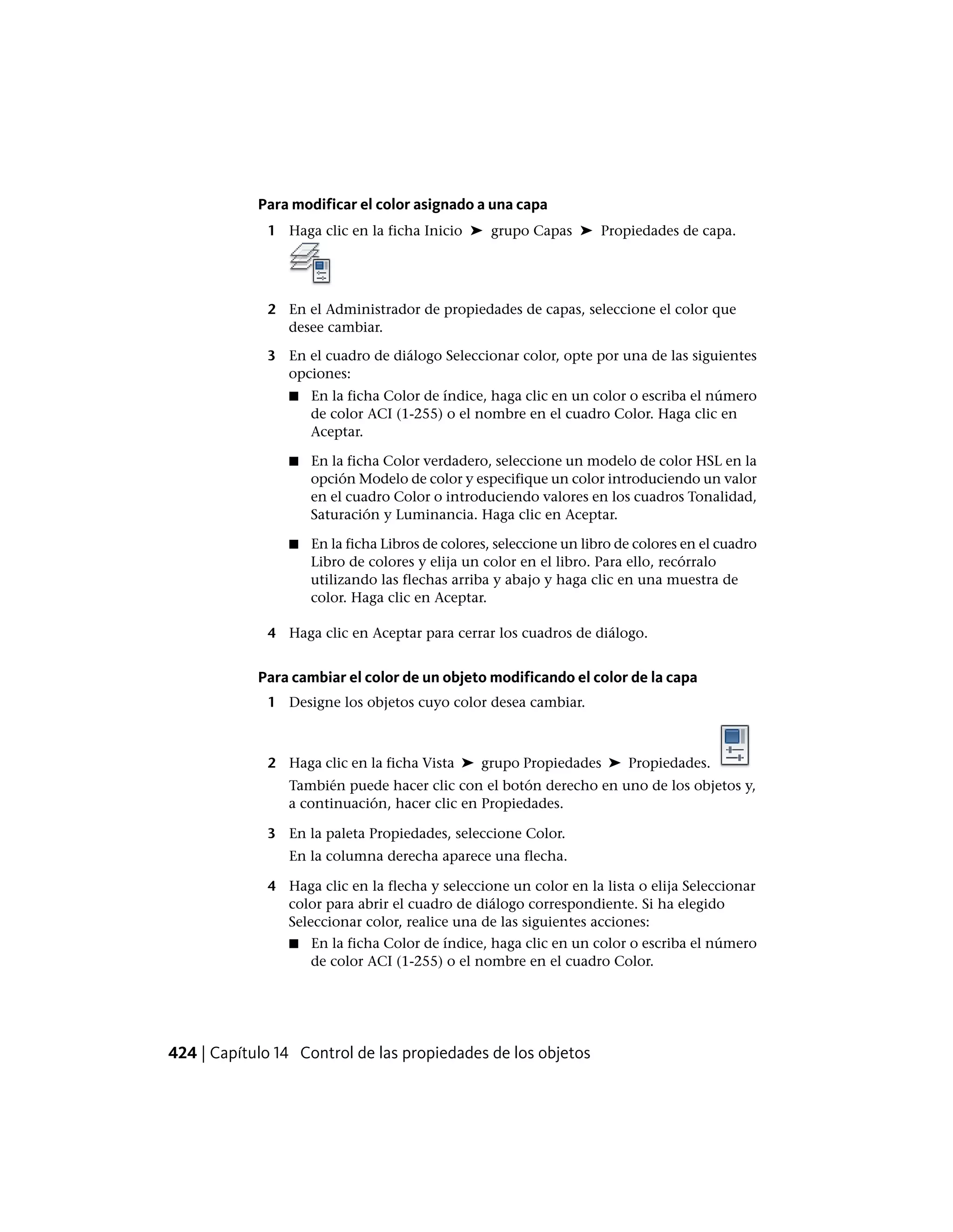 Para modificar el color asignado a una capa
1 Haga clic en la ficha Inicio ➤ grupo Capas ➤ Propiedades de capa.
2 En el Administrador de propiedades de capas, seleccione el color que
desee cambiar.
3 En el cuadro de diálogo Seleccionar color, opte por una de las siguientes
opciones:
■ En la ficha Color de índice, haga clic en un color o escriba el número
de color ACI (1-255) o el nombre en el cuadro Color. Haga clic en
Aceptar.
■ En la ficha Color verdadero, seleccione un modelo de color HSL en la
opción Modelo de color y especifique un color introduciendo un valor
en el cuadro Color o introduciendo valores en los cuadros Tonalidad,
Saturación y Luminancia. Haga clic en Aceptar.
■ En la ficha Libros de colores, seleccione un libro de colores en el cuadro
Libro de colores y elija un color en el libro. Para ello, recórralo
utilizando las flechas arriba y abajo y haga clic en una muestra de
color. Haga clic en Aceptar.
4 Haga clic en Aceptar para cerrar los cuadros de diálogo.
Para cambiar el color de un objeto modificando el color de la capa
1 Designe los objetos cuyo color desea cambiar.
2 Haga clic en la ficha Vista ➤ grupo Propiedades ➤ Propiedades.
También puede hacer clic con el botón derecho en uno de los objetos y,
a continuación, hacer clic en Propiedades.
3 En la paleta Propiedades, seleccione Color.
En la columna derecha aparece una flecha.
4 Haga clic en la flecha y seleccione un color en la lista o elija Seleccionar
color para abrir el cuadro de diálogo correspondiente. Si ha elegido
Seleccionar color, realice una de las siguientes acciones:
■ En la ficha Color de índice, haga clic en un color o escriba el número
de color ACI (1-255) o el nombre en el cuadro Color.
424 | Capítulo 14 Control de las propiedades de los objetos
 