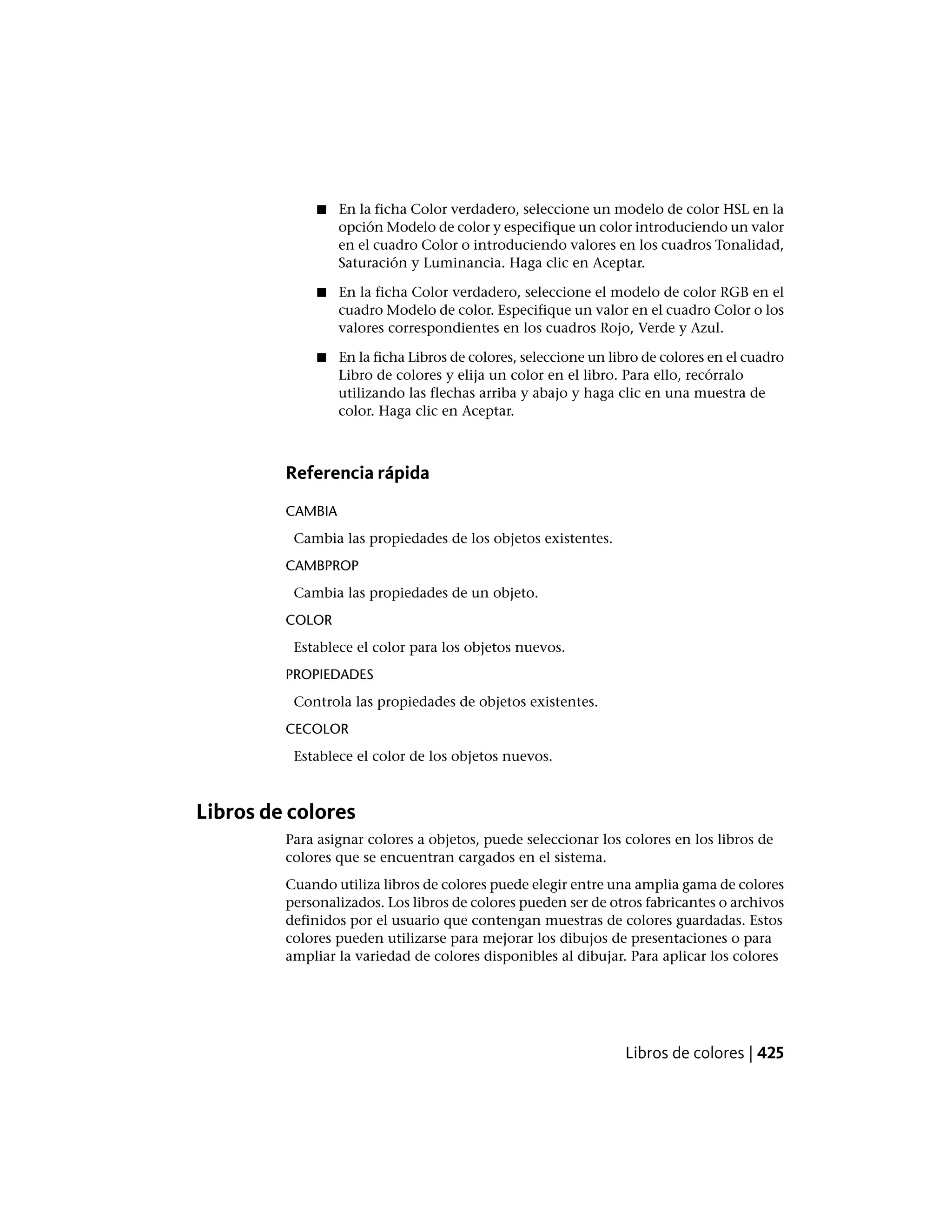 ■ En la ficha Color verdadero, seleccione un modelo de color HSL en la
opción Modelo de color y especifique un color introduciendo un valor
en el cuadro Color o introduciendo valores en los cuadros Tonalidad,
Saturación y Luminancia. Haga clic en Aceptar.
■ En la ficha Color verdadero, seleccione el modelo de color RGB en el
cuadro Modelo de color. Especifique un valor en el cuadro Color o los
valores correspondientes en los cuadros Rojo, Verde y Azul.
■ En la ficha Libros de colores, seleccione un libro de colores en el cuadro
Libro de colores y elija un color en el libro. Para ello, recórralo
utilizando las flechas arriba y abajo y haga clic en una muestra de
color. Haga clic en Aceptar.
Referencia rápida
CAMBIA
Cambia las propiedades de los objetos existentes.
CAMBPROP
Cambia las propiedades de un objeto.
COLOR
Establece el color para los objetos nuevos.
PROPIEDADES
Controla las propiedades de objetos existentes.
CECOLOR
Establece el color de los objetos nuevos.
Libros de colores
Para asignar colores a objetos, puede seleccionar los colores en los libros de
colores que se encuentran cargados en el sistema.
Cuando utiliza libros de colores puede elegir entre una amplia gama de colores
personalizados. Los libros de colores pueden ser de otros fabricantes o archivos
definidos por el usuario que contengan muestras de colores guardadas. Estos
colores pueden utilizarse para mejorar los dibujos de presentaciones o para
ampliar la variedad de colores disponibles al dibujar. Para aplicar los colores
Libros de colores | 425
 