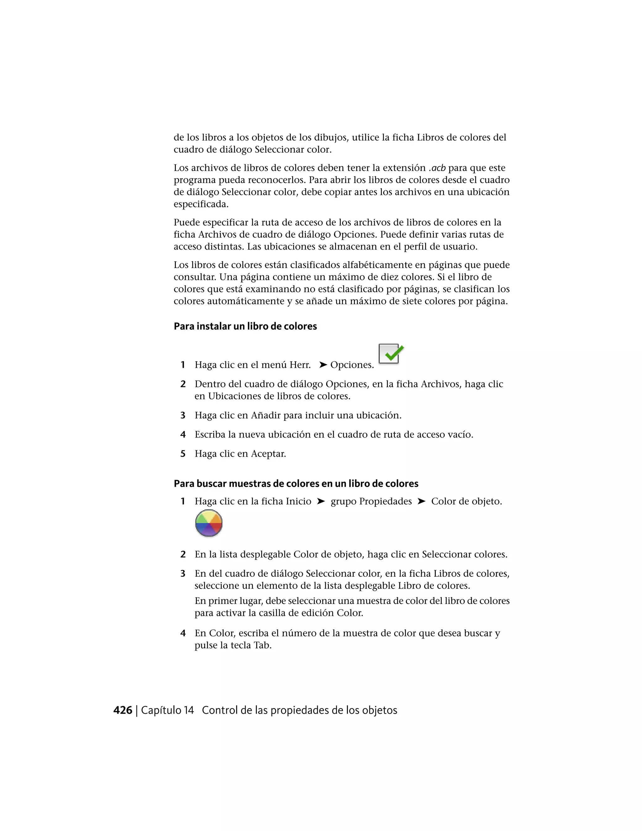 de los libros a los objetos de los dibujos, utilice la ficha Libros de colores del
cuadro de diálogo Seleccionar color.
Los archivos de libros de colores deben tener la extensión .acb para que este
programa pueda reconocerlos. Para abrir los libros de colores desde el cuadro
de diálogo Seleccionar color, debe copiar antes los archivos en una ubicación
especificada.
Puede especificar la ruta de acceso de los archivos de libros de colores en la
ficha Archivos de cuadro de diálogo Opciones. Puede definir varias rutas de
acceso distintas. Las ubicaciones se almacenan en el perfil de usuario.
Los libros de colores están clasificados alfabéticamente en páginas que puede
consultar. Una página contiene un máximo de diez colores. Si el libro de
colores que está examinando no está clasificado por páginas, se clasifican los
colores automáticamente y se añade un máximo de siete colores por página.
Para instalar un libro de colores
1 Haga clic en el menú Herr. ➤ Opciones.
2 Dentro del cuadro de diálogo Opciones, en la ficha Archivos, haga clic
en Ubicaciones de libros de colores.
3 Haga clic en Añadir para incluir una ubicación.
4 Escriba la nueva ubicación en el cuadro de ruta de acceso vacío.
5 Haga clic en Aceptar.
Para buscar muestras de colores en un libro de colores
1 Haga clic en la ficha Inicio ➤ grupo Propiedades ➤ Color de objeto.
2 En la lista desplegable Color de objeto, haga clic en Seleccionar colores.
3 En del cuadro de diálogo Seleccionar color, en la ficha Libros de colores,
seleccione un elemento de la lista desplegable Libro de colores.
En primer lugar, debe seleccionar una muestra de color del libro de colores
para activar la casilla de edición Color.
4 En Color, escriba el número de la muestra de color que desea buscar y
pulse la tecla Tab.
426 | Capítulo 14 Control de las propiedades de los objetos
 