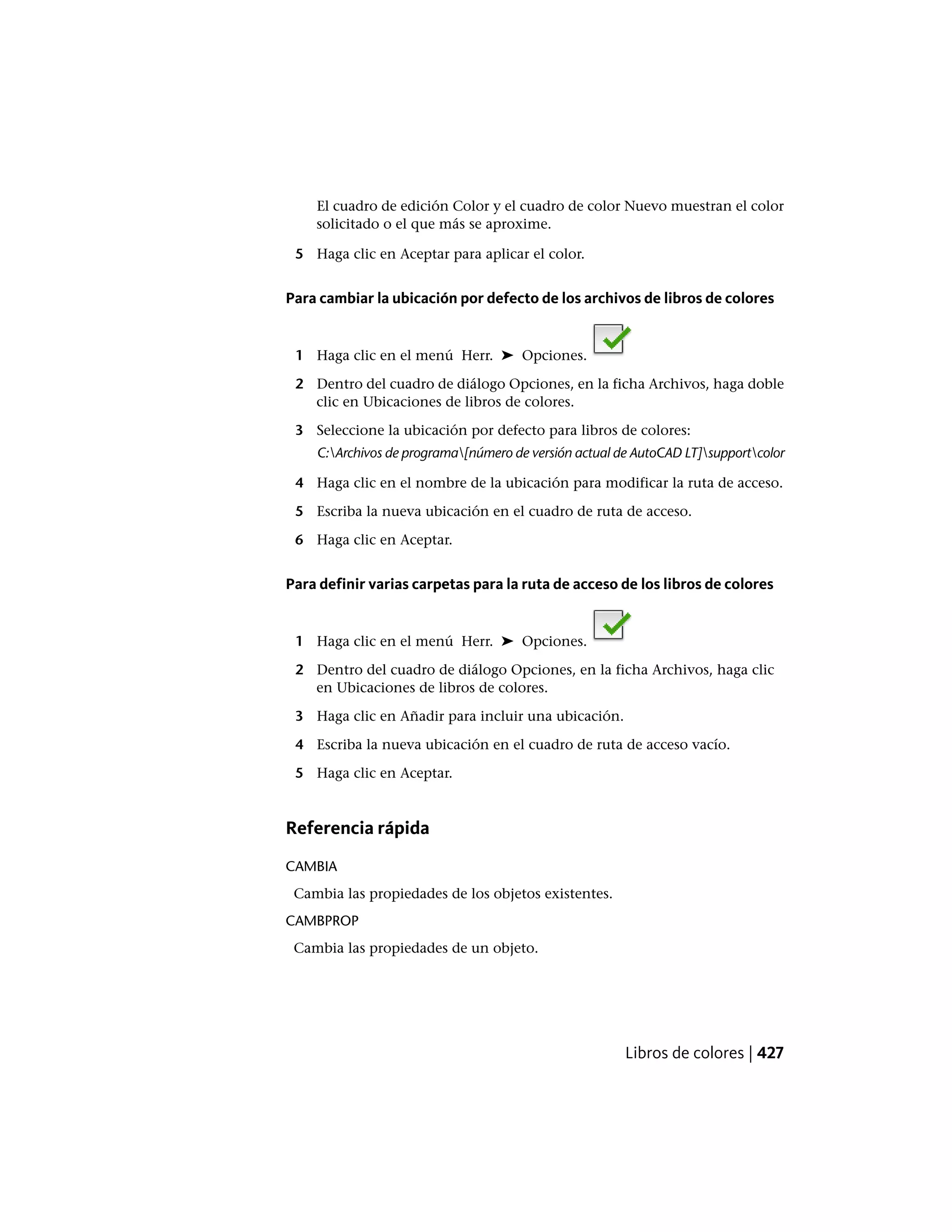 El cuadro de edición Color y el cuadro de color Nuevo muestran el color
solicitado o el que más se aproxime.
5 Haga clic en Aceptar para aplicar el color.
Para cambiar la ubicación por defecto de los archivos de libros de colores
1 Haga clic en el menú Herr. ➤ Opciones.
2 Dentro del cuadro de diálogo Opciones, en la ficha Archivos, haga doble
clic en Ubicaciones de libros de colores.
3 Seleccione la ubicación por defecto para libros de colores:
C:Archivos de programa[número de versión actual de AutoCAD LT]supportcolor
4 Haga clic en el nombre de la ubicación para modificar la ruta de acceso.
5 Escriba la nueva ubicación en el cuadro de ruta de acceso.
6 Haga clic en Aceptar.
Para definir varias carpetas para la ruta de acceso de los libros de colores
1 Haga clic en el menú Herr. ➤ Opciones.
2 Dentro del cuadro de diálogo Opciones, en la ficha Archivos, haga clic
en Ubicaciones de libros de colores.
3 Haga clic en Añadir para incluir una ubicación.
4 Escriba la nueva ubicación en el cuadro de ruta de acceso vacío.
5 Haga clic en Aceptar.
Referencia rápida
CAMBIA
Cambia las propiedades de los objetos existentes.
CAMBPROP
Cambia las propiedades de un objeto.
Libros de colores | 427
 