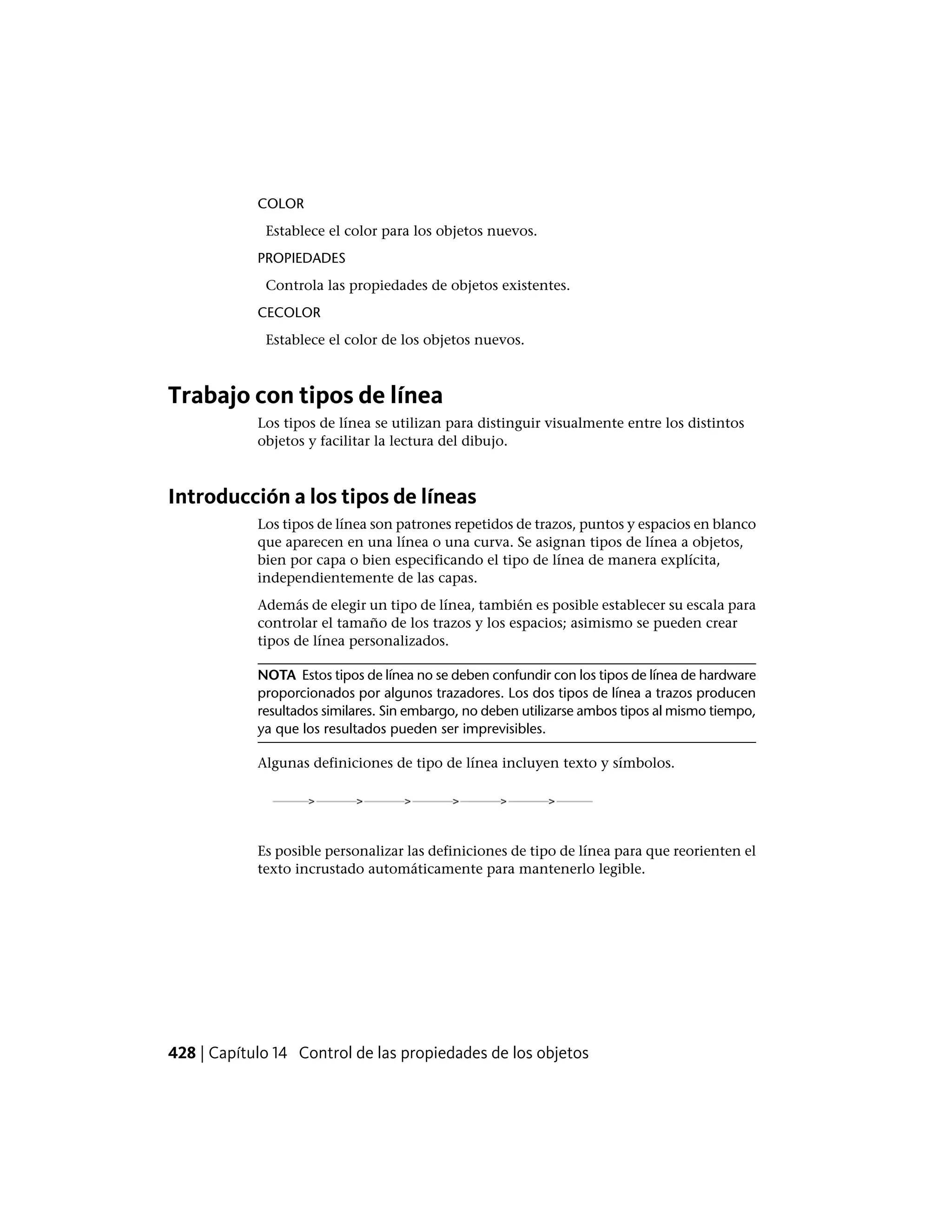 COLOR
Establece el color para los objetos nuevos.
PROPIEDADES
Controla las propiedades de objetos existentes.
CECOLOR
Establece el color de los objetos nuevos.
Trabajo con tipos de línea
Los tipos de línea se utilizan para distinguir visualmente entre los distintos
objetos y facilitar la lectura del dibujo.
Introducción a los tipos de líneas
Los tipos de línea son patrones repetidos de trazos, puntos y espacios en blanco
que aparecen en una línea o una curva. Se asignan tipos de línea a objetos,
bien por capa o bien especificando el tipo de línea de manera explícita,
independientemente de las capas.
Además de elegir un tipo de línea, también es posible establecer su escala para
controlar el tamaño de los trazos y los espacios; asimismo se pueden crear
tipos de línea personalizados.
NOTA Estos tipos de línea no se deben confundir con los tipos de línea de hardware
proporcionados por algunos trazadores. Los dos tipos de línea a trazos producen
resultados similares. Sin embargo, no deben utilizarse ambos tipos al mismo tiempo,
ya que los resultados pueden ser imprevisibles.
Algunas definiciones de tipo de línea incluyen texto y símbolos.
Es posible personalizar las definiciones de tipo de línea para que reorienten el
texto incrustado automáticamente para mantenerlo legible.
428 | Capítulo 14 Control de las propiedades de los objetos
 