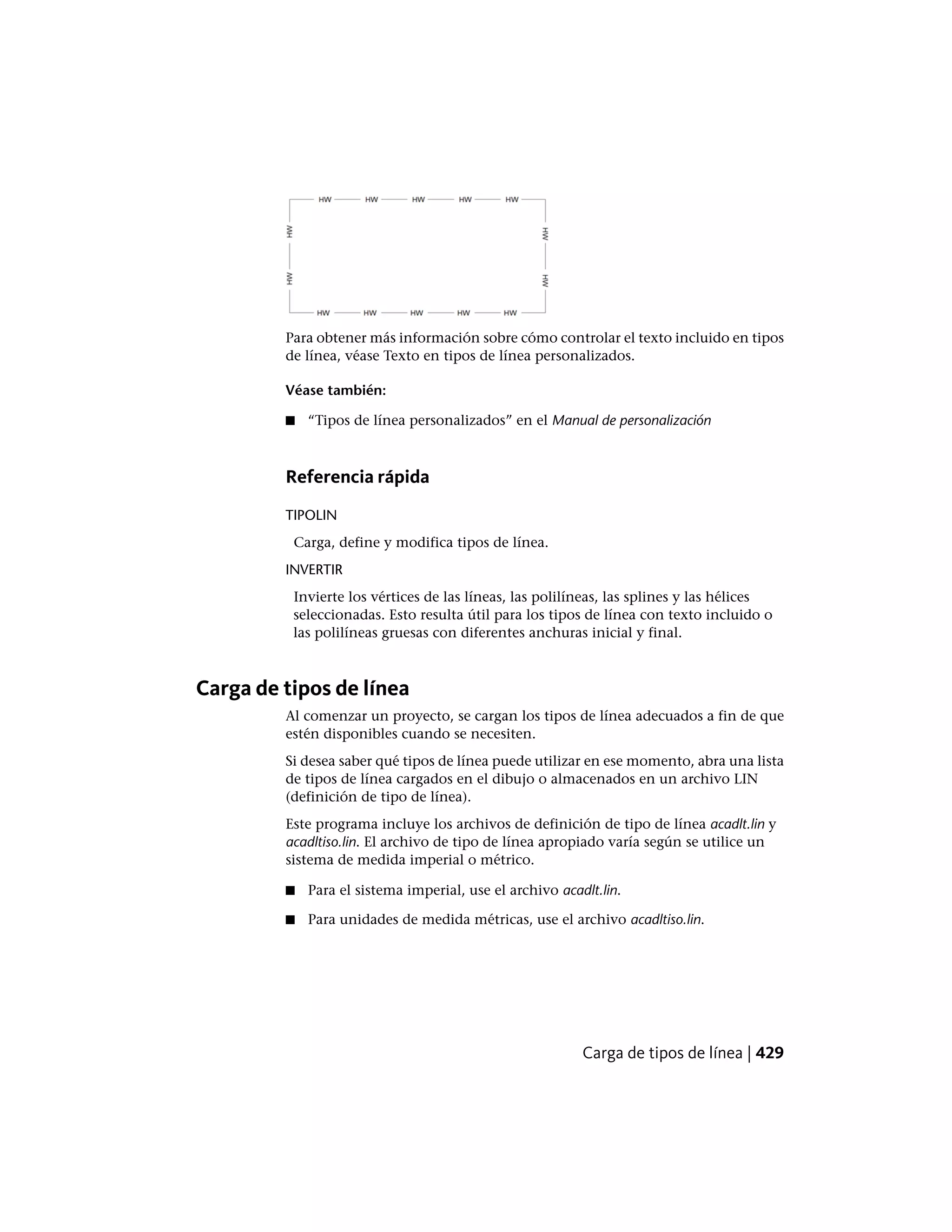 Para obtener más información sobre cómo controlar el texto incluido en tipos
de línea, véase Texto en tipos de línea personalizados.
Véase también:
■ “Tipos de línea personalizados” en el Manual de personalización
Referencia rápida
TIPOLIN
Carga, define y modifica tipos de línea.
INVERTIR
Invierte los vértices de las líneas, las polilíneas, las splines y las hélices
seleccionadas. Esto resulta útil para los tipos de línea con texto incluido o
las polilíneas gruesas con diferentes anchuras inicial y final.
Carga de tipos de línea
Al comenzar un proyecto, se cargan los tipos de línea adecuados a fin de que
estén disponibles cuando se necesiten.
Si desea saber qué tipos de línea puede utilizar en ese momento, abra una lista
de tipos de línea cargados en el dibujo o almacenados en un archivo LIN
(definición de tipo de línea).
Este programa incluye los archivos de definición de tipo de línea acadlt.lin y
acadltiso.lin. El archivo de tipo de línea apropiado varía según se utilice un
sistema de medida imperial o métrico.
■ Para el sistema imperial, use el archivo acadlt.lin.
■ Para unidades de medida métricas, use el archivo acadltiso.lin.
Carga de tipos de línea | 429
 